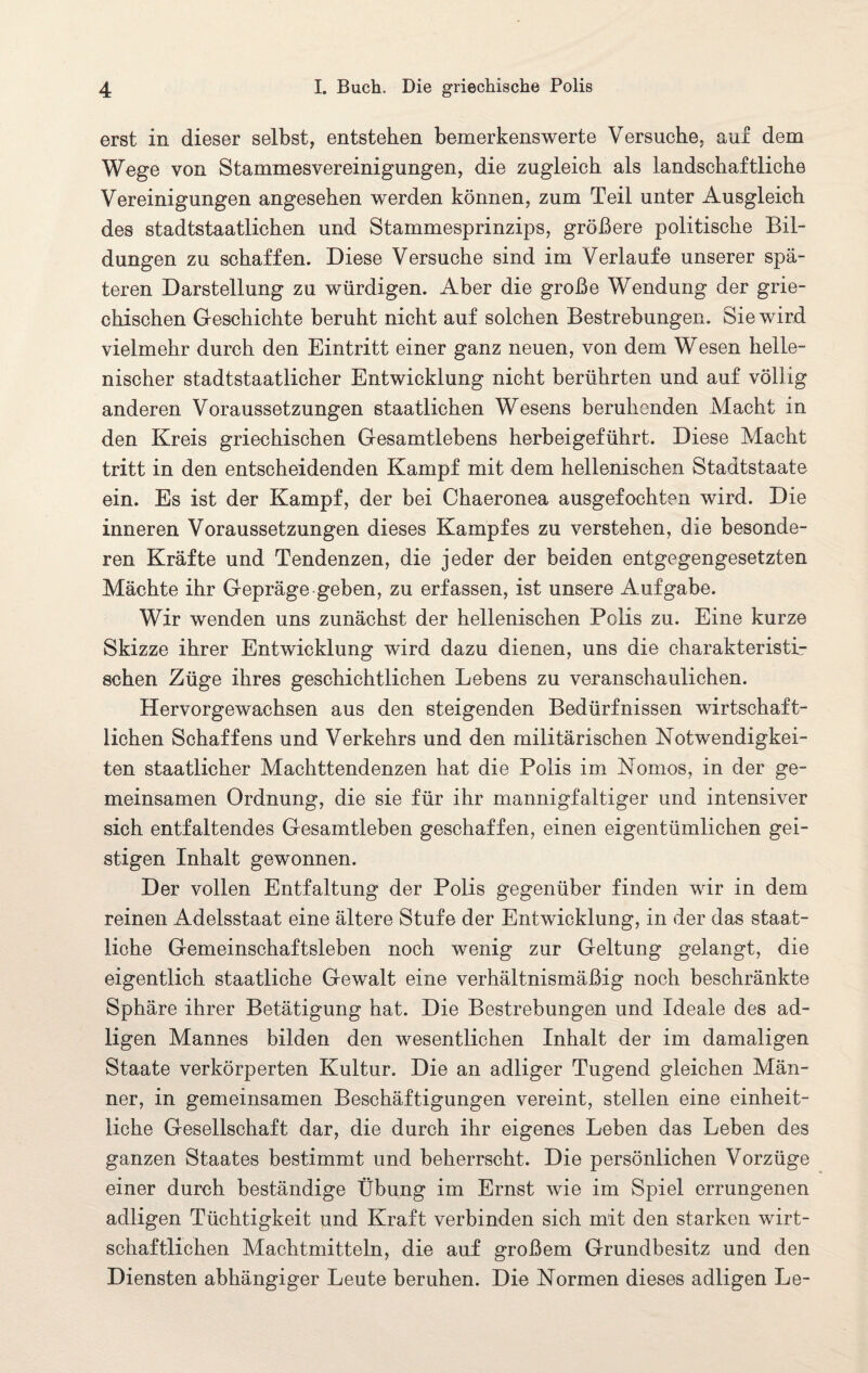 erst in dieser selbst, entstehen bemerkenswerte Versuche, auf dem Wege von Stammesvereinigungen, die zugleich, als landschaftliche Vereinigungen angesehen werden können, zum Teil unter Ausgleich des stadtstaatlichen und Stammesprinzips, größere politische Bil¬ dungen zu schaffen. Diese Versuche sind im Verlaufe unserer spä¬ teren Darstellung zu würdigen. Aber die große Wendung der grie¬ chischen Geschichte beruht nicht auf solchen Bestrebungen. Sie wird vielmehr durch den Eintritt einer ganz neuen, von dem Wesen helle¬ nischer stadtstaatlicher Entwicklung nicht berührten und auf völlig anderen Voraussetzungen staatlichen Wesens beruhenden Macht in den Kreis griechischen Gesamtlebens herbeigeführt. Diese Macht tritt in den entscheidenden Kampf mit dem hellenischen Stadtstaate ein. Es ist der Kampf, der bei Chaeronea ausgefochten wird. Die inneren Voraussetzungen dieses Kampfes zu verstehen, die besonde¬ ren Kräfte und Tendenzen, die jeder der beiden entgegengesetzten Mächte ihr Gepräge geben, zu erfassen, ist unsere Aufgabe. Wir wenden uns zunächst der hellenischen Polis zu. Eine kurze Skizze ihrer Entwicklung wird dazu dienen, uns die charakteristi¬ schen Züge ihres geschichtlichen Lebens zu veranschaulichen. Hervorgewachsen aus den steigenden Bedürfnissen wirtschaft¬ lichen Schaffens und Verkehrs und den militärischen Notwendigkei¬ ten staatlicher Machttendenzen hat die Polis im Nomos, in der ge¬ meinsamen Ordnung, die sie für ihr mannigfaltiger und intensiver sich entfaltendes Gesamtleben geschaffen, einen eigentümlichen gei¬ stigen Inhalt gewonnen. Der vollen Entfaltung der Polis gegenüber finden wir in dem reinen Adelsstaat eine ältere Stufe der Entwicklung, in der das staat¬ liche Gemeinschaftsleben noch wenig zur Geltung gelangt, die eigentlich staatliche Gewalt eine verhältnismäßig noch beschränkte Sphäre ihrer Betätigung hat. Die Bestrebungen und Ideale des ad¬ ligen Mannes bilden den wesentlichen Inhalt der im damaligen Staate verkörperten Kultur. Die an adliger Tugend gleichen Män¬ ner, in gemeinsamen Beschäftigungen vereint, stellen eine einheit¬ liche Gesellschaft dar, die durch ihr eigenes Leben das Leben des ganzen Staates bestimmt und beherrscht. Die persönlichen Vorzüge einer durch beständige Übung im Ernst wie im Spiel errungenen adligen Tüchtigkeit und Kraft verbinden sich mit den starken wirt¬ schaftlichen Machtmitteln, die auf großem Grundbesitz und den Diensten abhängiger Leute beruhen. Die Normen dieses adligen Le-