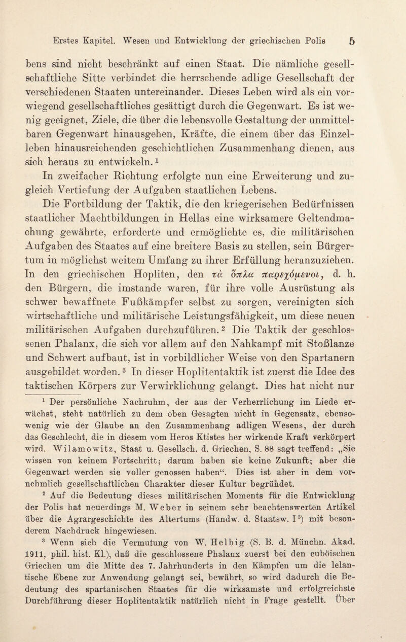 bens sind nicht beschränkt auf einen Staat. Die nämliche gesell¬ schaftliche Sitte verbindet die herrschende adlige Gesellschaft der verschiedenen Staaten untereinander. Dieses Leben wird als ein vor¬ wiegend gesellschaftliches gesättigt durch die Gegenwart. Es ist we¬ nig geeignet, Ziele, die über die lebensvolle Gestaltung der unmittel¬ baren Gegenwart hinausgehen, Kräfte, die einem über das Einzel¬ leben hinausreichenden geschichtlichen Zusammenhang dienen, aus sich heraus zu entwickeln.1 In zweifacher Lichtung erfolgte nun eine Erweiterung und zu¬ gleich Vertiefung der Aufgaben staatlichen Lebens. Die Fortbildung der Taktik, die den kriegerischen Bedürfnissen staatlicher Machtbildungen in Hellas eine wirksamere Geltendma¬ chung gewährte, erforderte und ermöglichte es, die militärischen Aufgaben des Staates auf eine breitere Basis zu stellen, sein Bürger¬ tum in möglichst weitem Umfang zu ihrer Erfüllung heranzuziehen. In den griechischen Hopliten, den rä ottAcc Ttagexo^isvoi, d. h. den Bürgern, die imstande waren, für ihre volle Ausrüstung als schwer bewaffnete Fußkämpfer selbst zu sorgen, vereinigten sich wirtschaftliche und militärische Leistungsfähigkeit, um diese neuen militärischen Aufgaben durchzuführen. 2 Die Taktik der geschlos¬ senen Phalanx, die sich vor allem auf den Nahkampf mit Stoßlanze und Schwert auf baut, ist in vorbildlicher Weise von den Spartanern ausgebildet worden.3 In dieser Hoplitentaktik ist zuerst die Idee des taktischen Körpers zur Verwirklichung gelangt. Dies hat nicht nur 1 Der persönliche Nachruhm, der aus der Verherrlichung im Liede er¬ wächst, steht natürlich zu dem oben Gesagten nicht in Gegensatz, ebenso¬ wenig wie der Glaube an den Zusammenhang adligen Wesens, der durch das Geschlecht, die in diesem vom Heros Ktistes her wirkende Kraft verkörpert wird. Wilamowitz, Staat u. Gesellsch. d. Griechen, S. 88 sagt treffend: „Sie wissen von keinem Fortschritt; darum haben sie keine Zukunft; aber die Gegenwart werden sie voller genossen haben“. Dies ist aber in dem vor¬ nehmlich gesellschaftlichen Charakter dieser Kultur begründet. 2 Auf die Bedeutung dieses militärischen Moments für die Entwicklung der Polis hat neuerdings M. Weber in seinem sehr beachtenswerten Artikel über die Agrargeschichte des Altertums (Handw. d. Staatsw. I3) mit beson¬ derem Nachdruck hingewiesen. 3 Wenn sich die Vermutung von W. Helbig (S. B. d. Münchn. Akad. 1911, phil. hist. Kl.), daß die geschlossene Phalanx zuerst bei den euböischen Griechen um die Mitte des 7. Jahrhunderts in den Kämpfen um die lelan- tische Ebene zur Anwendung gelangt sei, bewährt, so wird dadurch die Be¬ deutung des spartanischen Staates für die wirksamste und erfolgreichste Durchführung dieser Hoplitentaktik natürlich nicht in Frage gestellt. Uber