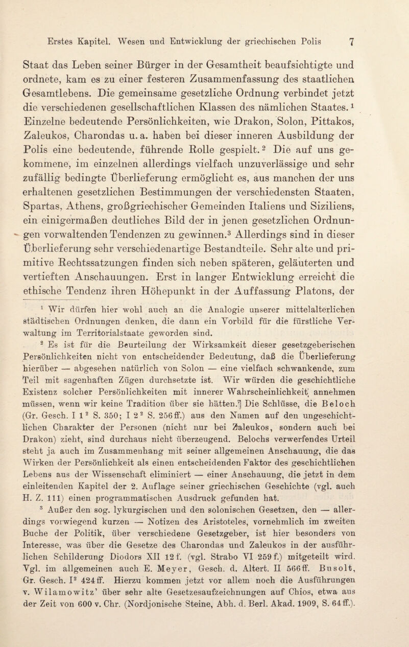 Staat das Leben seiner Bürger in der Gesamtheit beaufsichtigte und ordnete, kam es zu einer festeren Zusammenfassung des staatlichen Gesamtlebens. Die gemeinsame gesetzliche Ordnung verbindet jetzt die verschiedenen gesellschaftlichen Klassen des nämlichen Staates.1 Einzelne bedeutende Persönlichkeiten, wie Drakon, Solon, Pittakos, Zaleukos, Charondas u. a. haben bei dieser inneren Ausbildung der Polis eine bedeutende, führende Bolle gespielt. 2 Die auf uns ge¬ kommene, im einzelnen allerdings vielfach unzuverlässige und sehr zufällig bedingte Überlieferung ermöglicht es, aus manchen der uns erhaltenen gesetzlichen Bestimmungen der verschiedensten Staaten, Spartas, Athens, großgriechischer Gemeinden Italiens und Siziliens, ein einigermaßen deutliches Bild der in jenen gesetzlichen Ordnun¬ gen vorwaltenden Tendenzen zu gewinnen.3 Allerdings sind in dieser Überlieferung sehr verschiedenartige Bestandteile. Sehr alte und pri¬ mitive Bechtssatzungen finden sich neben späteren, geläuterten und vertieften Anschauungen. Erst in langer Entwicklung erreicht die ethische Tendenz ihren Höhepunkt in der Auffassung Platons, der 1 Wir dürfen hier wohl auch an die Analogie unserer mittelalterlichen städtischen Ordnungen denken, die dann ein Vorbild für die fürstliche Ver¬ waltung im Territorialstaate geworden sind. 2 Es ist für die Beurteilung der Wirksamkeit dieser gesetzgeberischen Persönlichkeiten nicht von entscheidender Bedeutung, daß die Überlieferung hierüber — abgesehen natürlich von Solon — eine vielfach schwankende, zum Teil mit sagenhaften Zügen durchsetzte ist. Wir würden die geschichtliche Existenz solcher Persönlichkeiten mit innerer Wahrscheinlichkeit annehmen i müssen, wenn wir keine Tradition über sie hätten.| Die Schlüsse, die Beloch (Gr. Gesch. I 12 S. 350; I 2 2 S. 256 ff.) aus den Namen auf den ungeschicht¬ lichen Charakter der Personen (nicht nur bei Zaleukos, sondern auch bei Drakon) zieht, sind durchaus nicht überzeugend. Beiochs verwerfendes Urteil steht ja auch im Zusammenhang mit seiner allgemeinen Anschauung, die das Wirken der Persönlichkeit als einen entscheidenden Faktor des geschichtlichen Lebens aus der Wissenschaft eliminiert — einer Anschauung, die jetzt in dem einleitenden Kapitel der 2. Auflage seiner griechischen Geschichte (vgl. auch H. Z. 111) einen programmatischen Ausdruck gefunden hat. 3 Außer den sog. lykurgischen und den solonischen Gesetzen, den — aller¬ dings vorwiegend kurzen — Notizen des Aristoteles, vornehmlich im zweiten Buche der Politik, über verschiedene Gesetzgeber, ist hier besonders von Interesse, was über die Gesetze des Charondas und Zaleukos in der ausführ¬ lichen Schilderung Diodors XII 12 f. (vgl. Strabo VI 259 f.) mitgeteilt wird. Vgl. im allgemeinen auch E. Meyer, Gesch. d. iUtert. II 566ff. Busolt, Gr. Gesch. I2 424ff. Hierzu kommen jetzt vor allem noch die Ausführungen v. Wilamowitz’ über sehr alte Gesetzesaufzeichnungen auf Chios, etwa aus der Zeit von 600 v. Chr. (Nordjonische Steine, Abh. d. Berl. Akad. 1909, S. 64ff.).