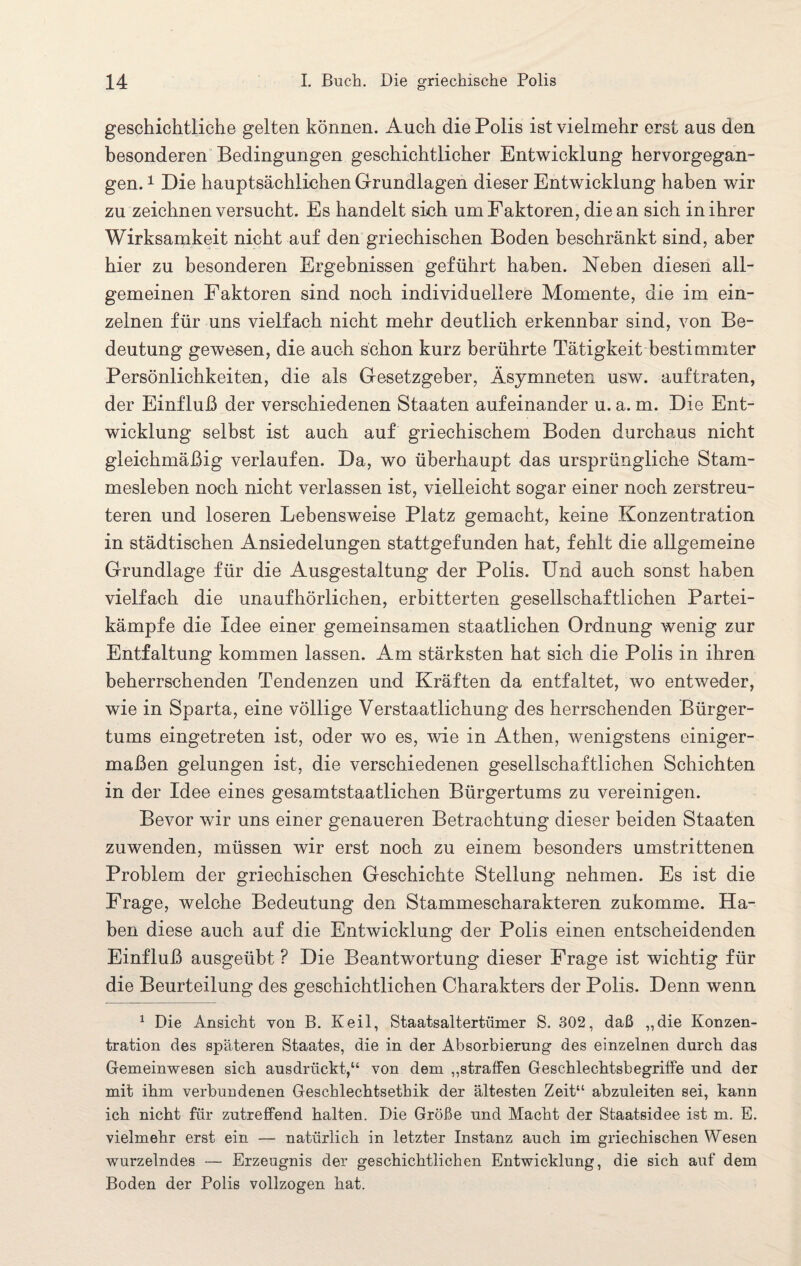geschichtliche gelten können. Auch die Polis ist vielmehr erst aus den besonderen Bedingungen geschichtlicher Entwicklung hervorgegan¬ gen. 1 Die hauptsächlichen Grundlagen dieser Entwicklung haben wir zu zeichnen versucht. Es handelt sich um Faktoren, die an sich in ihrer Wirksamkeit nicht auf den griechischen Boden beschränkt sind, aber hier zu besonderen Ergebnissen geführt haben. Neben diesen all¬ gemeinen Faktoren sind noch individuellere Momente, die im ein¬ zelnen für uns vielfach nicht mehr deutlich erkennbar sind, von Be¬ deutung gewesen, die auch schon kurz berührte Tätigkeit bestimmter Persönlichkeiten, die als Gesetzgeber, Äsymneten usw. auftraten, der Einfluß der verschiedenen Staaten aufeinander u. a. m. Die Ent¬ wicklung selbst ist auch auf griechischem Boden durchaus nicht gleichmäßig verlaufen. Da, wo überhaupt das ursprüngliche Stam¬ mesleben noch nicht verlassen ist, vielleicht sogar einer noch zerstreu¬ teren und loseren Lebensweise Platz gemacht, keine Konzentration in städtischen Ansiedelungen stattgefunden hat, fehlt die allgemeine Grundlage für die Ausgestaltung der Polis. Und auch sonst haben vielfach die unaufhörlichen, erbitterten gesellschaftlichen Partei¬ kämpfe die Idee einer gemeinsamen staatlichen Ordnung wenig zur Entfaltung kommen lassen. Am stärksten hat sich die Polis in ihren beherrschenden Tendenzen und Kräften da entfaltet, wo entweder, wie in Sparta, eine völlige Verstaatlichung des herrschenden Bürger¬ tums eingetreten ist, oder wo es, wie in Athen, wenigstens einiger¬ maßen gelungen ist, die verschiedenen gesellschaftlichen Schichten in der Idee eines gesamtstaatlichen Bürgertums zu vereinigen. Bevor wir uns einer genaueren Betrachtung dieser beiden Staaten zuwenden, müssen wir erst noch zu einem besonders umstrittenen Problem der griechischen Geschichte Stellung nehmen. Es ist die Frage, welche Bedeutung den Stammescharakteren zukomme. Ha¬ ben diese auch auf die Entwicklung der Polis einen entscheidenden Einfluß ausgeübt ? Die Beantwortung dieser Frage ist wichtig für die Beurteilung des geschichtlichen Charakters der Polis. Denn wenn 1 Die Ansicht von B. Keil, Staatsaltertiimer S. 302, daß „die Konzen¬ tration des späteren Staates, die in der Absorbierung des einzelnen durch das Gemeinwesen sich ausdrückt,“ von dem „straffen Geschlechtsbegriffe und der mit ihm verbundenen Geschlechtsethik der ältesten Zeit“ abzuleiten sei, kann ich nicht für zutreffend halten. Die Größe und Macht der Staatsidee ist m. E. vielmehr erst ein — natürlich in letzter Instanz auch im griechischen Wesen wurzelndes — Erzeugnis der geschichtlichen Entwicklung, die sich auf dem Boden der Polis vollzogen hat.