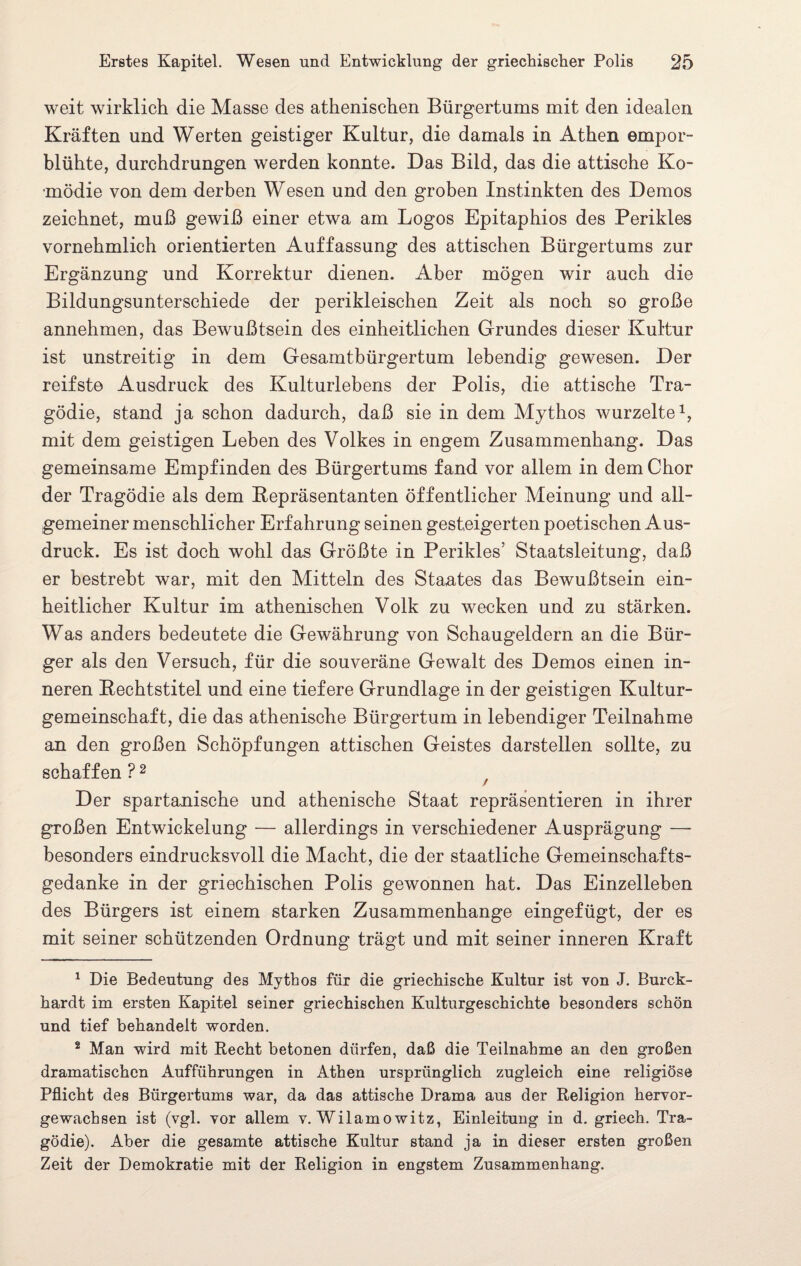 weit wirklich die Masse des athenischen Bürgertums mit den idealen Kräften und Werten geistiger Kultur, die damals in Athen empor¬ blühte, durchdrungen werden konnte. Das Bild, das die attische Ko¬ mödie von dem derben Wesen und den groben Instinkten des Demos zeichnet, muß gewiß einer etwa am Logos Epitaphios des Perikies vornehmlich orientierten Auffassung des attischen Bürgertums zur Ergänzung und Korrektur dienen. Aber mögen wir auch die Bildungsunterschiede der perikleischen Zeit als noch so große annehmen, das Bewußtsein des einheitlichen Grundes dieser Kultur ist unstreitig in dem Gesamtbürgertum lebendig gewesen. Der reifste Ausdruck des Kulturlebens der Polis, die attische Tra¬ gödie, stand ja schon dadurch, daß sie in dem Mythos wurzelte1, mit dem geistigen Leben des Volkes in engem Zusammenhang. Das gemeinsame Empfinden des Bürgertums fand vor allem in dem Chor der Tragödie als dem Repräsentanten öffentlicher Meinung und all¬ gemeiner menschlicher Erfahrung seinen gesteigerten poetischen Aus¬ druck. Es ist doch wohl das Größte in Perikies’ Staatsleitung, daß er bestrebt war, mit den Mitteln des Staates das Bewußtsein ein¬ heitlicher Kultur im athenischen Volk zu wecken und zu stärken. Was anders bedeutete die Gewährung von Schaugeldern an die Bür¬ ger als den Versuch, für die souveräne Gewalt des Demos einen in¬ neren Rechtstitel und eine tiefere Grundlage in der geistigen Kultur¬ gemeinschaft, die das athenische Bürgertum in lebendiger Teilnahme an den großen Schöpfungen attischen Geistes darstellen sollte, zu schaffen ? 2 / Der spartanische und athenische Staat repräsentieren in ihrer großen Entwickelung — allerdings in verschiedener Ausprägung — besonders eindrucksvoll die Macht, die der staatliche Gemeinschafts¬ gedanke in der griechischen Polis gewonnen hat. Das Einzelleben des Bürgers ist einem starken Zusammenhänge eingefügt, der es mit seiner schützenden Ordnung trägt und mit seiner inneren Kraft 1 Die Bedeutung des Mythos für die griechische Kultur ist von J. Burek- hardt im ersten Kapitel seiner griechischen Kulturgeschichte besonders schön und tief behandelt worden. 2 Man wird mit Recht betonen dürfen, daß die Teilnahme an den großen dramatischen Aufführungen in Athen ursprünglich zugleich eine religiöse Pflicht des Bürgertums war, da das attische Drama aus der Religion hervor¬ gewachsen ist (vgl. vor allem v. Wilamowitz, Einleitung in d. griech. Tra¬ gödie). Aber die gesamte attische Kultur stand ja in dieser ersten großen Zeit der Demokratie mit der Religion in engstem Zusammenhang.