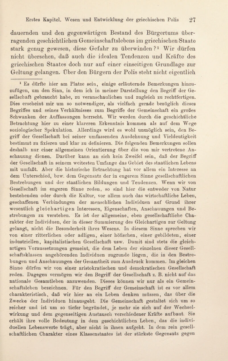 dauernden und den gegenwärtigen Bestand des Bürgertums über¬ ragenden geschichtlichen Gemeinschaftslebens im griechischen Staate stark genug gewesen, diese Gefahr zu überwinden?1 Wir dürfen nicht übersehen, daß auch die idealen Tendenzen und Kräfte des griechischen Staates doch nur auf einer einseitigen Grundlage zur Geltung gelangen. Über den Bürgern der Polis steht nicht eigentlich 1 Es dürfte hier am Platze sein, einige erläuternde Bemerkungen hinzu¬ zufügen, um den Sinn, in dem ich in meiner Darstellung den Begriff der Ge¬ sellschaft gebraucht habe, zu veranschaulichen und zugleich zu rechtfertigen. Dies erscheint mir um so notwendiger, als vielfach gerade bezüglich dieses Begriffes und seines Verhältnisses zum Begriffe der Gemeinschaft ein großes Schwanken der Auffassungen herrscht. Wir werden durch die geschichtliche Betrachtung hier zu einer klareren Erkenntnis kommen als auf dem Wege soziologischer Spekulation. Allerdings wird es wohl unmöglich sein, den Be¬ griff der Gesellschaft bei seiner umfassenden Ausdehnung und Vieldeutigkeit bestimmt zu fixieren und klar zu definieren. Die folgenden Bemerkungen sollen deshalb nur einer allgemeinen Orientierung über die von mir vertretene An¬ schauung dienen. Darüber kann an sich kein Zweifel sein, daß der Begriff der Gesellschaft in seinem weitesten Umfange das Gebiet des staatlichen Lebens mit umfaßt. Aber die historische Betrachtung hat vor allem ein Interesse an dem Unterschied, bzw. dem Gegensatz der in engerem Sinne gesellschaftlichen Bestrebungen und der staatlichen Bildungen und Tendenzen. Wenn wir von Gesellschaft im engeren Sinne reden, so sind hier die entweder von Natur bestehenden oder durch die Kultur, vor allem auch das wirtschaftliche Leben, geschaffenen Verbindungen der menschlichen Individuen auf Grund ihrer wesentlich gleichartigen Interessen, Eigenschaften, Anschauungen und Be¬ strebungen zu verstehen. Es ist der allgemeine, eberi gesellschaftliche Cha¬ rakter der Individuen, der in dieser Summierung des Gleichartigen zur Geltung gelangt, nicht die Besonderheit ihres Wesens. In diesem Sinne sprechen wir von einer ritterlichen oder adligen, einer höfischen, einer gebildeten, einer industriellen, kapitalistischen Gesellschaft usw. Damit sind stets die gleich¬ artigen Voraussetzungen gemeint, die dem Leben der einzelnen dieser Gesell¬ schaftsklassen angehörenden Individuen zugrunde liegen, die in den Bestre¬ bungen und Anschauungen der Gesamtheit zum Ausdruck kommen. Im gleichen Sinne dürfen wir von einer aristokratischen und demokratischen Gesellschaft reden. Dagegen vermögen wir den Begriff der Gesellschaft z. B. nicht auf das nationale Gesamtleben anzuwenden. Dieses können wir nur als ein Gemein¬ schaftsleben bezeichnen. Für den Begriff der Gemeinschaft ist es vor allem charakteristisch, daß wir hier an ein Leben denken müssen, das über die Zwecke der Individuen hinausgeht. Die Gemeinschaft gestaltet sich um so reicher und ist um so tiefer begründet, je mehr sie sich auf der Wechsel¬ wirkung und dem gegenseitigen Austausch verschiedener Kräfte aufbaut. Sie erhält ihre volle Bedeutung in dem geschichtlichen Leben, das die indivi¬ duellen Lebenswerte trägt, aber nicht in ihnen aufgeht. In dem rein gesell¬ schaftlichen Charakter eines Klassenstaates ist der stärkste Gegensatz gegen