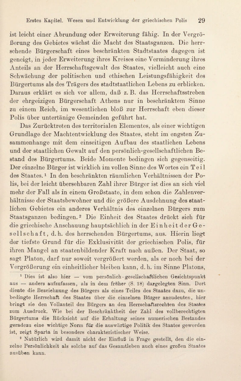 ist leicht einer Abrundung oder Erweiterung fähig. In der Vergrö¬ ßerung des Gebietes wächst die Macht des Staatsganzen. Die herr¬ schende Bürgerschaft eines beschränkten Stadtstaates dagegen ist geneigt, in jeder Erweiterung ihres Kreises eine Verminderung ihres Anteils an der Herrschaftsgewalt des Staates, vielleicht auch eine Schwächung der politischen und ethischen Leistungsfähigkeit des Bürgertums als des Trägers des stadtstaatlichen Lebens zu erblicken. Daraus erklärt es sich vor allem, daß z. B. das Herrschaftsstreben der ehrgeizigen Bürgerschaft Athens nur in beschränktem Sinne zu einem Reich, im wesentlichen bloß zur Herrschaft eben dieser Polis über untertänige Gemeinden geführt hat. Das Zurücktreten des territorialen Elementes, als einer wichtigen Grundlage der Machtentwicklung des Staates, steht im engsten Zu¬ sammenhänge mit dem einseitigen Aufbau des staatlichen Lebens und der staatlichen Gewalt auf den persönlich-gesellschaftlichen Be¬ stand des Bürgertums. Beide Momente bedingen sich gegenseitig. Der einzelne Bürger ist wirklich im vollen Sinne des Wortes ein Teil des Staates.1 In den beschränkten räumlichen Verhältnissen der Po¬ lis, bei der leicht übersehbaren Zahl ihrer Bürger ist dies an sich viel mehr der Fall als in einem Großstaate, in dem schon die Zahlenver¬ hältnisse der Staatsbewohner und die größere Ausdehnung des staat¬ lichen Gebietes ein anderes Verhältnis des einzelnen Bürgers zum Staatsganzen bedingen.2 Die Einheit des Staates drückt sich für die griechische Anschauung hauptsächlich in der EinheitderGe- sellschaft, d.h. des herrschenden Bürgertums, aus. Hierin liegt der tiefste Grund für die Exklusivität der griechischen Polis, für ihren Mangel an staatenbildender Kraft nach außen. Der Staat, so sagt Platon, darf nur soweit vergrößert werden, als er noch bei der Vergrößerung ein einheitlicher bleiben kann, d. h. im Sinne Platons, 1 Dies ist also hier — vom persönlich-gesellschaftlichen Gesichtspunkt aus — anders aufzufassen, als in dem früher (S. 18) dargelegten Sinn. Dort diente die Bezeichnung des Bürgers als eines Teiles des Staates dazu, die un¬ bedingte Herrschaft des Staates über die einzelnen Bürger anzudeuten, hier bringt sie den Yollanteil des Bürgers an den Herrschaftsrechten des Staates zum Ausdruck. Wie bei der Beschränktheit der Zahl des vollberechtigten Bürgertums die Rücksicht auf die Erhaltung seines numerischen Bestandes geradezu eine wichtige Norm für die auswärtige Politik des Staates geworden ist, zeigt Sparta in besonders charakteristischer Weise. 2 Natürlich wird damit nicht der Einfluß in Frage gestellt, den die ein¬ zelne Persönlichkeit als solche auf das Gesamtleben auch eines großen Staates ausüben kann.