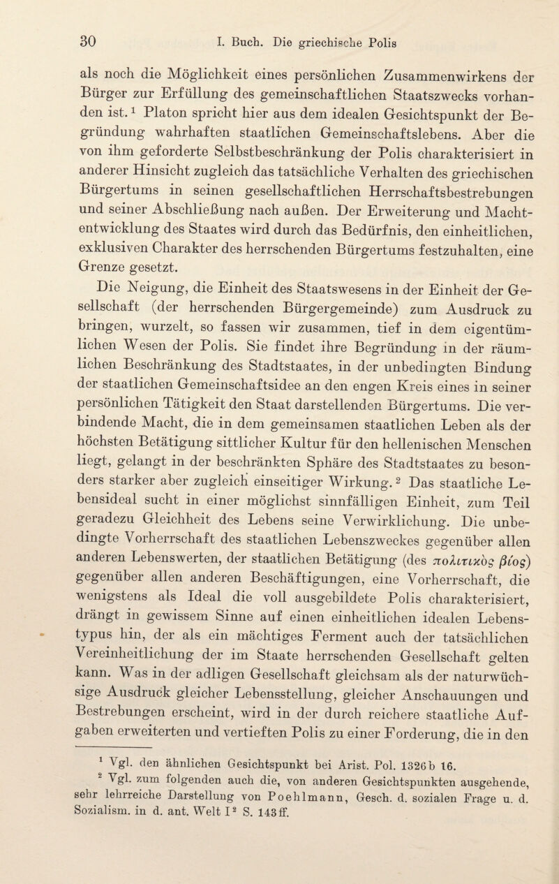 als noch die Möglichkeit eines persönlichen Zusammenwirkens der Bürger zur Erfüllung des gemeinschaftlichen Staatszwecks vorhan¬ den ist.1 Platon spricht hier aus dem idealen Gesichtspunkt der Be¬ gründung wahrhaften staatlichen Gemeinschaftslebens. Aber die von ihm geforderte Selbstbeschränkung der Polis charakterisiert in anderer Hinsicht zugleich das tatsächliche Verhalten des griechischen Bürgertums in seinen gesellschaftlichen Herrschaftsbestrebungen und seiner Abschließung nach außen. Der Erweiterung und Macht¬ entwicklung des Staates wird durch das Bedürfnis, den einheitlichen, exklusiven Charakter des herrschenden Bürgertums festzuhalten, eine Grenze gesetzt. Die Neigung, die Einheit des Staatswesens in der Einheit der Ge¬ sellschaft (der herrschenden Bürgergemeinde) zum Ausdruck zu bringen, wurzelt, so fassen wir zusammen, tief in dem eigentüm¬ lichen Wesen der Polis. Sie findet ihre Begründung in der räum¬ lichen Beschränkung des Stadtstaates, in der unbedingten Bindung der staatlichen Gemeinschaftsidee an den engen Kreis eines in seiner persönlichen Tätigkeit den Staat darstellenden Bürgertums. Die ver¬ bindende Macht, die in dem gemeinsamen staatlichen Leben als der höchsten Betätigung sittlicher Kultur für den hellenischen Menschen liegt, gelangt in der beschränkten Sphäre des Stadtstaates zu beson¬ ders starker aber zugleich einseitiger Wirkung. 2 Das staatliche Le¬ bensideal sucht in einer möglichst sinnfälligen Einheit, zum Teil geradezu Gleichheit des Lebens seine Verwirklichung. Die unbe- dingte Vorherrschaft des staatlichen Lebenszweckes gegenüber allen anderen Lebenswerten, der staatlichen Betätigung (des nolirixos ßcog) gegenüber allen anderen Beschäftigungen, eine Vorherrschaft, die wenigstens als Ideal die voll ausgebildete Polis charakterisiert, drängt in gewissem Sinne auf einen einheitlichen idealen Lebens¬ typus hin, der als ein mächtiges Ferment auch der tatsächlichen Vereinheitlichung der im Staate herrschenden Gesellschaft gelten kann. Was in der adligen Gesellschaft gleichsam als der naturwüch¬ sige Ausdruck gleicher Lebensstellung, gleicher Anschauungen und Bestrebungen erscheint, wird in der durch reichere staatliche Auf¬ gaben erweiterten und vertieften Polis zu einer Forderung, die in den 1 Vgl. den ähnlichen Gesichtspunkt bei Arist. Pol. 1326b 16. Vgl. zum folgenden auch die, von anderen Gesichtspunkten ausgehende, sehr lehrreiche Darstellung von Poehlmann, Gesch. d. sozialen Frage u. d. Sozialism. in d. ant. Welt I2 S. 143 ff.