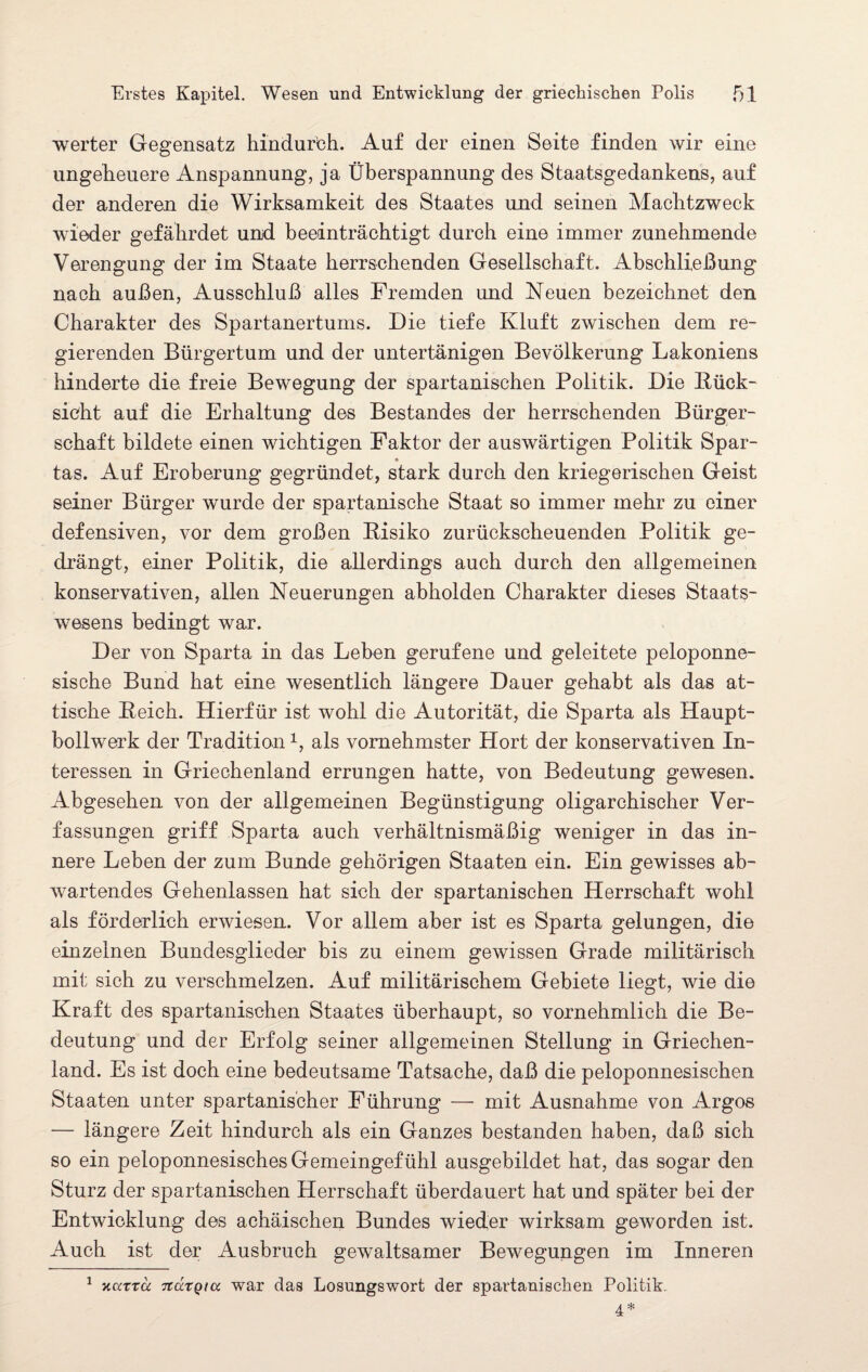 werter Gegensatz hindurch. Auf der einen Seite finden wir eine ungeheuere Anspannung, ja Überspannung des Staatsgedankens, auf der anderen die Wirksamkeit des Staates und seinen Machtzweck wieder gefährdet und beeinträchtigt durch eine immer zunehmende Verengung der im Staate herrschenden Gesellschaft. Abschließung nach außen, Ausschluß alles Fremden und Neuen bezeichnet den Charakter des Spartanertums. Die tiefe Kluft zwischen dem re¬ gierenden Bürgertum und der untertänigen Bevölkerung Lakoniens hinderte die freie Bewegung der spartanischen Politik. Die Rück¬ sicht auf die Erhaltung des Bestandes der herrschenden Bürger¬ schaft bildete einen wichtigen Faktor der auswärtigen Politik Spar- * tas. Auf Eroberung gegründet, stark durch den kriegerischen Geist seiner Bürger wurde der spartanische Staat so immer mehr zu einer defensiven, vor dem großen Risiko zurückscheuenden Politik ge¬ drängt, einer Politik, die allerdings auch durch den allgemeinen konservativen, allen Neuerungen abholden Charakter dieses Staats¬ wesens bedingt war. Der von Sparta in das Leben gerufene und geleitete peloponne- sische Bund hat eine wesentlich längere Dauer gehabt als das at¬ tische Reich. Hierfür ist wohl die Autorität, die Sparta als Haupt¬ bollwerk der Tradition1, als vornehmster Hort der konservativen In¬ teressen in Griechenland errungen hatte, von Bedeutung gewesen. Abgesehen von der allgemeinen Begünstigung oligarchischer Ver¬ fassungen griff Sparta auch verhältnismäßig weniger in das in¬ nere Leben der zum Bunde gehörigen Staaten ein. Ein gewisses ab¬ wartendes Gehenlassen hat sich der spartanischen Herrschaft wohl als förderlich erwiesen. Vor allem aber ist es Sparta gelungen, die einzelnen Bundesglieder bis zu einem gewissen Grade militärisch mit sich zu verschmelzen. Auf militärischem Gebiete liegt, wie die Kraft des spartanischen Staates überhaupt, so vornehmlich die Be¬ deutung und der Erfolg seiner allgemeinen Stellung in Griechen¬ land. Es ist doch eine bedeutsame Tatsache, daß die peloponnesischen Staaten unter spartanischer Führung — mit Ausnahme von Argos — längere Zeit hindurch als ein Ganzes bestanden haben, daß sich so ein peloponnesisches Gemeingefühl ausgebildet hat, das sogar den Sturz der spartanischen Herrschaft überdauert hat und später bei der Entwicklung des achäischen Bundes wieder wirksam geworden ist. Auch ist der Ausbruch gewaltsamer Bewegungen im Inneren 1 KttTTcc 7ta.TQtu war das Losungswort der spartanischen Politik. 4 *