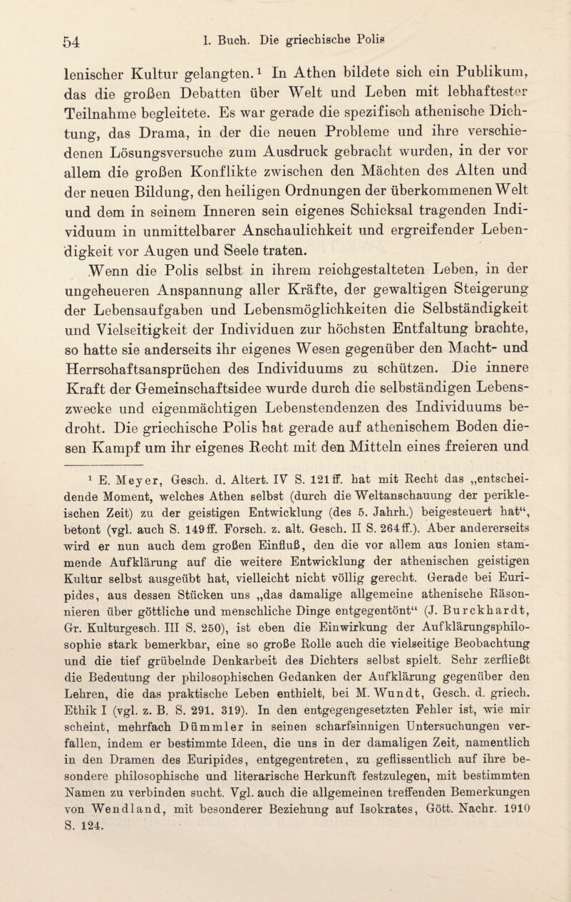 lenischer Kultur gelangten.1 In Athen bildete sich ein Publikum, das die großen Debatten über Welt und Leben mit lebhaftester Teilnahme begleitete. Es war gerade die spezifisch athenische Dich¬ tung, das Drama, in der die neuen Probleme und ihre verschie¬ denen Lösungsversuche zum Ausdruck gebracht wurden, in der vor allem die großen Konflikte zwischen den Mächten des Alten und der neuen Bildung, den heiligen Ordnungen der überkommenen Welt und dem in seinem Inneren sein eigenes Schicksal tragenden Indi¬ viduum in unmittelbarer Anschaulichkeit und ergreifender Leben¬ digkeit vor Augen und Seele traten. Wenn die Polis selbst in ihrem reichgestalteten Leben, in der ungeheueren Anspannung aller Kräfte, der gewaltigen Steigerung der Lebensaufgaben und Lebensmöglichkeiten die Selbständigkeit und Vielseitigkeit der Individuen zur höchsten Entfaltung brachte, so hatte sie anderseits ihr eigenes Wesen gegenüber den Macht- und Herrschaftsansprüchen des Individuums zu schützen. Die innere Kraft der Gemeinschaftsidee wurde durch die selbständigen Lebens¬ zwecke und eigenmächtigen Lebenstendenzen des Individuums be¬ droht. Die griechische Polis hat gerade auf athenischem Boden die¬ sen Kampf um ihr eigenes Beoht mit den Mitteln eines freieren und 1 E. Meyer, Gesch. d. Altert. IV S. 121 ff. hat mit Recht das „entschei¬ dende Moment, welches Athen selbst (durch die Weltanschauung der perikle- ischen Zeit) zu der geistigen Entwicklung (des 5. Jahrh.) beigesteuert hatu, betont (vgl. auch S. 149 ff. Forsch, z. alt. Gesch. II S. 264ff.). Aber andererseits wird er nun auch dem großen Einfluß, den die vor allem aus lonien stam¬ mende Aufklärung auf die weitere Entwicklung der athenischen geistigen Kultur selbst ausgeübt hat, vielleicht nicht völlig gerecht. Gerade bei Euri- pides, aus dessen Stücken uns „das damalige allgemeine athenische Räson¬ nieren über göttliche und menschliche Dinge entgegentönt“ (J. Burckhardt, Gr. Kulturgesch. III S. 250), ist eben die Einwirkung der Aufklärungsphilo¬ sophie stark bemerkbar, eine so große Rolle auch die vielseitige Beobachtung und die tief grübelnde Denkarbeit des Dichters selbst spielt. Sehr zerfließt die Bedeutung der philosophischen Gedanken der Aufklärung gegenüber den Lehren, die das praktische Leben enthielt, bei M. Wundt, Gesch. d. griech. Ethik I (vgl. z. B. S. 291. 319). In den entgegengesetzten Fehler ist, wie mir scheint, mehrfach Dümmler in seinen scharfsinnigen Untersuchungen ver¬ fallen, indem er bestimmte Ideen, die uns in der damaligen Zeit, namentlich in den Dramen des Euripides, entgegentreten, zu geflissentlich auf ihre be¬ sondere philosophische und literarische Herkunft festzulegen, mit bestimmten Namen zu verbinden sucht. Vgl. auch die allgemeinen treffenden Bemerkungen von Wendland, mit besonderer Beziehung auf Isokrates, Gött. Nachr. 1910 S. 124.