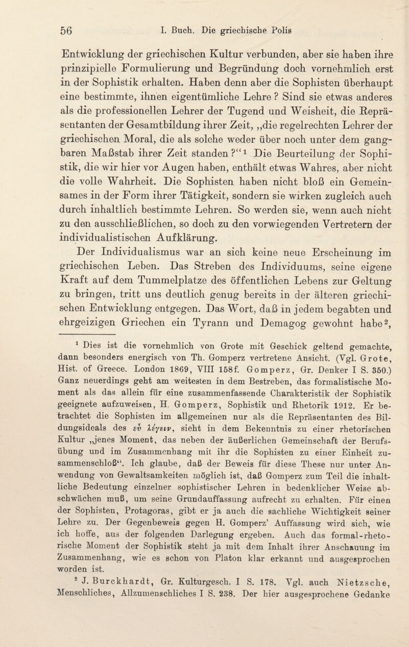 Entwicklung der griechischen Kultur verbunden, aber sie haben ihre prinzipielle Formulierung und Begründung doch vornehmlich erst in der Sophistik erhalten. Haben denn aber die Sophisten überhaupt eine bestimmte, ihnen eigentümliche Lehre ? Sind sie etwas anderes als die professionellen Lehrer der Tugend und Weisheit, die Reprä¬ sentanten der Gesamtbildung ihrer Zeit, „die regelrechten Lehrer der griechischen Moral, die als solche weder über noch unter dem gang¬ baren Maßstab ihrer Zeit standen P“1 Die Beurteilung der Sophi¬ stik, die wir hier vor Augen haben, enthält etwas Wahres, aber nicht die volle Wahrheit. Die Sophisten haben nicht bloß ein Gemein¬ sames in der Form ihrer Tätigkeit, sondern sie wirken zugleich auch durch inhaltlich bestimmte Lehren. So werden sie, wenn auch nicht zu den ausschließlichen, so doch zu den vorwiegenden Vertretern der individualistischen Aufklärung. Der Individualismus war an sich keine neue Erscheinung im griechischen Leben. Das Streben des Individuums, seine eigene Kraft auf dem Tummelplätze des öffentlichen Lebens zur Geltung zu bringen, tritt uns deutlich genug bereits in der älteren griechi¬ schen Entwicklung entgegen. Das Wort, daß in jedem begabten und ehrgeizigen Griechen ein Tyrann und Demagog gewohnt habe2, 1 Dies ist die vornehmlich von Grote mit Geschick geltend gemachte, dann besonders energisch von Th. Gomperz vertretene Ansicht. (Vgl. Grote, Hist, of Greece. London 1869, VIII 158f. Gomperz, Gr. Denker I S. 350.) Ganz neuerdings geht am weitesten in dem Bestreben, das formalistische Mo¬ ment als das allein für eine zusammenfassende Charakteristik der Sophistik geeignete aufzuweisen, H. Gomperz, Sophistik und Rhetorik 1912. Er be¬ trachtet die Sophisten im allgemeinen nur als die Repräsentanten des Bil¬ dungsideals des sv Xsysiv, sieht in dem Bekenntnis zu einer rhetorischen Kultur ,Jenes Moment, das neben der äußerlichen Gemeinschaft der Berufs¬ übung und im Zusammenhang mit ihr die Sophisten zu einer Einheit zu¬ sammenschloß“. Ich glaube, daß der Beweis für diese These nur unter An¬ wendung von Gewaltsamkeiten möglich ist, daß Gomperz zum Teil die inhalt¬ liche Bedeutung einzelner sophistischer Lehren in bedenklicher Weise ab¬ schwächen muß, um seine Grundauffassung aufrecht zu erhalten. Für einen der Sophisten, Protagoras, gibt er ja auch die sachliche Wichtigkeit seiner Lehre zu. Der Gegenbeweis gegen H. Gomperz’ Auffassung wird sich, wie ich hoffe, aus der folgenden Darlegung ergeben. Auch das formal-rheto¬ rische Moment der Sophistik steht ja mit dem Inhalt ihrer Anschauung im Zusammenhang, wie es schon von Platon klar erkannt und ausgesprochen worden ist. 2 J. Burckhardt, Gr. Kulturgesch. I S. 178. Vgl. auch Nietzsche, Menschliches, Allzumenschliches I S. 238. Der hier ausgesprochene Gedanke