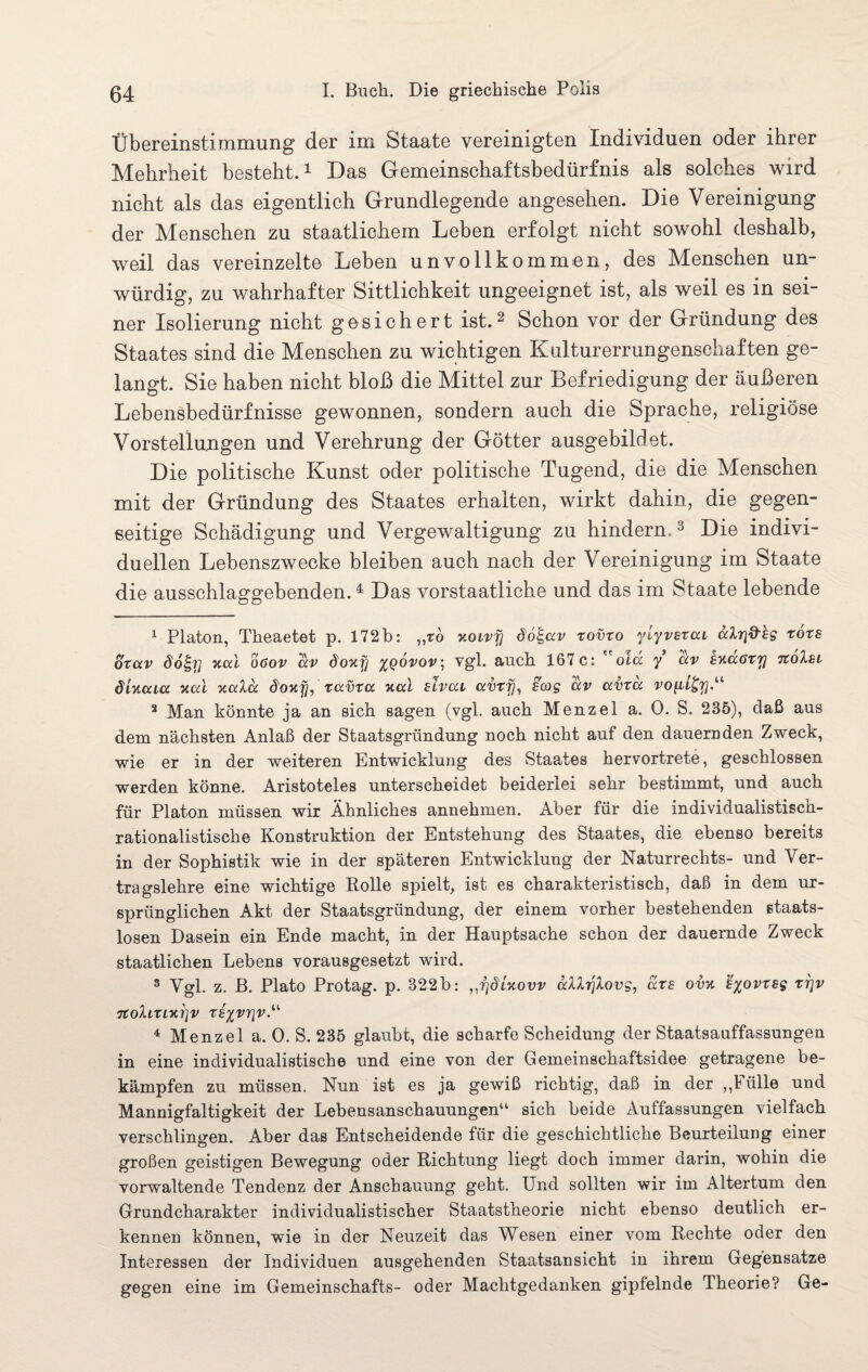 Übereinstimmung der im Staate vereinigten Individuen oder ihrer Mehrheit besteht.1 Das Gemeinschaftsbedürfnis als solches wird nicht als das eigentlich Grundlegende angesehen. Die Vereinigung der Menschen zu staatlichem Leben erfolgt nicht sowohl deshalb, weil das vereinzelte Leben unvollkommen, des Menschen un¬ würdig, zu wahrhafter Sittlichkeit ungeeignet ist, als weil es in sei¬ ner Isolierung nicht gesichert ist.2 Schon vor der Gründung des Staates sind die Menschen zu wichtigen Kulturerrungenschaf ten ge¬ langt. Sie haben nicht bloß die Mittel zur Befriedigung der äußeren Lebensbedürfnisse gewonnen, sondern auch die Sprache, religiöse Vor st eil ungen und Verehrung der Götter ausgebildet. Die politische Kunst oder politische Tugend, die die Menschen mit der Gründung des Staates erhalten, wirkt dahin, die gegen¬ seitige Schädigung und Vergewaltigung zu hindern.3 Die indivi¬ duellen Lebenszwecke bleiben auch nach der Vereinigung im Staate die ausschlaggebenden.4 * * * * * * Das vorstaatliche und das im Staate lebende 1 Platon, Theaetet p. 172b: ,,to y.olvj] do^uv xovto ylyvstui uXrid'hg tote otuv dofgy xul oöov uv doxy %qovov\ vgl. auch 167 c: old y uv kxu6ty noXsi ölxuiu xul xuXu doxy, xuvxu xul slvui uvxy, sag uv uvxu vo^L^y“ 2 Man könnte ja an sich sagen (vgl. auch Menzel a. 0. S. 235), daß aus dem nächsten Anlaß der Staatsgründung noch nicht auf den dauernden Zweck, wie er in der weiteren Entwicklung des Staates hervortrete, geschlossen werden könne. Aristoteles unterscheidet beiderlei sehr bestimmt, und auch für Platon müssen wir Ähnliches annehmen. Aber für die individualistisch¬ rationalistische Konstruktion der Entstehung des Staates, die ebenso bereits in der Sophistik wie in der späteren Entwicklung der Naturrechts- und Ver¬ tragslehre eine wichtige Rolle spielt, ist es charakteristisch, daß in dem ur¬ sprünglichen Akt der Staatsgründung, der einem vorher bestehenden etaats- losen Dasein ein Ende macht, in der Hauptsache schon der dauernde Zweck staatlichen Lebens vorausgesetzt wird. 3 Vgl. z. B. Plato Protag. p. 322b: ,,ydlxovv uXXyXovg, uxs ovx fyovxsg xrjv 7toXlXLXl]V X8%V7]V.U 4 Menzel a. 0. S. 235 glaubt, die scharfe Scheidung der Staatsauffassungen in eine individualistische und eine von der Gemeinschaftsidee getragene be¬ kämpfen zu müssen. Nun ist es ja gewiß richtig, daß in der „Fülle und Mannigfaltigkeit der Lebensanschauungen11 sich beide Auffassungen vielfach verschlingen. Aber das Entscheidende für die geschichtliche Beurteilung einer großen geistigen Bewegung oder Richtung liegt doch immer darin, wohin die vorwaltende Tendenz der Anschauung geht. Und sollten wir im Altertum den Grundcharakter individualistischer Staatstheorie nicht ebenso deutlich er¬ kennen können, wie in der Neuzeit das Wesen einer vom Rechte oder den Interessen der Individuen ausgehenden Staatsansicht in ihrem Gegensätze gegen eine im Gemeinschafts- oder Machtgedanken gipfelnde Theorie? Ge-