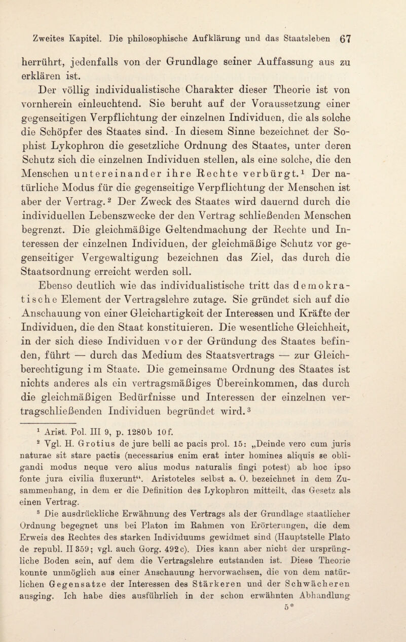 herrührt, jedenfalls von der Grundlage seiner Auffassung aus zu erklären ist. Der völlig individualistische Charakter dieser Theorie ist von vornherein einleuchtend. Sie beruht auf der Voraussetzung einer gegenseitigen Verpflichtung der einzelnen Individuen, die als solche die Schöpfer des Staates sind. In diesem Sinne bezeichnet der So¬ phist Lykophron die gesetzliche Ordnung des Staates, unter deren Schutz sich die einzelnen Individuen stellen, als eine solche, die den Menschen untereinander ihre Hechte verbürgt.1 Der na¬ türliche Modus für die gegenseitige Verpflichtung der Menschen ist aber der Vertrag.2 Der Zweck des Staates wird dauernd durch die individuellen Lebenszwecke der den Vertrag schließenden Menschen begrenzt. Die gleichmäßige Geltendmachung der Hechte und In¬ teressen der einzelnen Individuen, der gleichmäßige Schutz vor ge¬ genseitiger Vergewaltigung bezeichnen das Ziel, das durch die Staatsordnung erreicht werden soll. Ebenso deutlich wie das individualistische tritt das demokra¬ tische Element der Vertragslehre zutage. Sie gründet sich auf die Anschauung von einer Gleichartigkeit der Interessen und Kräfte der Individuen, die den Staat konstituieren. Die wesentliche Gleichheit, in der sich diese Individuen vor der Gründung des Staates befin¬ den, führt — durch das Medium des Staatsvertrags — zur Gleich¬ berechtigung im Staate. Die gemeinsame Ordnung des Staates ist nichts anderes als ein vertragsmäßiges Übereinkommen, das durch die gleichmäßigen Bedürfnisse und Interessen der einzelnen ver¬ tragschließenden Individuen begründet wird.3 * * * * 8 1 xArist. Pol. III 9, p. 1280 b 10 f. 2 Ygl. H. Grotius de jure belli ac pacis prol. 15: „Deinde vero cum juris naturae sit stare pactis (necessarius enim erat inter komines aliquis se obli- gandi modus neque vero alius modus naturalis fingi potest) ab hoc ipso fonte jura civilia fluxerunt“. Aristoteles selbst a. 0. bezeichnet in dem Zu¬ sammenhang, in dem er die Definition des Lykophron mitteilt, das Gesetz als einen Vertrag. 8 Die ausdrückliche Erwähnung des Vertrags als der Grundlage staatlicher Ordnung begegnet uns bei Platon im Rahmen von Erörterungen, die dem Erweis des Rechtes des starken Individuums gewidmet sind (Hauptstelle Plato de republ. II 359; vgl. auch Gorg. 492 c). Dies kann aber nicht der ursprüng¬ liche Boden sein, auf dem die Vertragslehre entstanden ist. Diese Theorie konnte unmöglich aus einer Anschauung hervorwachsen, die von dem natür¬ lichen Gegensätze der Interessen des Stärkeren und der Schwächeren ausging. Ich habe dies ausführlich in der schon erwähnten Abhandlung 5*