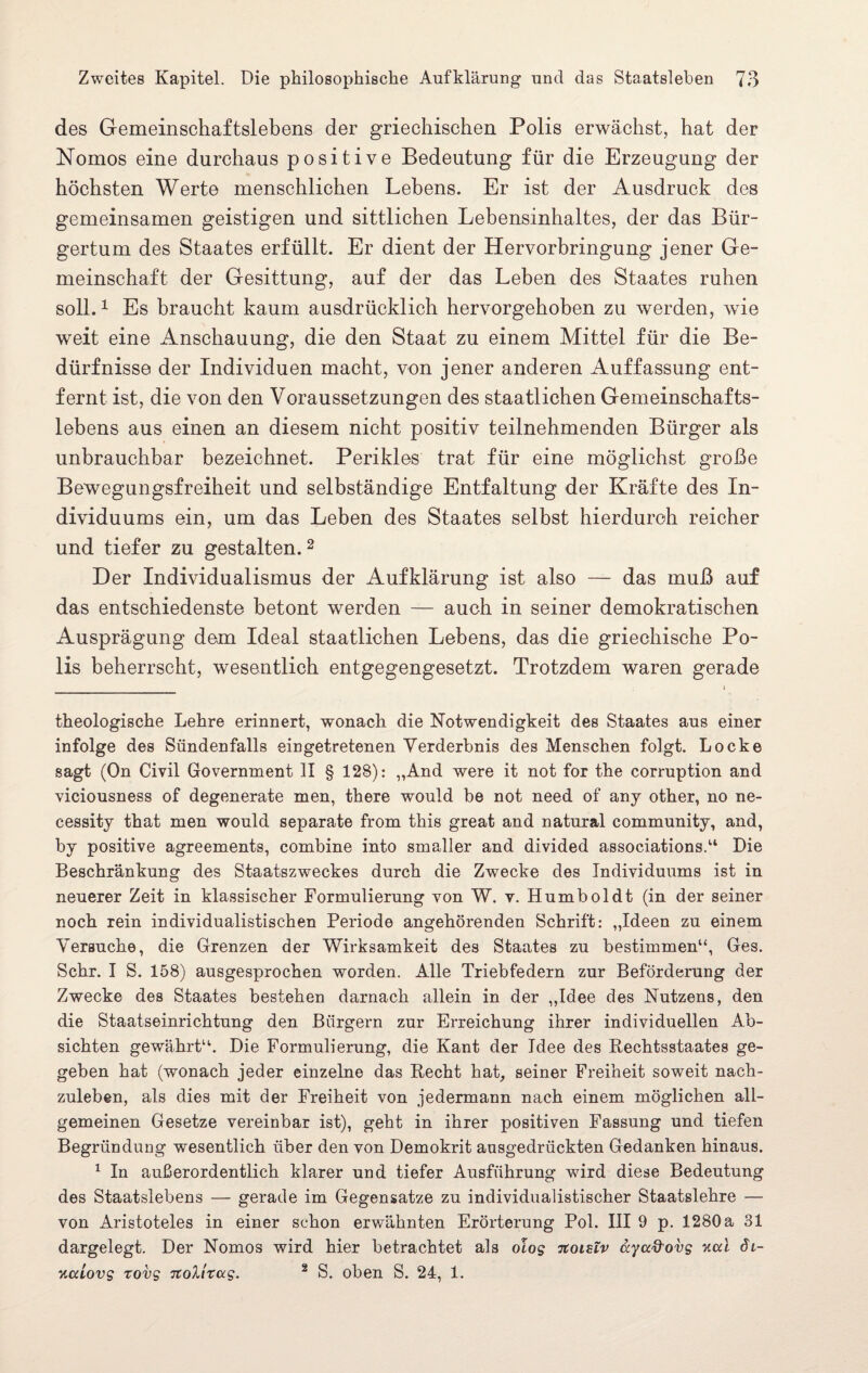 des Gemeinschaftslebens der griechischen Polis erwächst, hat der Nomos eine durchaus positive Bedeutung für die Erzeugung der höchsten Werte menschlichen Lebens. Er ist der Ausdruck des gemeinsamen geistigen und sittlichen Lebensinhaltes, der das Bür¬ gertum des Staates erfüllt. Er dient der Hervorbringung jener Ge¬ meinschaft der Gesittung, auf der das Leben des Staates ruhen soll.1 Es braucht kaum ausdrücklich hervorgehoben zu werden, wie weit eine Anschauung, die den Staat zu einem Mittel für die Be¬ dürfnisse der Individuen macht, von jener anderen Auffassung ent¬ fernt ist, die von den Voraussetzungen des staatlichen Gemeinschafts¬ lebens aus einen an diesem nicht positiv teilnehmenden Bürger als unbrauchbar bezeichnet. Perikies trat für eine möglichst große Bewegungsfreiheit und selbständige Entfaltung der Kräfte des In¬ dividuums ein, um das Leben des Staates selbst hierdurch reicher und tiefer zu gestalten.2 Der Individualismus der Aufklärung ist also — das muß auf das entschiedenste betont werden — auch in seiner demokratischen Ausprägung dem Ideal staatlichen Lebens, das die griechische Po¬ lis beherrscht, wesentlich entgegengesetzt. Trotzdem waren gerade _ i theologische Lehre erinnert, wonach die Notwendigkeit des Staates aus einer infolge des Sündenfalls eingetretenen Verderbnis des Menschen folgt. Locke sagt (On Civil Government II § 128): „And were it not for the corruption and viciousness of degenerate men, there would be not need of any other, no ne- cessity that men would separate from this great and natural community, and, by positive agreements, combine into smaller and divided associations.“ Die Beschränkung des Staatszweckes durch die Zwecke des Individuums ist in neuerer Zeit in klassischer Formulierung von W. v. Humboldt (in der seiner noch rein individualistischen Periode angehörenden Schrift: „Ideen zu einem Versuche, die Grenzen der Wirksamkeit des Staates zu bestimmen“, Ges. Sehr. I S. 158) ausgesprochen worden. Alle Triebfedern zur Beförderung der Zwecke des Staates bestehen darnach allein in der „Idee des Nutzens, den die Staatseinrichtung den Bürgern zur Erreichung ihrer individuellen Ab¬ sichten gewährt“. Die Formulierung, die Kant der Idee des Rechtsstaates ge¬ geben hat (wonach jeder einzelne das Recht hat, seiner Freiheit soweit nach¬ zuleben, als dies mit der Freiheit von jedermann nach einem möglichen all¬ gemeinen Gesetze vereinbar ist), geht in ihrer positiven Fassung und tiefen Begründung wesentlich über den von Demokrit ausgedrückten Gedanken hinaus. 1 In außerordentlich klarer und tiefer Ausführung wird diese Bedeutung des Staatslebens — gerade im Gegensätze zu individualistischer Staatslehre — von Aristoteles in einer schon erwähnten Erörterung Pol. III 9 p. 1280 a 31 dargelegt. Der Nomos wird hier betrachtet als olog noislv ayccd'ovg v.cd di- xcciovg tovg rtolitug. 2 S. oben S. 24, 1.