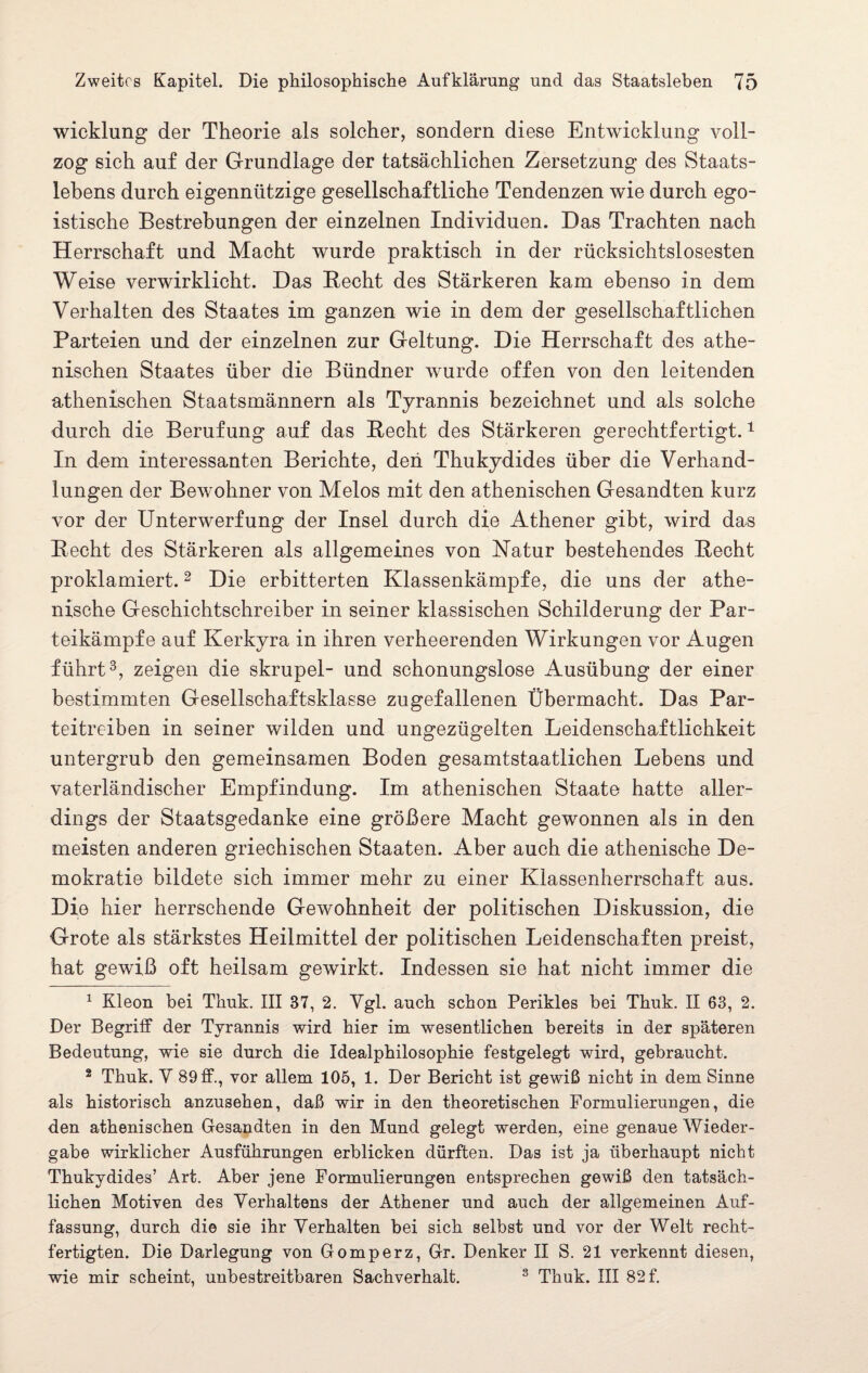 wicklung der Theorie als solcher, sondern diese Entwicklung voll¬ zog sich auf der Grundlage der tatsächlichen Zersetzung des Staats¬ lebens durch eigennützige gesellschaftliche Tendenzen wie durch ego¬ istische Bestrebungen der einzelnen Individuen. Das Trachten nach Herrschaft und Macht wurde praktisch in der rücksichtslosesten Weise verwirklicht. Das Hecht des Stärkeren kam ebenso in dem Verhalten des Staates im ganzen wie in dem der gesellschaftlichen Parteien und der einzelnen zur Geltung. Die Herrschaft des athe¬ nischen Staates über die Bündner wurde offen von den leitenden athenischen Staatsmännern als Tyrannis bezeichnet und als solche durch die Berufung auf das Hecht des Stärkeren gerechtfertigt.1 In dem interessanten Berichte, den Thukydides über die Verhand¬ lungen der Bewohner von Melos mit den athenischen Gesandten kurz vor der Unterwerfung der Insel durch die Athener gibt, wird das Hecht des Stärkeren als allgemeines von Natur bestehendes Hecht proklamiert.2 Die erbitterten Klassenkämpfe, die uns der athe¬ nische Geschichtschreiber in seiner klassischen Schilderung der Par¬ teikämpfe auf Kerkyra in ihren verheerenden Wirkungen vor Augen führt3 * * * *, zeigen die skrupel- und schonungslose Ausübung der einer bestimmten Gesellschaftsklasse zugefallenen Übermacht. Das Par¬ teitreiben in seiner wilden und ungezügelten Leidenschaftlichkeit untergrub den gemeinsamen Boden gesamtstaatlichen Lebens und vaterländischer Empfindung. Im athenischen Staate hatte aller¬ dings der Staatsgedanke eine größere Macht gewonnen als in den meisten anderen griechischen Staaten. Aber auch die athenische De¬ mokratie bildete sich immer mehr zu einer Klassenherrschaft aus. Die hier herrschende Gewohnheit der politischen Diskussion, die Grote als stärkstes Heilmittel der politischen Leidenschaften preist, hat gewiß oft heilsam gewirkt. Indessen sie hat nicht immer die 1 Kleon bei Thuk. III 37, 2. Ygl. auch schon Perikies bei Thuk. II 63, 2. Der Begriff der Tyrannis wird hier im wesentlichen bereits in der späteren Bedeutung, wie sie durch die Idealphilosophie festgelegt wird, gebraucht. 2 Thuk. Y 89 ff., vor allem 105, 1. Der Bericht ist gewiß nicht in dem Sinne als historisch anzusehen, daß wir in den theoretischen Formulierungen, die den athenischen Gesandten in den Mund gelegt werden, eine genaue Wieder¬ gabe wirklicher Ausführungen erblicken dürften. Das ist ja überhaupt nicht Thukydides’ Art. Aber jene Formulierungen entsprechen gewiß den tatsäch¬ lichen Motiven des Verhaltens der Athener und auch der allgemeinen Auf¬ fassung, durch die sie ihr Verhalten bei sich selbst und vor der Welt recht¬ fertigten. Die Darlegung von Gomperz, Gr. Denker II S. 21 verkennt diesen, wie mir scheint, unbestreitbaren Sachverhalt. 8 Thuk. III 82 f.