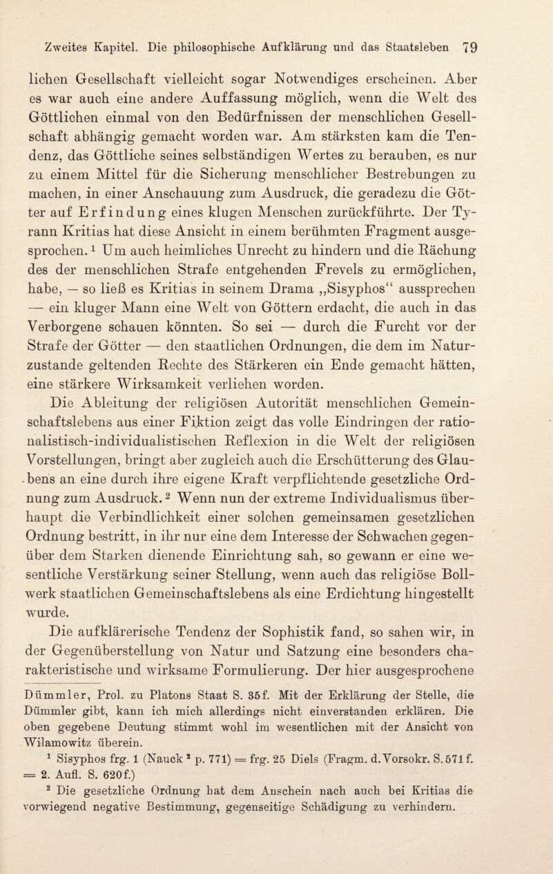 liehen Gesellschaft vielleicht sogar Notwendiges erscheinen. Aber es war auch eine andere Auffassung möglich, wenn die Welt des Göttlichen einmal von den Bedürfnissen der menschlichen Gesell¬ schaft abhängig gemacht worden war. Am stärksten kam die Ten¬ denz, das Göttliche seines selbständigen Wertes zu berauben, es nur zu einem Mittel für die Sicherung menschlicher Bestrebungen zu machen, in einer Anschauung zum Ausdruck, die geradezu die Göt¬ ter auf Erfindung eines klugen Menschen zurückführte. Der Ty¬ rann Kritias hat diese Ansicht in einem berühmten Fragment ausge¬ sprochen. * 1 Um auch heimliches Unrecht zu hindern und die Bäehung des der menschlichen Strafe entgehenden Frevels zu ermöglichen, habe, — so ließ es Kritias in seinem Drama „Sisyphos“ aussprechen — ein kluger Mann eine Welt von Göttern erdacht, die auch in das Verborgene schauen könnten. So sei — durch die Furcht vor der Strafe der Götter — den staatlichen Ordnungen, die dem im Natur¬ zustände geltenden Rechte des Stärkeren ein Ende gemacht hätten, eine stärkere Wirksamkeit verliehen worden. Die Ableitung der religiösen Autorität menschlichen Gemein¬ schaftslebens aus einer Fiktion zeigt das volle Eindringen der ratio¬ nalistisch-individualistischen Reflexion in die Welt der religiösen Vorstellungen, bringt aber zugleich auch die Erschütterung des Glau- -bens an eine durch ihre eigene Kraft verpflichtende gesetzliche Ord¬ nung zum Ausdruck.2 Wenn nun der extreme Individualismus über¬ haupt die Verbindlichkeit einer solchen gemeinsamen gesetzlichen Ordnung bestritt, in ihr nur eine dem Interesse der Schwachen gegen¬ über dem Starken dienende Einrichtung sah, so gewann er eine we¬ sentliche Verstärkung seiner Stellung, wenn auch das religiöse Boll¬ werk staatlichen Gemeinschaftslebens als eine Erdichtung hingestellt wurde. Die aufklärerische Tendenz der Sophistik fand, so sahen wir, in der Gegenüberstellung von Natur und Satzung eine besonders cha¬ rakteristische und wirksame Formulierung. Der hier ausgesprochene Dümmler, Prol. zu Platons Staat S. 35f. Mit der Erklärung der Stelle, die Dümmler gibt, kann ich mich allerdings nicht einverstanden erklären. Die oben gegebene Deutung stimmt wohl im wesentlichen mit der Ansicht von Wilamowitz überein. 1 Sisyphos frg. 1 (Nauck 2 p. 771) = frg. 25 Diels (Fragm. d.Vorsokr. S.571f. = 2. Aufl. S. 620 f.) 2 Die gesetzliche Ordnung hat dem Anschein nach auch bei Kritias die vorwiegend negative Bestimmung, gegenseitige Schädigung zu verhindern.