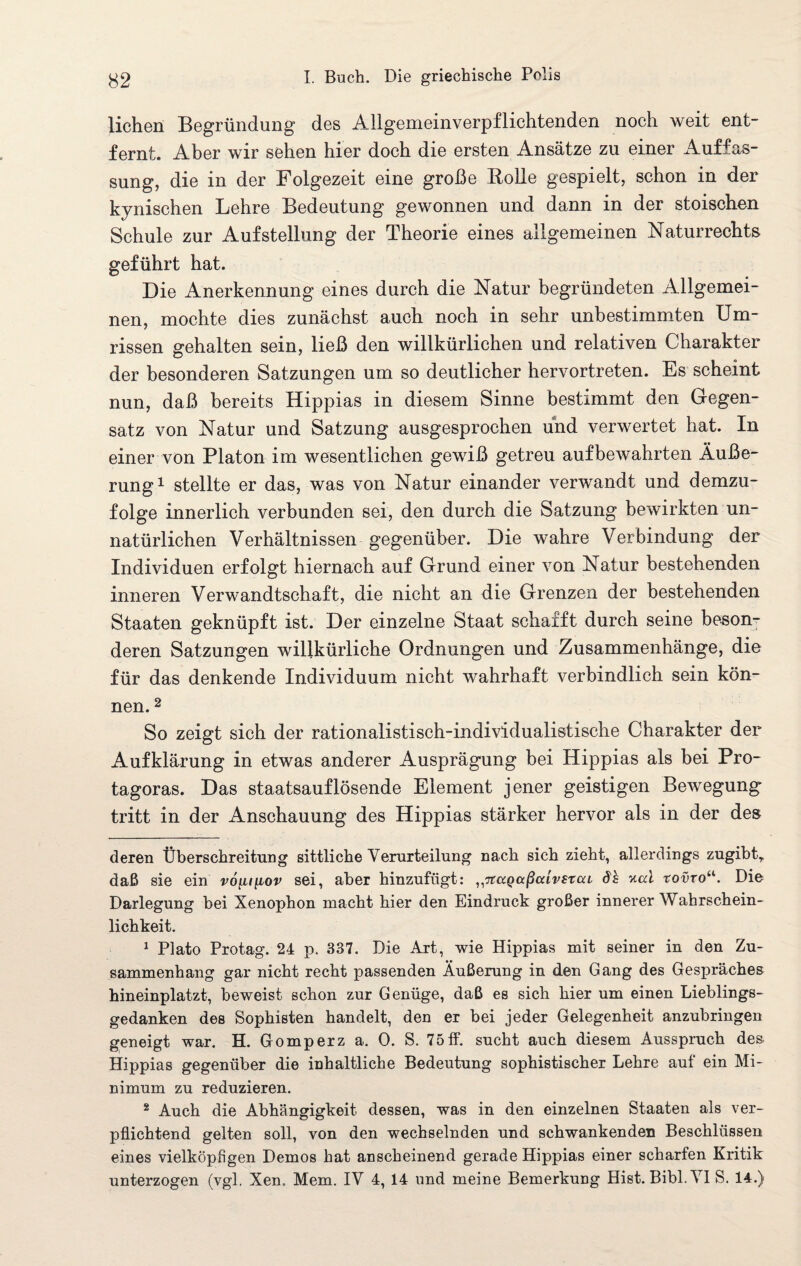 liehen Begründung des Allgemeinverpflichtenden noch weit ent¬ fernt. Aber wir sehen hier doch die ersten Ansätze zu einer Auffas¬ sung, die in der Folgezeit eine große Bolle gespielt, schon in der kynischen Lehre Bedeutung gewonnen und dann in der stoischen Schule zur Aufstellung der Theorie eines allgemeinen Naturrechts geführt hat. Die Anerkennung eines durch die Natur begründeten Allgemei¬ nen, mochte dies zunächst auch noch in sehr unbestimmten Um¬ rissen gehalten sein, ließ den willkürlichen und relativen Charakter der besonderen Satzungen um so deutlicher hervortreten. Es scheint nun, daß bereits Hippias in diesem Sinne bestimmt den Gegen¬ satz von Natur und Satzung ausgesprochen und verwertet hat. In einer von Platon im wesentlichen gewiß getreu aufbewahrten Äuße¬ rung* 1 stellte er das, was von Natur einander verwandt und demzu¬ folge innerlich verbunden sei, den durch die Satzung bewirkten un¬ natürlichen Verhältnissen gegenüber. Die wahre Verbindung der Individuen erfolgt hiernach auf Grund einer von Natur bestehenden inneren Verwandtschaft, die nicht an die Grenzen der bestehenden Staaten geknüpft ist. Der einzelne Staat schafft durch seine beson¬ deren Satzungen willkürliche Ordnungen und Zusammenhänge, die für das denkende Individuum nicht wahrhaft verbindlich sein kön¬ nen. 2 So zeigt sich der rationalistisch-individualistische Charakter der Aufklärung in etwas anderer Ausprägung bei Hippias als bei Pro- tagoras. Das staatsauf lösende Element jener geistigen Bewegung tritt in der Anschauung des Hippias stärker hervor als in der des deren Überschreitung sittliche Verurteilung nach sich zieht, allerdings zugibt,, daß sie ein vo\uilov sei, aber hinzufügt: „Ttagaßaivstai Sh nai roüro“. Die Darlegung bei Xenophon macht hier den Eindruck großer innerer Wahrschein¬ lichkeit. 1 Plato Protag. 24 p. 337. Die Art, wie Hippias mit seiner in den Zu¬ sammenhang gar nicht recht passenden Äußerung in den Gang des Gespräches hineinplatzt, beweist schon zur Genüge, daß es sich hier um einen Lieblings¬ gedanken des Sophisten handelt, den er bei jeder Gelegenheit anzubringen geneigt war. H. Gomperz a. 0. S. 75 ff. sucht auch diesem Ausspruch des Hippias gegenüber die inhaltliche Bedeutung sophistischer Lehre auf ein Mi¬ nimum zu reduzieren. 2 Auch die Abhängigkeit dessen, was in den einzelnen Staaten als ver¬ pflichtend gelten soll, von den wechselnden und schwankenden Beschlüssen eines vielköpfigen Demos hat anscheinend gerade Hippias einer scharfen Kritik unterzogen (vgl. Xen. Mem. IV 4, 14 und meine Bemerkung Hist. Bibi. VI S. 14.)