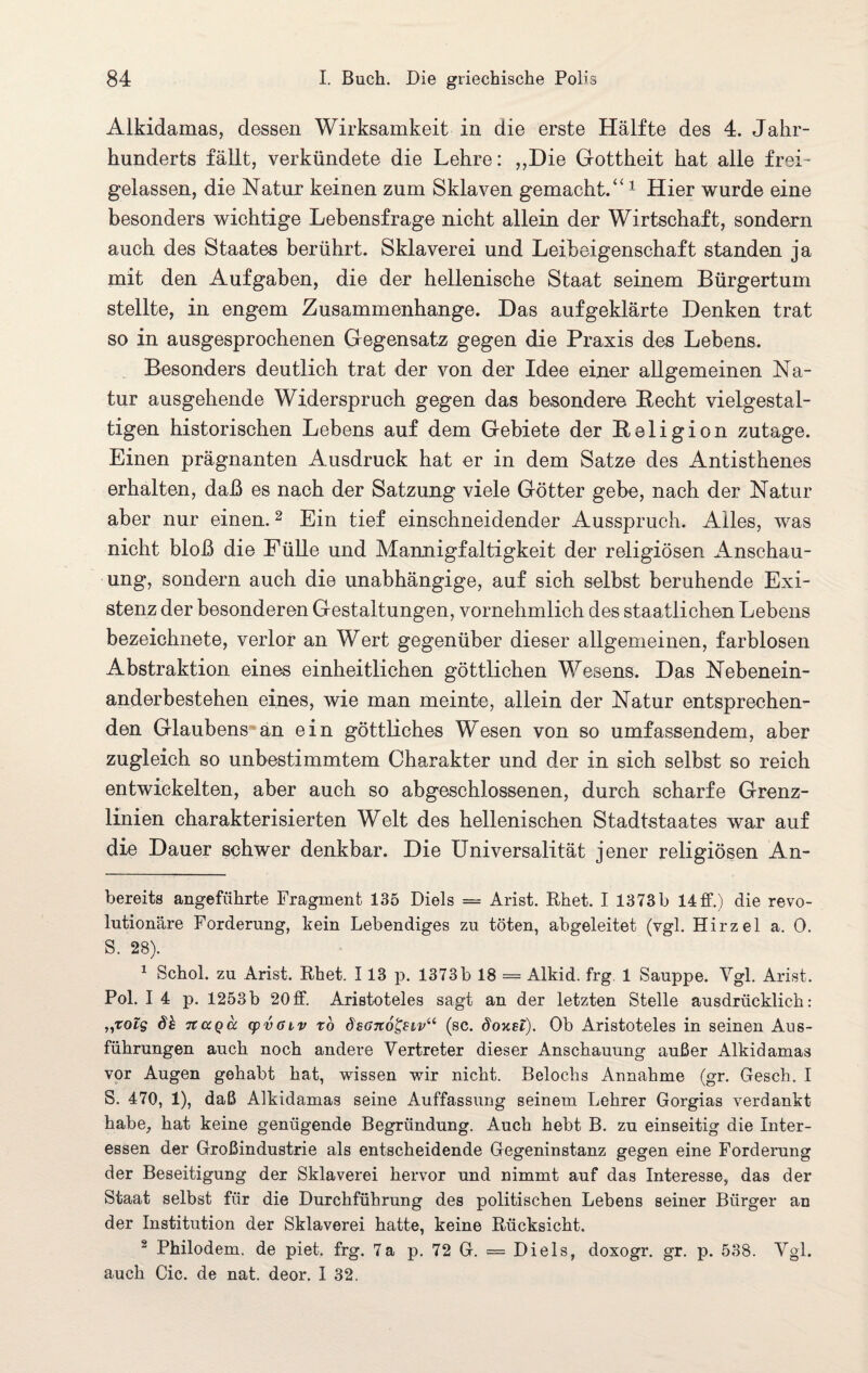 Alkidamas, dessen Wirksamkeit in die erste Hälfte des 4. Jahr¬ hunderts fällt, verkündete die Lehre: ,,Die Gottheit hat alle frei- gelassen, die Natur keinen zum Sklaven gemacht.“* 1 Hier wurde eine besonders wichtige Lebensfrage nicht allein der Wirtschaft, sondern auch des Staates berührt. Sklaverei und Leibeigenschaft standen ja mit den Aufgaben, die der hellenische Staat seinem Bürgertum stellte, in engem Zusammenhänge. Das aufgeklärte Denken trat so in ausgesprochenen Gegensatz gegen die Praxis des Lebens. Besonders deutlich trat der von der Idee einer allgemeinen Na¬ tur ausgehende Widerspruch gegen das besondere Hecht vielgestal¬ tigen historischen Lebens auf dem Gebiete der Religion zutage. Einen prägnanten Ausdruck hat er in dem Satze des Antisthenes erhalten, daß es nach der Satzung viele Götter gebe, nach der Natur aber nur einen.2 Ein tief einschneidender Ausspruch. Alles, was nicht bloß die Fülle und Mannigfaltigkeit der religiösen Anschau¬ ung, sondern auch die unabhängige, auf sich selbst beruhende Exi¬ stenz der besonderen Gestaltungen, vornehmlich des staatlichen Lebens bezeichnete, verlor an Wert gegenüber dieser allgemeinen, farblosen Abstraktion eines einheitlichen göttlichen Wesens. Das Nebenein¬ anderbestehen eines, wie man meinte, allein der Natur entsprechen¬ den Glaubens an ein göttliches Wesen von so umfassendem, aber zugleich so unbestimmtem Charakter und der in sich selbst so reich entwickelten, aber auch so abgeschlossenen, durch scharfe Grenz¬ linien charakterisierten Welt des hellenischen Stadtstaates war auf die Dauer schwer denkbar. Die Universalität jener religiösen An- bereits angeführte Fragment 135 Diels = Arist. Rhet. I 1373b 14ff.) die revo¬ lutionäre Forderung, kein Lebendiges zu töten, abgeleitet (vgl. Hirzel a. 0. S. 28). 1 Schol. zu Arist. Rhet. 113 p. 1373 b 18 — Alkid. frg 1 Sauppe. Ygl. Arist. Pol. I 4 p. 1253b 20ff. Aristoteles sagt an der letzten Stelle ausdrücklich: „rofs dh tcccqcc cpvöiv to dsono&iv“ (sc. d'oxsi). Ob Aristoteles in seinen Aus¬ führungen auch noch andere Vertreter dieser Anschauung außer Alkidamas vor Augen gehabt hat, wissen wir nicht. Belochs Annahme (gr. Gesch. I S. 470, 1), daß Alkidamas seine Auffassung seinem Lehrer Gorgias verdankt habe, hat keine genügende Begründung. Auch hebt B. zu einseitig die Inter¬ essen der Großindustrie als entscheidende Gegeninstanz gegen eine Forderung der Beseitigung der Sklaverei hervor und nimmt auf das Interesse, das der Staat selbst für die Durchführung des politischen Lebens seiner Bürger an der Institution der Sklaverei hatte, keine Rücksicht. 2 Philodem, de piet. frg. 7a p. 72 G. = Diels, doxogr. gr. p. 538. Vgl. auch Cic. de nat. deor. I 32.