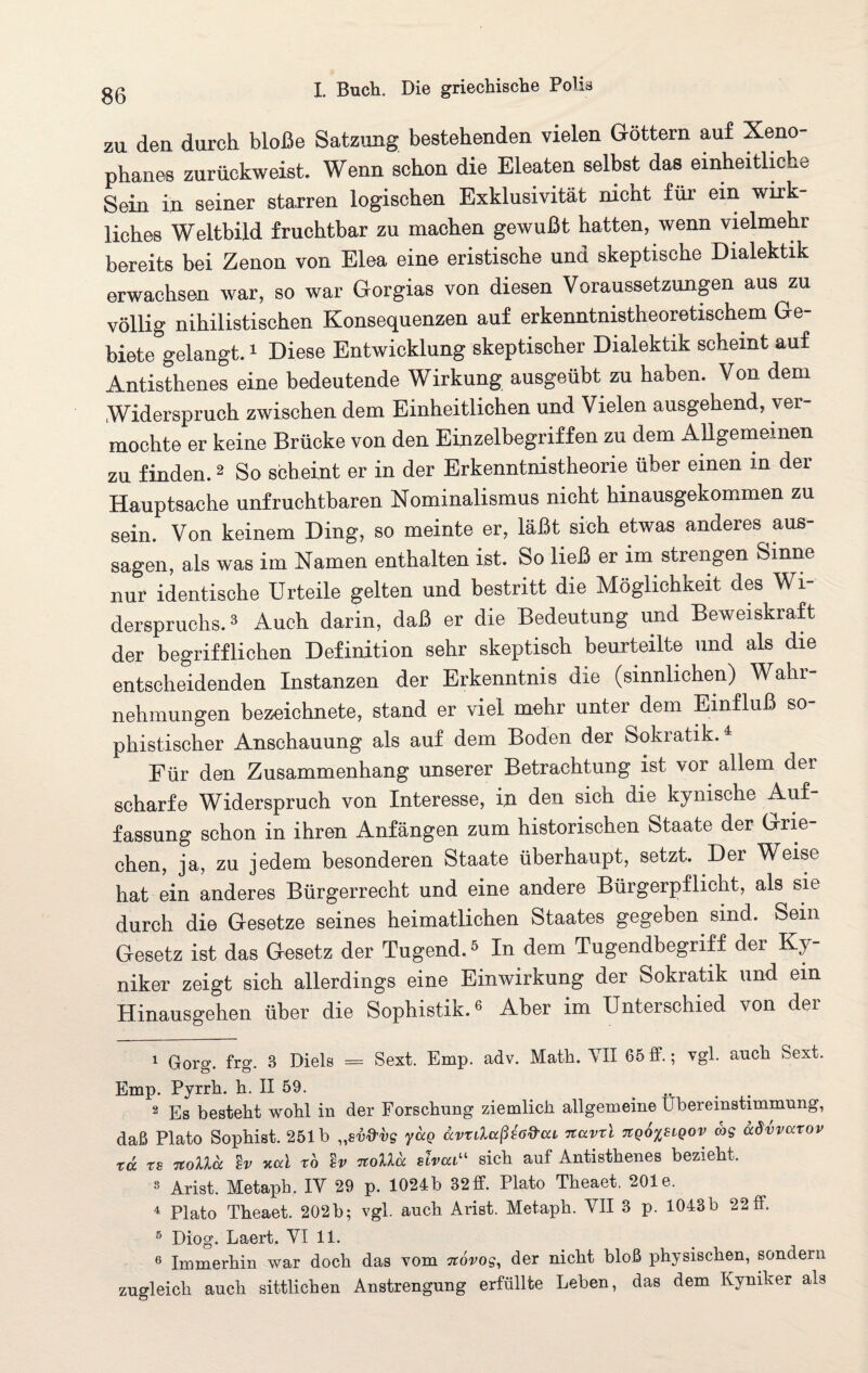 zu den durch bloße Satzung bestehenden vielen Göttern auf Xeno- phanes zurückweist. Wenn schon die Eleaten selbst das einheitliche Sein in seiner starren logischen Exklusivität nicht für ein wirk¬ liches Weltbild fruchtbar zu machen gewußt hatten, wenn vielmehr bereits bei Zenon von Elea eine eristische und skeptische Dialektik erwachsen war, so war Gorgias von diesen Voraussetzungen aus zu völlig nihilistischen Konsequenzen auf erkenntnistheoretischem Ge¬ biete gelangt.1 Diese Entwicklung skeptischer Dialektik scheint auf Antisthenes eine bedeutende Wirkung ausgeübt zu haben. Von dem Widerspruch zwischen dem Einheitlichen und Vielen ausgehend, ver¬ mochte er keine Brücke von den Einzelbegriffen zu dem Allgemeinen zu finden.2 So scheint er in der Erkenntnistheorie über einen in der Hauptsache unfruchtbaren Nominalismus nicht hinausgekommen zu sein. Von keinem Ding, so meinte er, läßt sich etwas anderes aus- sagen, als was im Namen enthalten ist. So ließ er im strengen Sinne nur identische Urteile gelten und bestritt die Möglichkeit oes Wh derspruchs.3 Auch darin, daß er die Bedeutung und Beweiskraft der begrifflichen Definition sehr skeptisch beurteilte und als die entscheidenden Instanzen der Erkenntnis die (sinnlichen) Wahr¬ nehmungen bezeichnete, stand er viel mehr unter dem Einfluß so¬ phistischer Anschauung als auf dem Boden der Sokratik.4 Für den Zusammenhang unserer Betrachtung ist vor allem der scharfe Widerspruch von Interesse, in den sich die kynische Auf¬ fassung schon in ihren Anfängen zum historischen Staate der Grie¬ chen, ja, zu jedem besonderen Staate überhaupt, setzt. Der Weise hat ein anderes Bürgerrecht und eine andere Bürgerpflicht, als sie durch die Gesetze seines heimatlichen Staates gegeben sind. Sem Gesetz ist das Gesetz der Tugend.5 In dem Tugendbegriff der Ky¬ niker zeigt sich allerdings eine Einwirkung der Sokratik und ein Hinausgehen über die Sophistik.6 Aber im Unterschied von der 1 Gorg. frg. 3 Diels = Sext. Emp. adv. Math. YII 65 ff.; vgl. auch Sext. Emp. Pyrrh. h. II 59. .. 2 Es besteht wohl in der Forschung ziemlich allgemeine Lbereinstimmung, daß Plato Sophist. 251b „sv&vg yaQ ccvrdccßscd'cu nuvrl TtqotfiQov <hg ddvvoctov td rs TtoUd %v xcd TO Iv nolld slvca“ sich auf Antisthenes bezieht. 8 Arist. Metaph. IY 29 p. 1024b 32ff. Plato Theaet. 201e. 4 Plato Theaet. 202b; vgl. auch Arist. Metaph. YII 3 p. 1043b 22 ff. 5 Diog. Laert. YI 11. 6 Immerhin war doch das vom novog, der nicht bloß physischen, sondern zugleich auch sittlichen Anstrengung erfüllte Leben, das dem Kyniker als