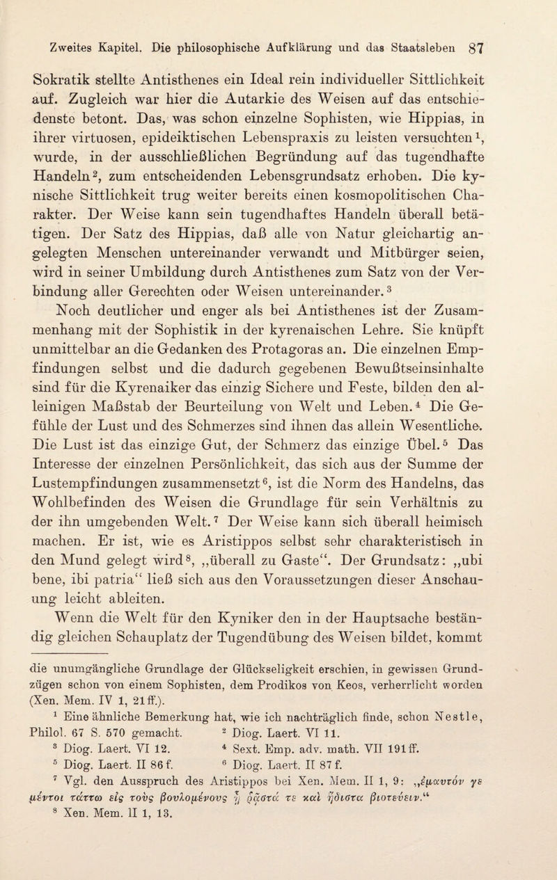 Sokratik stellte Antisthenes ein Ideal rein individueller Sittlichkeit auf. Zugleich war hier die Autarkie des Weisen auf das entschie¬ denste betont. Das, was schon einzelne Sophisten, wie Hippias, in ihrer virtuosen, epideiktischen Lebenspraxis zu leisten versuchten1, wurde, in der ausschließlichen Begründung auf das tugendhafte Handeln2, zum entscheidenden Lebensgrundsatz erhoben. Die ky- nische Sittlichkeit trug weiter bereits einen kosmopolitischen Cha¬ rakter. Der Weise kann sein tugendhaftes Handeln überall betä¬ tigen. Der Satz des Hippias, daß alle von Natur gleichartig an¬ gelegten Menschen untereinander verwandt und Mitbürger seien, wird in seiner Umbildung durch Antisthenes zum Satz von der Ver¬ bindung aller Gerechten oder Weisen untereinander.3 Noch deutlicher und enger als bei Antisthenes ist der Zusam¬ menhang mit der Sophistik in der kyrenaischen Lehre. Sie knüpft unmittelbar an die Gedanken des Protagoras an. Die einzelnen Emp¬ findungen selbst und die dadurch gegebenen Bewußtseinsinhalte sind für die Kyrenaiker das einzig Sichere und Feste, bilden den al¬ leinigen Maßstab der Beurteilung von Welt und Leben.4 Die Ge¬ fühle der Lust und des Schmerzes sind ihnen das allein Wesentliche. Die Lust ist das einzige Gut, der Schmerz das einzige Übel.5 Das Interesse der einzelnen Persönlichkeit, das sich aus der Summe der Lustempfindungen zusammensetzt6, ist die Norm des Handelns, das Wohlbefinden des Weisen die Grundlage für sein Verhältnis zu der ihn umgebenden Welt.7 Der Weise kann sich überall heimisch machen. Er ist, wie es Aristippos selbst sehr charakteristisch in den Mund gelegt wird8, „überall zu Gaste“. Der Grundsatz: ,,ubi bene, ibi patria“ ließ sich aus den Voraussetzungen dieser Anschau¬ ung leicht ableiten. Wenn die Welt für den Kyniker den in der Hauptsache bestän¬ dig gleichen Schauplatz der Tugendübung des Weisen bildet, kommt die unumgängliche Grundlage der Glückseligkeit erschien, in gewissen Grund¬ zügen schon von einem Sophisten, dem Prodikos von Keos, verherrlicht worden (Xen. Mem. IV 1, 21 ff.). 1 Eine ähnliche Bemerkung hat, wie ich nachträglich finde, schon Nestle, Philol. 67 S. 570 gemacht. 2 Diog. Laert. VI 11. 3 Diog. Laert. VI 12. 4 Sext. Emp. adv. math. VII 191 ff. 5 Diog. Laert. II 86 f. 6 Diog. Laert. II 87 f. 7 Vgl. den Ausspruch des Aristippos hei Xen. Mem. II 1, 9: .^[locvtov ys UEvroi xaxxco sig xovg ßovXo^ihwvg r< q<x6t<x xs k<xl rjdißxa ßiox8V8Lv.u