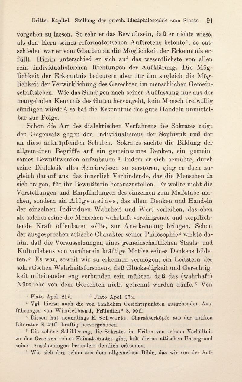 Vorgehen zu lassen. So sehr er das Bewußtsein, daß er nichts wisse, als den Kern seines reformatorischen Auftretens betonte1, so ent¬ schieden war er vom Glauben an die Möglichkeit der Erkenntnis er¬ füllt. Hierin unterschied er sich auf das wesentlichste von allen rein individualistischen Richtungen der Aufklärung. Die Mög¬ lichkeit der Erkenntnis bedeutete aber für ihn zugleich die Mög¬ lichkeit der Verwirklichung des Gerechten im menschlichen Gemein¬ schaftsleben. Wie das Sündigen nach seiner Auffassung nur aus der mangelnden Kenntnis des Guten hervorgeht, kein Mensch freiwillig sündigen würde2, so hat die Erkenntnis das gute Handeln unmittel¬ bar zur Folge. Schon die Art des dialektischen Verfahrens des Sokrates zeigt den Gegensatz gegen den Individualismus der Sophistik und der an diese anknüpfenden Schulen. Sokrates suchte die Bildung der allgemeinen Begriffe auf ein gemeinsames Denken, ein gemein¬ sames Bewußtwerden aufzubauen.3 Indem er sich bemühte, durch seine Dialektik alles Scheinwissen zu zerstören, ging er doch zu¬ gleich darauf aus, das innerlich Verbindende, das die Menschen in sich tragen, für ihr Bewußtsein herauszustellen. Er wollte nicht die Vorstellungen und Empfindungen des einzelnen zum Maßstabe ma¬ chen, sondern ein Allgemeines, das allem Denken und Handeln der einzelnen Individuen Wahrheit und Wert verleihen, das eben als solches seine die Menschen wahrhaft vereinigende und verpflich¬ tende Kraft offenbaren sollte, zur Anerkennung bringen. Schon der ausgesprochen attische Charakter seiner Philosophie4 wirkte da¬ hin, daß die Voraussetzungen eines gemeinschaftlichen Staats- und Kulturlebens von vornherein kräftige Motive seines Denkens bilde¬ ten.5 Es war, soweit wir zu erkennen vermögen, ein Leitstern des sokratischen Wahrheitsforschens, daß Glückseligkeit und Gerechtig¬ keit miteinander eng verbunden sein müßten, daß das (wahrhaft) Nützliche von dem Gerechten nicht getrennt werden dürfe.6 Von 1 Plato Apol. 21 d. 2 Plato Apol. 37 a. 3 Vgl. hierzu auch, die von ähnlichen Gesichtspunkten ausgehenden Aus¬ führungen von Windelband, Präludien3 S. 9Off. 4 Diesen hat neuerdings E. Schwartz, Charakterköpfe aus der antiken Literatur S. 49 ff. kräftig hervorgehoben. 5 Die schöne Schilderung, die Sokrates im Kriton von seinem Verhältnis zu den Gesetzen seines Heimatsstaates gibt, läßt diesen attischen Untergrund seiner Anschauungen besonders deutlich erkennen. 6 Wie sich dies schon aus dem allgemeinen Bilde, das wir von der Auf-