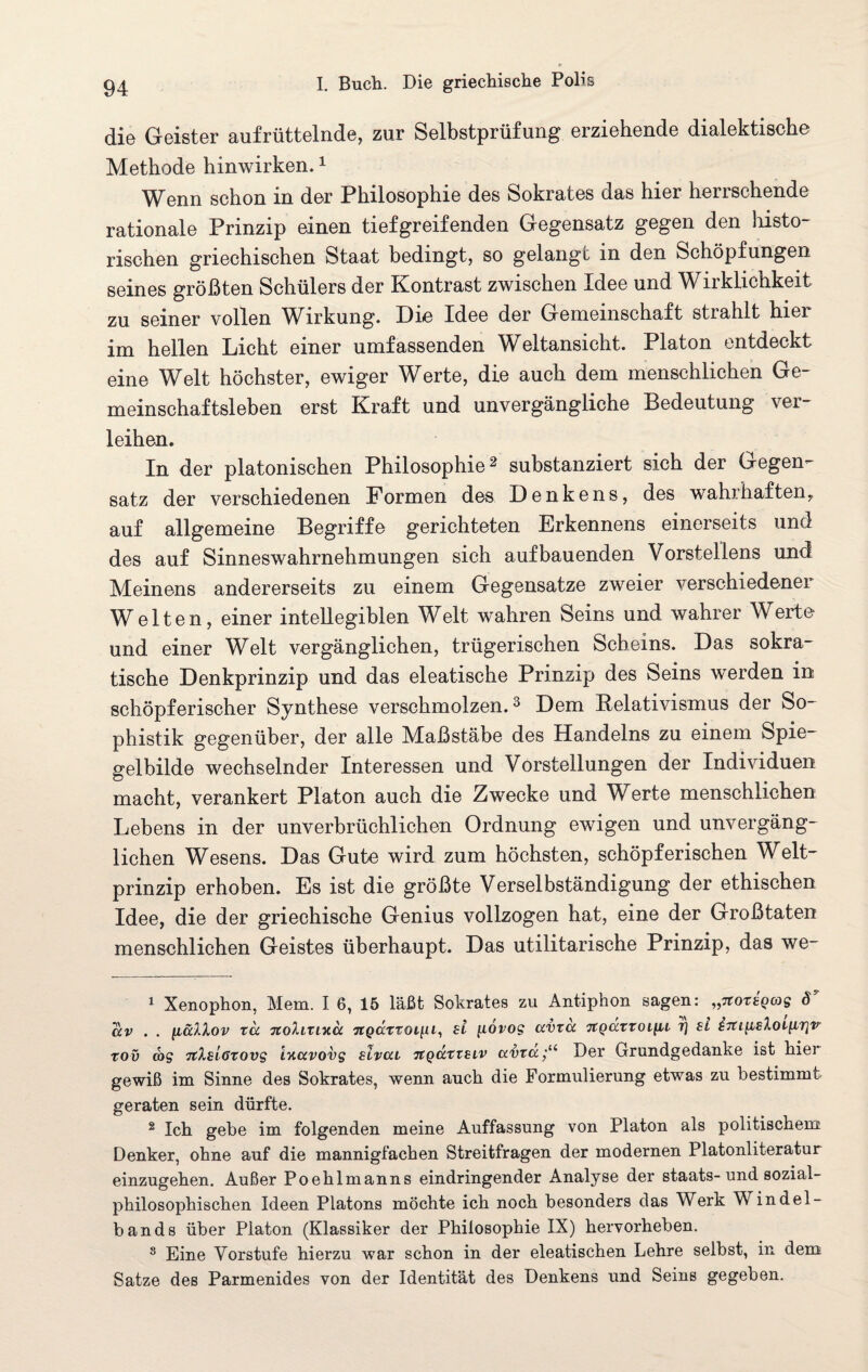 die Geister aufrüttelnde, zur Selbstprüfung erziehende dialektische Methode hinwirken.1 Wenn schon in der Philosophie des Sokrates das hier herrschende rationale Prinzip einen tiefgreifenden Gegensatz gegen den histo¬ rischen griechischen Staat bedingt, so gelangt in den Schöpfungen seines größten Schülers der Kontrast zwischen Idee und Wirklichkeit zu seiner vollen Wirkung. Die Idee der Gemeinschaft strahlt hier im hellen Licht einer umfassenden Weltansicht. Platon entdeckt eine Welt höchster, ewiger Werte, die auch dem menschlichen Ge¬ meinschaftsleben erst Kraft und unvergängliche Bedeutung ver¬ leihen. In der platonischen Philosophie2 substanziert sich der Gegen¬ satz der verschiedenen Formen des Denkens, des wahrhaften, auf allgemeine Begriffe gerichteten Erkennens einerseits und des auf Sinneswahrnehmungen sich auf bauenden Vorstellens und Meinens andererseits zu einem Gegensätze zweier verschiedener Welten, einer intellegiblen Welt wahren Seins und wahrer Werte und einer Welt vergänglichen, trügerischen Scheins. Das sokra- tische Denkprinzip und das eleatische Prinzip des Seins werden in schöpferischer Synthese verschmolzen.3 Dem Relativismus der So- phistik gegenüber, der alle Maßstäbe des Handelns zu einem Spie¬ gelbilde wechselnder Interessen und Vorstellungen der Individuen macht, verankert Platon auch die Zwecke und IV erte menschlichen Lebens in der unverbrüchlichen Ordnung ewigen und unvergäng¬ lichen Wesens. Das Gute wird zum höchsten, schöpferischen Welt¬ prinzip erhoben. Es ist die größte Verselbständigung der ethischen Idee, die der griechische Genius vollzogen hat, eine der Großtaten menschlichen Geistes überhaupt. Das utilitarisehe Prinzip, das we- 1 Xenophon, Mein. I 6, 15 läßt Sokrates zu Antiphon sagen: „ttotsqgjs <T av . . ftallov xd 7to7.ixiy.a ngärroi[U, £t ftovog ccvxd 7tQäxxoi[u tj si i7ti^i£lot^irjv rov d>s TtXsloxovs iyctvovg slvcu 7tqciXX£Lv avxa;u Der Grundgedanke ist hier gewiß im Sinne des Sokrates, wenn auch die Formulierung etwas zu bestimmt geraten sein dürfte. 2 Ich gebe im folgenden meine Auffassung von Platon als politischem Denker, ohne auf die mannigfachen Streitfragen der modernen Platonliteratur einzugehen. Außer Poehlmanns eindringender Analyse der staats-und sozial¬ philosophischen Ideen Platons möchte ich noch besonders das Werk Windel- bands über Platon (Klassiker der Philosophie IX) hervorheben. 3 Eine Vorstufe hierzu war schon in der eleatischen Lehre selbst, in dem Satze des Parmenides von der Identität des Denkens und Seins gegeben.