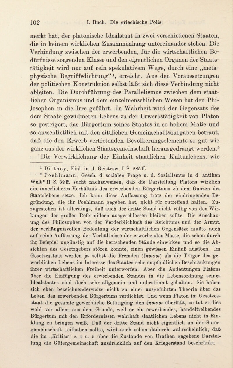 merkt hat, der platonische Idealstaat in zwei verschiedenen Staaten, die in keinem wirklichen Zusammenhang untereinander stehen. Die Verbindung zwischen der erwerbenden, für die wirtschaftlichen Be¬ dürfnisse sorgenden Klasse und den eigentlichen Organen der Staats¬ tätigkeit wird nur auf rein spekulativem Wege, durch eine ,,meta¬ physische Begriffsdichtung“1, erreicht. Aus den Voraussetzungen der politischen Konstruktion selbst läßt sich diese Verbindung nicht ableiten. Die Durchführung des Parallelismus zwischen dem staat¬ lichen Organismus und dem einzelmenschlichen Wesen hat den Phi¬ losophen in die Irre geführt. In Wahrheit wird der Gegensatz des dem Staate gewidmeten Lebens zu der Erwerbstätigkeit von Platon so gesteigert, das Bürgertum seines Staates in so hohem Maße und so ausschließlich mit den sittlichen Gemeinschaftsaufgaben betraut, daß die den Erwerb vertretenden Bevölkerungselemente so gut wie ganz aus der wirklichen Staatsgemeinschaft herausgedrängt werden.2 Die Verwirklichung der Einheit staatlichen Kulturlebens, wie 1 Dilthey, Einl. in d. Geistesw. I S. 285ff. 2 Poehlmann, Gesch. d. sozialen Frage u. d. Sozialismus in d. antiken Welt2 II S. 32 ff. sucht nachzuweisen, daß die Darstellung Platons wirklich ein innerlicheres Verhältnis des erwerbenden Bürgertums zu dem Ganzen des Staatslebens setze. Ich kann diese Auffassung trotz der eindringenden Be¬ gründung, die ihr Poehlmann gegeben hat, nicht für zutreffend halten. Zu¬ zugestehen ist allerdings, daß auch der dritte Stand nicht völlig von den Wir¬ kungen der großen Reformideen ausgeschlossen bleiben sollte. Die Anschau¬ ung des Philosophen von der Verderblichkeit des Reichtums und der Armut, der verhängnisvollen Bedeutung der wirtschaftlichen Gegensätze mußte auch auf seine Auffassung der Verhältnisse der erwerbenden Masse, die schon durch ihr Beispiel ungünstig auf die herrschenden Stände einwirken und so die Ab¬ sichten des Gesetzgebers stören konnte, einen gewissen Einfluß ausüben. Im Gesetzesstaat werden ja selbst die Fremden (ßnoikoi) als die Träger des ge¬ werblichen Lebens im Interesse des Staates sehr empfindlichen Beschränkungen ihrer wirtschaftlichen Freiheit unterworfen. Aber die Andeutungen Platons über die Einfügung des erwerbenden Standes in die Lebensordnung seines Idealstaates sind doch sehr allgemein und unbestimmt gehalten. Sie haben sich eben bezeichnenderweise nicht zu einer ausgeführten Theorie über das Leben des erwerbenden Bürgertums verdichtet. Und wenn Platon im Gesetzes¬ staat die gesamte gewerbliche Betätigung den %tcoiy.oi überläßt, so tut er dies wohl vor allem aus dem Grunde, weil er ein erwerbendes, handeltreibendes Bürgertum mit den Erfordernissen wahrhaft staatlichen Lebens nicht in Ein¬ klang zu bringen weiß. Daß der dritte Stand nicht eigentlich an der Güter¬ gemeinschaft teilhaben sollte, wird auch schon dadurch wahrscheinlich, daß die im „Kritias“ c. 4 u. 5 über die Zustände von Urathen gegebene Darstel¬ lung die Gütergemeinschaft ausdrücklich auf den Kriegerstand beschränkt.