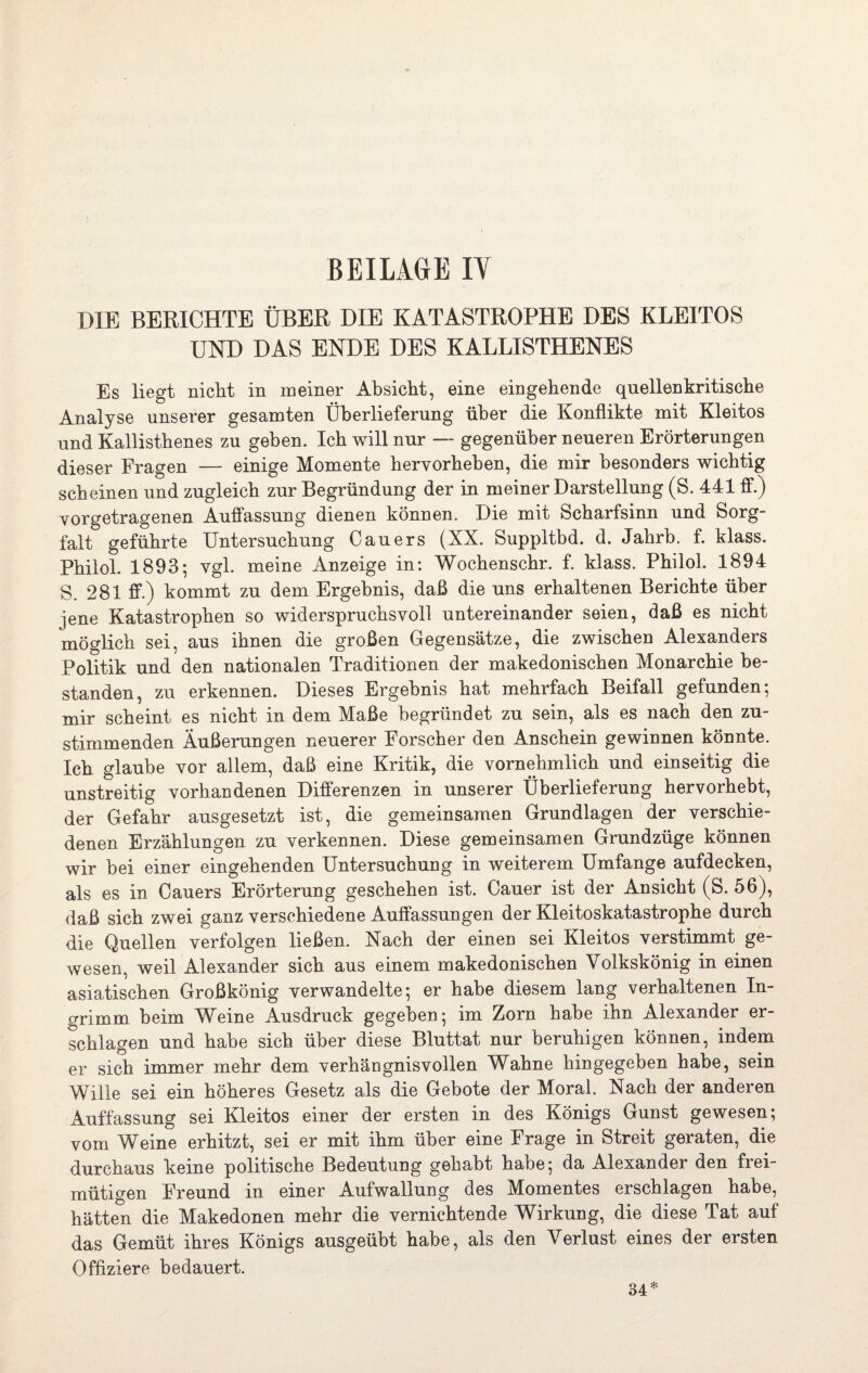 DIE BERICHTE ÜBER DIE KATASTROPHE DES KLEITOS UND DAS ENDE DES KALLISTHENES Es liegt nicht in meiner Absicht, eine eingehende quellenkritische Analyse unserer gesamten Überlieferung über die Konflikte mit Kleitos und Kallisthenes zu geben. Ich will nur — gegenüber neueren Erörterungen dieser Fragen — einige Momente hervorheben, die mir besonders wichtig scheinen und zugleich zur Begründung der in meiner Darstellung (S. 441 ff.) vorgetragenen Auffassung dienen können. Die mit Scharfsinn und Sorg¬ falt geführte Untersuchung Cauers (XX. Suppltbd. d. Jahrh. f. klass. Philol. 1893-, vgl. meine Anzeige in: Wochenschr. f. klass. Philol. 1894 S. 281 ff.) kommt zu dem Ergebnis, daß die uns erhaltenen Berichte über jene Katastrophen so widerspruchsvoll untereinander seien, daß es nicht möglich sei, aus ihnen die großen Gegensätze, die zwischen Alexanders Politik und den nationalen Traditionen der makedonischen Monarchie be¬ standen, zu erkennen. Dieses Ergebnis hat mehrfach Beifall gefunden; mir scheint es nicht in dem Maße begründet zu sein, als es nach den zu¬ stimmenden Äußerungen neuerer Forscher den Anschein gewinnen könnte. Ich glaube vor allem, daß eine Kritik, die vornehmlich und einseitig die unstreitig vorhandenen Differenzen in unserer Überlieferung hervorhebt, der Gefahr ausgesetzt ist, die gemeinsamen Grundlagen der verschie¬ denen Erzählungen zu verkennen. Diese gemeinsamen Grundzüge können wir bei einer eingehenden Untersuchung in weiterem Umfange aufdecken, als es in Cauers Erörterung geschehen ist. Dauer ist der Ansicht (S. 56), daß sich zwei ganz verschiedene Auffassungen der Kleitoskatastrophe durch die Quellen verfolgen ließen. Nach der einen sei Kleitos verstimmt ge¬ wesen, weil Alexander sich aus einem makedonischen Volkskönig in einen asiatischen Großkönig verwandelte; er habe diesem lang verhaltenen In¬ grimm beim Weine Ausdruck gegeben; im Zorn habe ihn Alexander er¬ schlagen und habe sich über diese Bluttat nur beruhigen können, indem er sich immer mehr dem verhängnisvollen Wahne hingegeben habe, sein Wille sei ein höheres Gesetz als die Gebote der Moral. Nach der anderen Auffassung sei Kleitos einer der ersten in des Königs Gunst gewesen; vom Weine erhitzt, sei er mit ihm über eine Frage in Streit geraten, die durchaus keine politische Bedeutung gehabt habe; da Alexander den frei¬ mütigen Freund in einer Aufwallung des Momentes erschlagen habe, hätten die Makedonen mehr die vernichtende Wirkung, die diese Tat auf das Gemüt ihres Königs ausgeübt habe, als den Verlust eines der ersten Offiziere bedauert. 34*