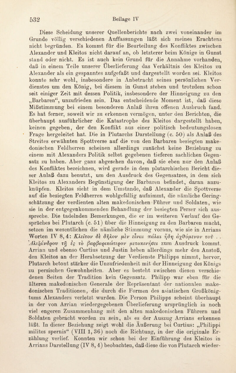 Diese Scheidung unserer Quellenberichte nach zwei voneinander im Grunde völlig verschiedenen Auffassungen läßt sich meines Erachtens nicht begründen. Es kommt für die Beurteilung des Konfliktes zwischen Alexander und Kleitos nicht darauf an, ob letzterer beim Könige in Gunst stand oder nicht. Es ist auch kein Grund für die Annahme vorhanden, • • ' daß in einem Teile unserer Überlieferung das Verhältnis des Kleitos zu Alexander als ein gespanntes aufgefaßt und dargestellt worden sei. Kleitos konnte sehr wohl, insbesondere in Anbetracht seines persönlichen Ver¬ dienstes um den König, bei diesem in Gunst stehen und trotzdem schon seit einiger Zeit mit dessen Politik, insbesondere der Hinneigung zu den „Barbaren“, unzufrieden sein. Das entscheidende Moment ist, daß diese Mißstimmung bei einem besonderen Anlaß ihren offenen Ausbruch fand. Es hat ferner, soweit wir zu erkennen vermögen, unter den Berichten, die überhaupt ausführlicher die Katastrophe des Kleitos dargestellt haben, keinen gegeben, der den Konflikt aus einer politisch bedeutungslosen Frage hergeleitet hat. Die in Plutarchs Darstellung (c. 50) als Anlaß des Streites erwähnten Spottverse auf die von den Barbaren besiegten make¬ donischen Feldherren scheinen allerdings zunächst keine Beziehung zu einem mit Alexanders Politik selbst gegebenen tieferen sachlichen Gegen¬ satz zu haben. Aber ganz abgesehen davon, daß sie eben nur den Anlaß des Konfliktes bezeichnen, wird gerade in dem plutarchischen Bericht die¬ ser Anlaß dazu benutzt, um den Ausdruck des Gegensatzes, in dem sich Kleitos zu Alexanders Begünstigung der Barbaren befindet, daran anzu¬ knüpfen. Kleitos sieht in dem Umstande, daß Alexander die Spottverse auf die besiegten Feldherren wohlgefällig aufnimmt, die nämliche Gering¬ schätzung der verdienten alten makedonischen Führer und Soldaten, wie sie in der entgegenkommenden Behandlung der besiegten Perser sich aus¬ spreche. Die tadelnden Bemerkungen, die er im weiteren Verlauf des Ge¬ spräches bei Plutarch (c. 51) über die Hinneigung zu den Barbaren macht, setzen im wesentlichen die nämliche Stimmung voraus, wie sie in Arrians Worten IV 8,4: Kkeitov öh örjlov (isv elvcu Ttakai ^]8r] ayß'oiievov rov . . 'AXe'S,uvÖqov xfj eg to ßccQßaQLKCßxeQOv (jLeuxTuvrjöei zum Ausdruck kommt. Aman und ebenso Curtius und Justin heben allerdings mehr den Anstoß, den Kleitos an der Herabsetzung der Verdienste Philipps nimmt, hervor, Plutarch betont stärker die Unzufriedenheit mit der Hinneigung des Königs zu persischen Gewohnheiten. Aber es besteht zwischen diesen verschie¬ denen Seiten der Tradition kein Gegensatz. Philipp war eben für die älteren makedonischen Generale der Eepräsentant der nationalen make¬ donischen Traditionen, die durch die Formen des asiatischen Großkönig¬ tums Alexanders verletzt, wurden. Die Person Philipps scheint überhaupt in der von Arrian wiedergegebenen Überlieferung ursprünglich in noch viel engeren Zusammenhang mit den alten makedonischen Führern und Soldaten gebracht worden zu sein, als es der Auszug Arrians erkennen läßt. In dieser Beziehung zeigt wohl die Äußerung bei Curtius: „Philippi milites spernis“ (VIII 1,36) noch die Richtung, in der die originale Er¬ zählung verlief. Konnten wir schon bei der Einführung des Kleitos in Arrians Darstellung (IV 8, 4) beobachten, daß diese die von Plutarch wieder-