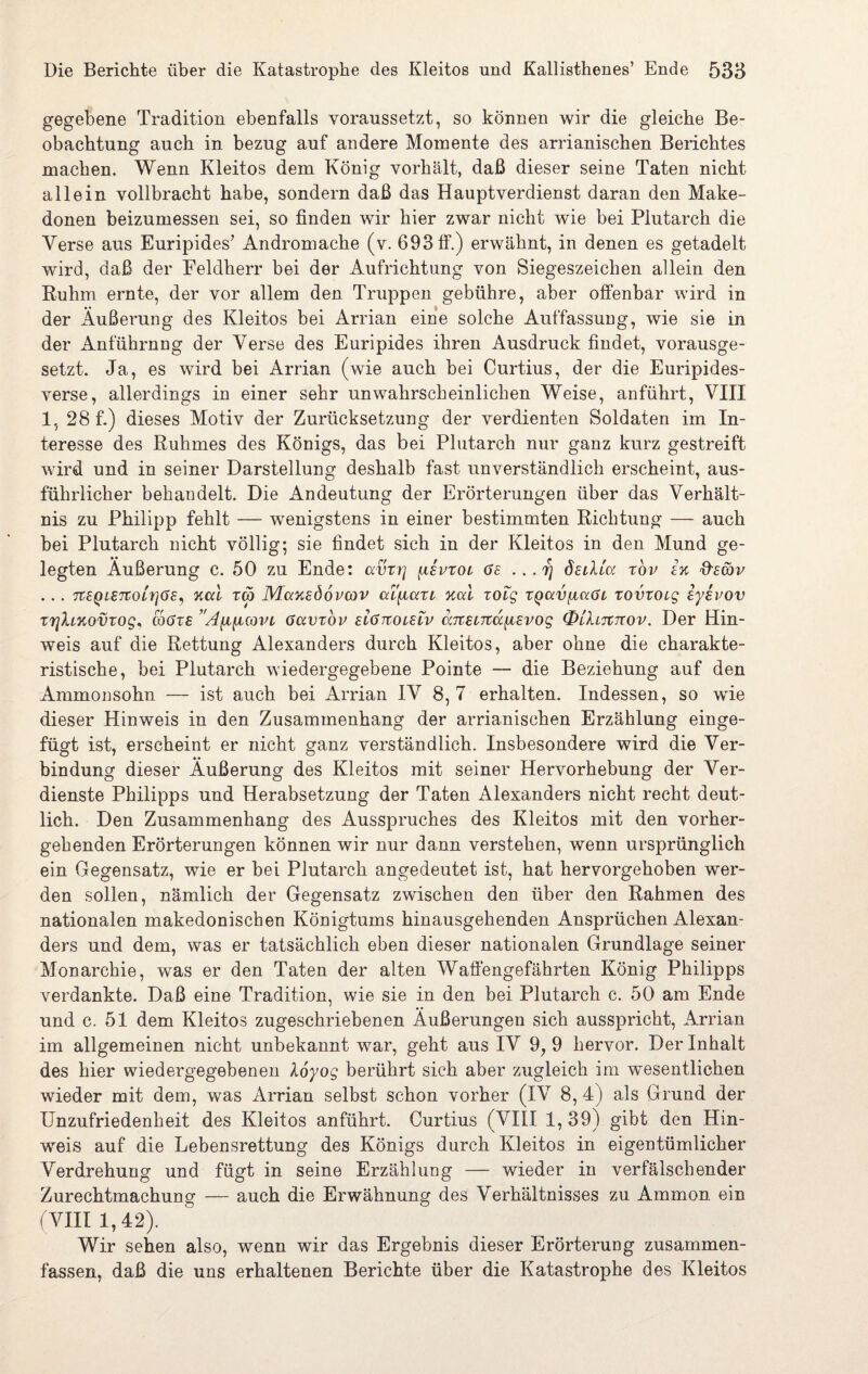 gegebene Tradition ebenfalls voraussetzt, so können wir die gleiche Be¬ obachtung auch in bezug auf andere Momente des arrianischen Berichtes machen. Wenn Kleitos dem König vorhält, daß dieser seine Taten nicht allein vollbracht habe, sondern daß das Hauptverdienst daran den Make- donen beizumessen sei, so finden wir hier zwar nicht wie bei Plutarch die Verse aus Euripides’ Andromache (v. 693 ff.) erwähnt, in denen es getadelt wird, daß der Feldherr bei der Aufrichtung von Siegeszeichen allein den Ruhm ernte, der vor allem den Truppen gebühre, aber offenbar wird in der Äußerung des Kleitos bei Arrian eine solche Auffassung, wie sie in der Anführnng der Verse des Euripides ihren Ausdruck findet, vorausge¬ setzt. Ja, es wird bei Arrian (wie auch bei Curtius, der die Euripides- verse, allerdings in einer sehr unwahrscheinlichen Weise, anführt, VIII 1, 28 f.) dieses Motiv der Zurücksetzung der verdienten Soldaten im In¬ teresse des Ruhmes des Königs, das bei Plutarch nur ganz kurz gestreift wird und in seiner Darstellung deshalb fast unverständlich erscheint, aus¬ führlicher behandelt. Die Andeutung der Erörterungen über das Verhält¬ nis zu Philipp fehlt — wenigstens in einer bestimmten Richtung — auch bei Plutarch nicht völlig; sie findet sich in der Kleitos in den Mund ge¬ legten Äußerung c. 50 zu Ende: ccvrr\ {ievtoi ge ...rj öelUcc tov ex tUcöv . . . 7tEQLE7tOL7]GEy XCCL TCO MuXEÖoVCöV al'^LCCTL %CU TOlg TQttVfJLCcGt, TOVTOL£ EyEVOV trjhxovTog* coGte ’A^covi Gavzov eIgkoleiv aTtEiTid^iEvog QlIltctcov. Der Hin¬ weis auf die Rettung Alexanders durch Kleitos, aber ohne die charakte¬ ristische, bei Plutarch wiedergegebene Pointe — die Beziehung auf den Ammonsohn — ist auch bei Arrian IV 8, 7 erhalten. Indessen, so wie dieser Hinweis in den Zusammenhang der arrianischen Erzählung einge¬ fügt ist, erscheint er nicht ganz verständlich. Insbesondere wird die Ver¬ bindung dieser Äußerung des Kleitos mit seiner Hervorhebung der Ver¬ dienste Philipps und Herabsetzung der Taten Alexanders nicht recht deut¬ lich. Den Zusammenhang des Ausspruches des Kleitos mit den vorher¬ gehenden Erörterungen können wir nur dann verstehen, wenn ursprünglich ein Gegensatz, wie er bei Plutarch angedeutet ist, hat hervorgehoben wer¬ den sollen, nämlich der Gegensatz zwischen den über den Rahmen des nationalen makedonischen Königtums hinausgehenden Ansprüchen Alexan¬ ders und dem, was er tatsächlich eben dieser nationalen Grundlage seiner Monarchie, was er den Taten der alten Waffengefährten König Philipps verdankte. Daß eine Tradition, wie sie in den bei Plutarch c. 50 am Ende und c. 51 dem Kleitos zugeschriebenen Äußerungen sich ausspricht, Arrian im allgemeinen nicht unbekannt war, geht aus IV 9, 9 hervor. Der Inhalt des hier wiedergegebenen loyog berührt sich aber zugleich im wesentlichen wieder mit dem, was Arrian selbst schon vorher (IV 8, 4) als Grund der Unzufriedenheit des Kleitos anführt. Curtius (VIII 1, 39) gibt den Hin¬ weis auf die Lebensrettung des Königs durch Kleitos in eigentümlicher Verdrehung und fügt in seine Erzählung — wieder in verfälschender Zurechtmachung — auch die Erwähnung des Verhältnisses zu Ammon ein (VIII 1,42). Wir sehen also, wenn wir das Ergebnis dieser Erörterung zusammen¬ fassen, daß die uns erhaltenen Berichte über die Katastrophe des Kleitos
