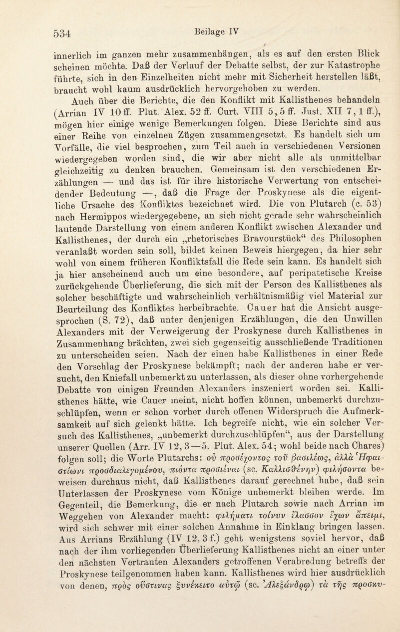 innerlich im ganzen mehr Zusammenhängen, als es auf den ersten Blick scheinen möchte. Daß der Verlauf der Debatte selbst, der zur Katastrophe führte, sich in den Einzelheiten nicht mehr mit Sicherheit herstellen läßt, braucht wohl kaum ausdrücklich hervorgehoben zu werden. Auch über die Berichte, die den Konflikt mit Kallisthenes behandeln (Arrian IV 10ff. Plut. Alex. 52 ff. Curt. VIII 6,5 ff. Just. XII 7,1 ff.), mögen hier einige wenige Bemerkungen folgen. Diese Berichte sind aus einer Reihe von einzelnen Zügen zusammengesetzt. Es handelt sich um Vorfälle, die viel besprochen, zum Teil auch in verschiedenen Versionen wiedergegeben worden sind, die wir aber nicht alle als unmittelbar gleichzeitig zu denken brauchen. Gemeinsam ist den verschiedenen Er¬ zählungen — und das ist für ihre historische Verwertung von entschei¬ dender Bedeutung —, daß die Frage der Proskynese als die eigent¬ liche Ursache des Konfliktes bezeichnet wird. Die von Plutarch (c. 53) nach Hermippos wiedergegebene, an sich nicht gerade sehr wahrscheinlich lautende Darstellung von einem anderen Konflikt zwischen Alexander und Kallisthenes, der durch ein „rhetorisches Bravourstück“ des Philosophen veranlaßt worden sein soll, bildet keinen Beweis hiergegen, da hier sehr wohl von einem früheren Konfliktsfall die Rede sein kann. Es handelt sich ja hier anscheinend auch um eine besondere, auf peripatetische Kreise zurückgehende Überlieferung, die sich mit der Person des Kallisthenes als solcher beschäftigte und wahrscheinlich verhältnismäßig viel Material zur Beurteilung des Konfliktes herbeibrachte. Cauer hat die Ansicht ausge¬ sprochen (S. 72), daß unter denjenigen Erzählungen, die den Unwillen Alexanders mit der Verweigerung der Proskynese durch Kallisthenes in Zusammenhang brächten, zwei sich gegenseitig ausschließende Traditionen zu unterscheiden seien. Nach der einen habe Kallisthenes in einer Rede den Vorschlag der Proskynese bekämpft; nach der anderen habe er ver¬ sucht, den Kniefall unbemerkt zu unterlassen, als dieser ohne vorhergehende Debatte von einigen Freunden Alexanders inszeniert worden sei. Kalli¬ sthenes hätte, wie Cauer meint, nicht hoffen können, unbemerkt durchzu¬ schlüpfen, wenn er schon vorher durch offenen Widerspruch die Aufmerk¬ samkeit auf sich gelenkt hätte. Ich begreife nicht, wie ein solcher Ver¬ such des Kallisthenes, „unbemerkt durchzuschlüpfen“, aus der Darstellung unserer Quellen (Arr. IV 12, 3 — 5. Plut. Alex. 54; wohl beide nach Chares) folgen soll; die Worte Plutarchs: ov TtQoöEiovxog xov ßaöiXecog, cdka'Hcpcu- ötlcovl TtQoadicdayoiiEvov, Ttiovva 7tQOöävca (sc. Kalltad'Evrjv) cpthrjöovxcc be¬ weisen durchaus nicht, daß Kallisthenes darauf gerechnet habe, daß sein Unterlassen der Proskynese vom Könige unbemerkt bleiben werde. Im Gegenteil, die Bemerkung, die er nach Plutarch sowie nach Arrian im Weggehen von Alexander macht: cpilrjuccxi, xoivvv eXccögov e%cov aitEi^i, wird sich schwer mit einer solchen Annahme in Einklang bringen lassen. Aus Arrians Erzählung (IV 12, 3 f.) geht wenigstens soviel hervor, daß nach der ihm vorliegenden Überlieferung Kallisthenes nicht an einer unter den nächsten Vertrauten Alexanders getroffenen Verabredung betreffs der Proskynese teilgenommen haben kann. Kallisthenes wird hier ausdrücklich von denen, Ttßog ovöxivag E,vvekeixo avxa (sc. ''AlE^dvdqtp) xd xrjg tcqoökv-