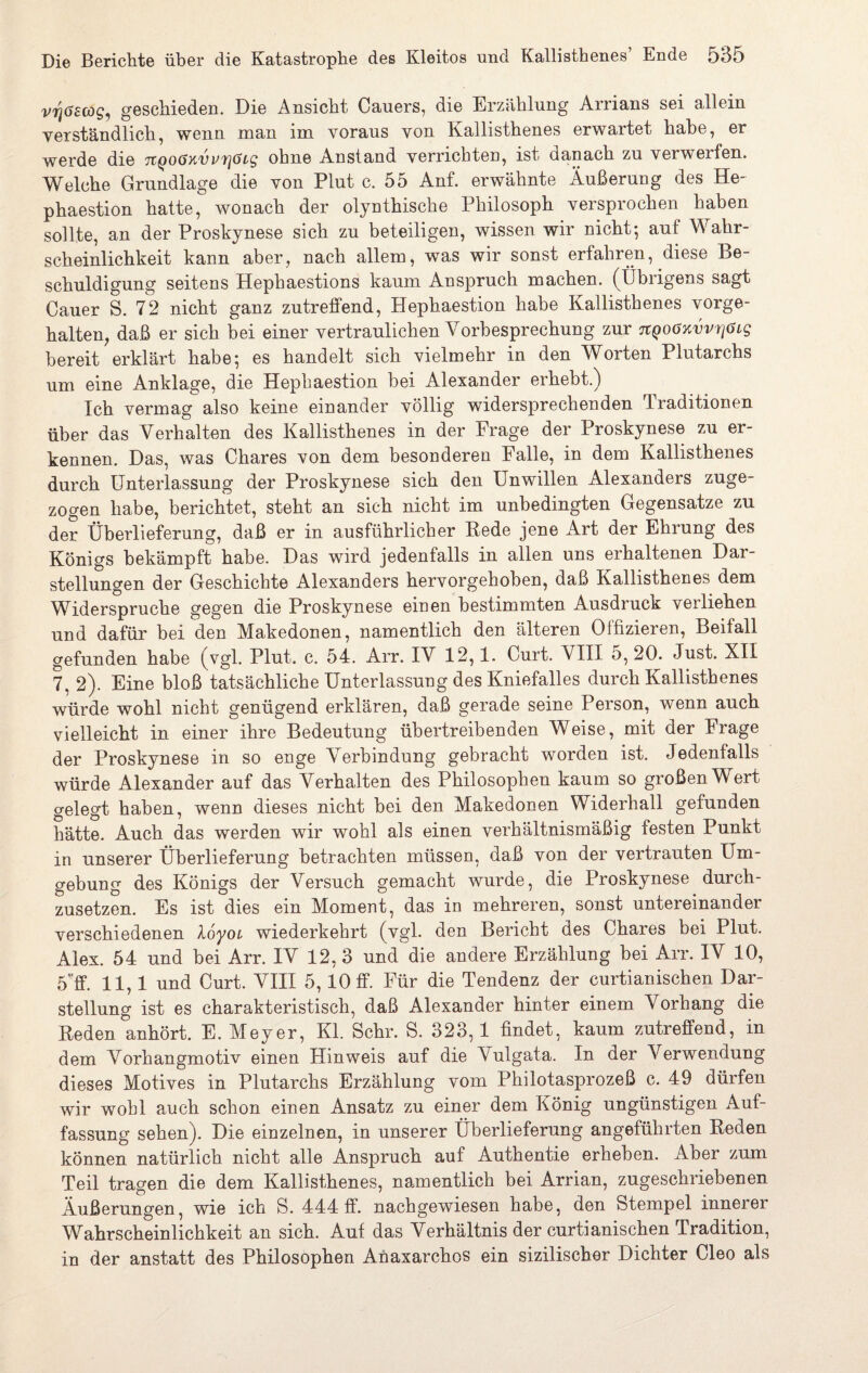 vrjöecog, geschieden. Die Ansicht Cauers, die Erzählung Arrians sei allein verständlich, wenn man im voraus von Kallisthenes erwartet habe, er werde die TtQoöxvi’fjCti'g ohne Anstand verrichten, ist danach zu verweifen. Welche Grundlage die von Plut c. 55 Anf. erwähnte Äußerung des He- phaestion hatte, wonach der olynthische Philosoph versprochen haben sollte, an der Proskynese sich zu beteiligen, wissen wir nicht-, auf Wahr¬ scheinlichkeit kann aber, nach allem, was wir sonst erfahren, diese Be¬ schuldigung seitens Hephaestions kaum Anspruch machen. (Übrigens sagt Cauer S. 72 nicht ganz zutreffend, Hephaestion habe Kallisthenes vorge¬ halten, daß er sich bei einer vertraulichen Vorbesprechung zur TtQoöKvvriöig bereit erklärt habe} es handelt sich vielmehr in den Whrten Plutarchs um eine Anklage, die Hephaestion bei Alexander erhebt.) Ich vermag also keine einander völlig widersprechenden Traditionen über das Verhalten des Kallisthenes in der Frage der Proskynese zu er¬ kennen. Das, was Chares von dem besonderen Falle, in dem Kallisthenes durch Unterlassung der Proskynese sich den Unwillen Alexanders zuge¬ zogen habe, berichtet, steht an sich nicht im unbedingten Gegensätze zu der Überlieferung, daß er in ausführlicher Rede jene Art der Ehrung des Königs bekämpft habe. Das wird jedenfalls in allen uns erhaltenen Dar¬ stellungen der Geschichte Alexanders hervorgehoben, daß Kallisthenes dem Widerspruche gegen die Proskynese einen bestimmten Ausdruck verliehen und dafür bei den Makedonen, namentlich den älteren Offizieren, Beifall gefunden habe (vgl. Plut. c. 54. Arr. IV 12,1. Curt. VIII 5, 20. Just. XII 7, 2). Eine bloß tatsächliche Unterlassung des Kniefalles durch Kallisthenes würde wohl nicht genügend erklären, daß gerade seine Person, wenn auch vielleicht in einer ihre Bedeutung übertreibenden Weise, mit der Frage der Proskynese in so enge Verbindung gebracht worden ist. Jedenfalls würde Alexander auf das Verhalten des Philosophen kaum so großen Wert gelegt haben, wenn dieses nicht bei den Makedonen Widerhall gefunden hätte. Auch das werden wir wohl als einen verhältnismäßig festen Punkt in unserer Überlieferung betrachten müssen, daß von der vertrauten Um¬ gebung des Königs der Versuch gemacht wurde, die Proskynese durch¬ zusetzen. Es ist dies ein Moment, das in mehreren, sonst untereinander verschiedenen loyoL wiederkehrt (vgl. den Bericht des Chares bei Plut. Alex. 54 und bei Arr. IV 12, 3 und die andere Erzählung bei Arr. IV 10, 5'ff. 11,1 und Curt. VIII 5,10 ff. Für die Tendenz der curtianischen Dar¬ stellung ist es charakteristisch, daß Alexander hinter einem Vorhang die Reden anhört. E. Meyer, Kl. Sehr. S. 323,1 findet, kaum zutreffend, in dem Vorhangmotiv einen Hinweis auf die Vulgata. In der Verwendung dieses Motives in Plutarchs Erzählung vom Phiiotasprozeß c. 49 dürfen wir wohl auch schon einen Ansatz zu einer dem König ungünstigen Auf¬ fassung sehen). Die einzelnen, in unserer Überlieferung angeführten Reden können natürlich nicht alle Anspruch auf Authentie erheben. Aber zum Teil tragen die dem Kallisthenes, namentlich bei Arrian, zugeschriebenen Äußerungen, wie ich S. 444 ff. nachgewiesen habe, den Stempel innerei Wahrscheinlichkeit an sich. Auf das Verhältnis der curtianischen Tradition, in der anstatt des Philosophen Anaxarchos ein sizilischer Dichter Cleo als