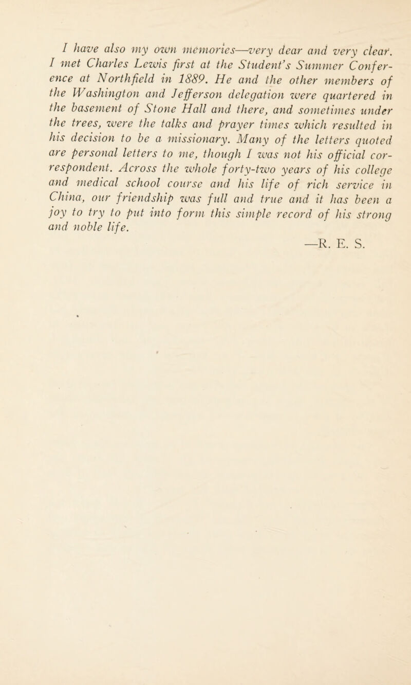 / have also my own memories—very dear and very clear. I met Charles Lewis first at the Student's Slimmer Confer¬ ence at Northfield in 1889. He and the other members of the Washington and Jefferson delegation were quartered in the basement of Stone Hall and there, and sometimes under the trees, were the talks and prayer times which resulted in his decision to be a missionary. Many of the letters quoted are personal letters to me, though / was not his official cor¬ respondent. Across the whole forty-two years of his college and medical school course and his life of rich service in China, our friendship zvas full and true and it has been a joy to try to put into form this simple record of his strong and noble life. —R. E. S.