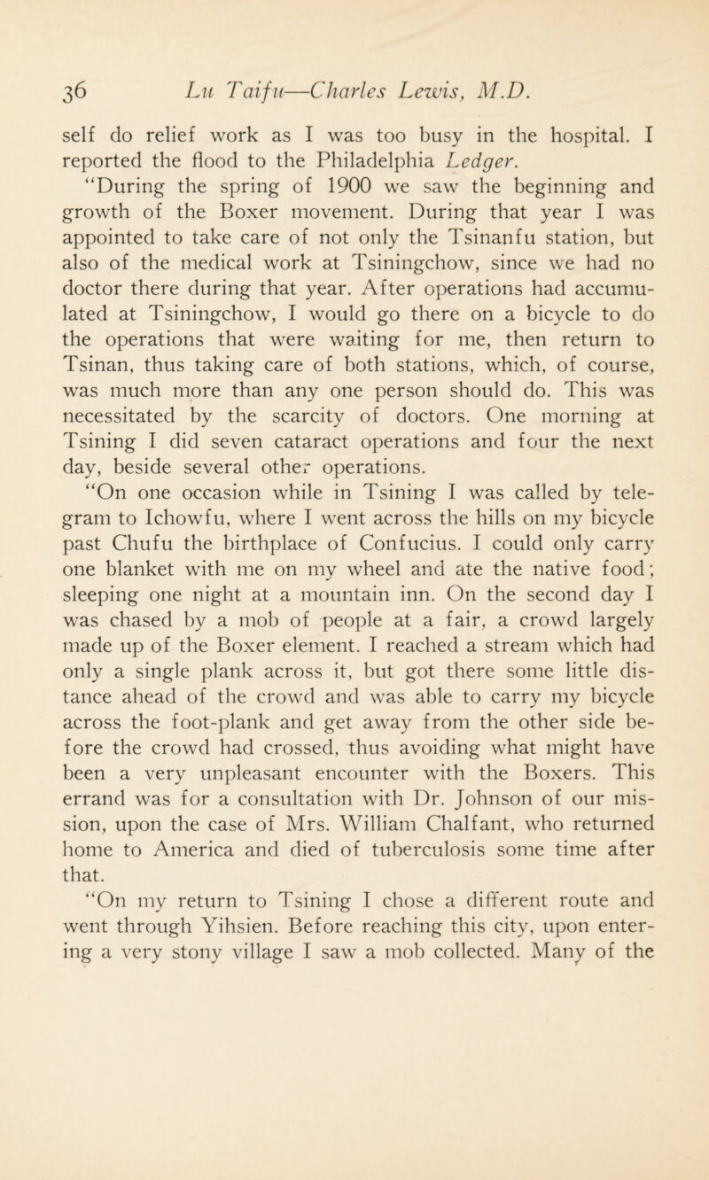 self do relief work as I was too busy in the hospital. I reported the flood to the Philadelphia Ledger. “During the spring of 1900 we saw the beginning and growth of the Boxer movement. During that year I was appointed to take care of not only the Tsinanfu station, but also of the medical work at Tsiningchow, since we had no doctor there during that year. After operations had accumu¬ lated at Tsiningchow, I would go there on a bicycle to do the operations that were waiting for me, then return to Tsinan, thus taking care of both stations, which, of course, was much more than any one person should do. This was necessitated by the scarcity of doctors. One morning at Tsining I did seven cataract operations and four the next day, beside several other operations. “On one occasion while in Tsining I was called by tele¬ gram to Ichowfu, where I went across the hills on my bicycle past Chufu the birthplace of Confucius. I could only carry one blanket with me on my wheel and ate the native food; sleeping one night at a mountain inn. On the second day I was chased by a mob of people at a fair, a crowd largely made up of the Boxer element. I reached a stream which had only a single plank across it, but got there some little dis¬ tance ahead of the crowd and was able to carry my bicycle across the foot-plank and get away from the other side be¬ fore the crowd had crossed, thus avoiding what might have been a very unpleasant encounter with the Boxers. This errand was for a consultation with Dr. Johnson of our mis¬ sion, upon the case of Mrs. William Chalfant, who returned home to America and died of tuberculosis some time after that. “On my return to Tsining I chose a different route and went through Yihsien. Before reaching this city, upon enter¬ ing a very stony village I saw a mob collected. Many of the