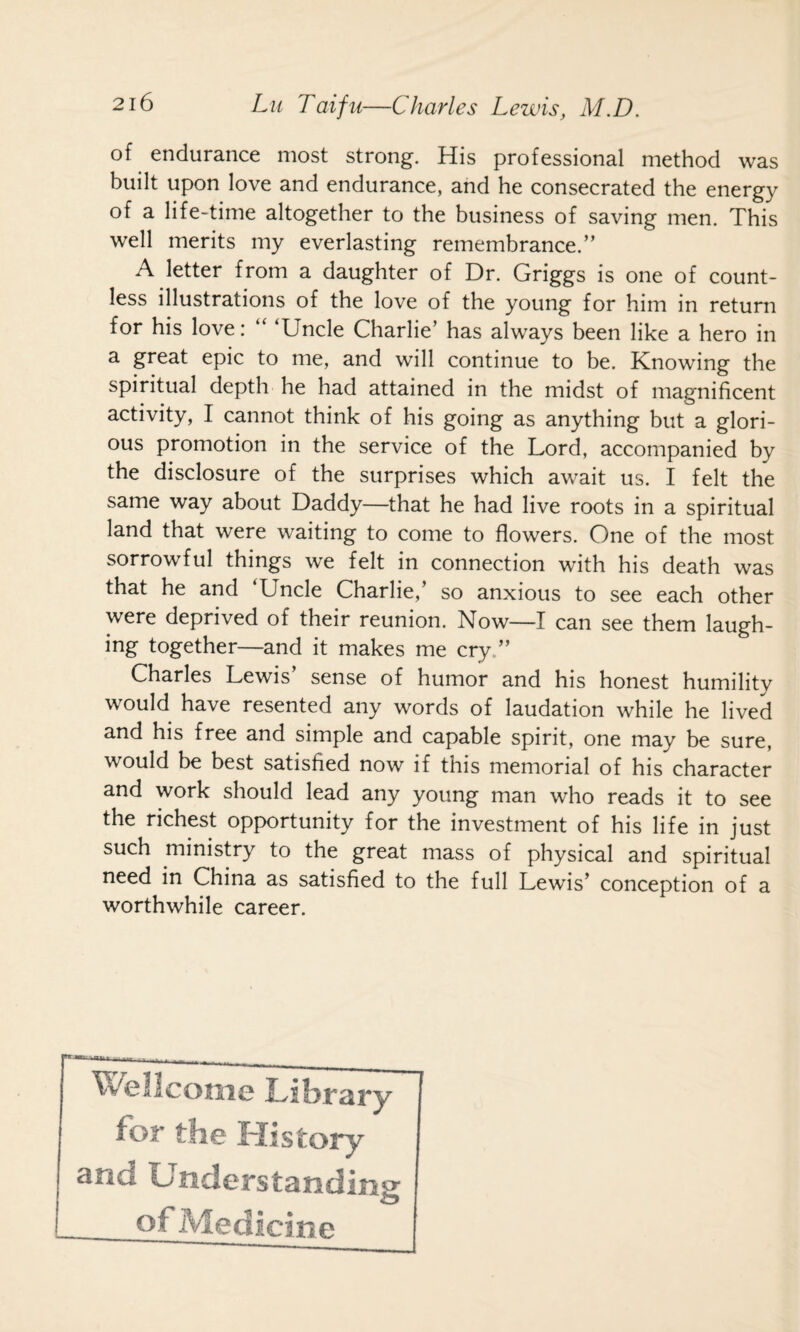 of endurance most strong. His professional method was built upon love and endurance, and he consecrated the energy of a life-time altogether to the business of saving men. This well merits my everlasting remembrance.” A letter from a daughter of Dr. Griggs is one of count¬ less illustrations of the love of the young for him in return for his love: “ ‘Uncle Charlie’ has always been like a hero in a great epic to me, and will continue to be. Knowing the spiritual depth he had attained in the midst of magnificent activity, I cannot think of his going as anything but a glori¬ ous promotion in the service of the Lord, accompanied by the disclosure of the surprises which await us. I felt the same way about Daddy—that he had live roots in a spiritual land that were waiting to come to flowers. One of the most sorrowful things we felt in connection with his death was that he and ‘Uncle Charlie,’ so anxious to see each other were deprived of their reunion. Now—I can see them laugh- ing together—and it makes me cry,” Charles Lewis’ sense of humor and his honest humility would have resented any words of laudation while he lived and his free and simple and capable spirit, one may be sure, would be best satisfied now if this memorial of his character and work should lead any young man who reads it to see the richest opportunity for the investment of his life in just such ministry to the great mass of physical and spiritual need in China as satisfied to the full Lewis’ conception of a worthwhile career. Wellcome for the History and Understanding of Medicine