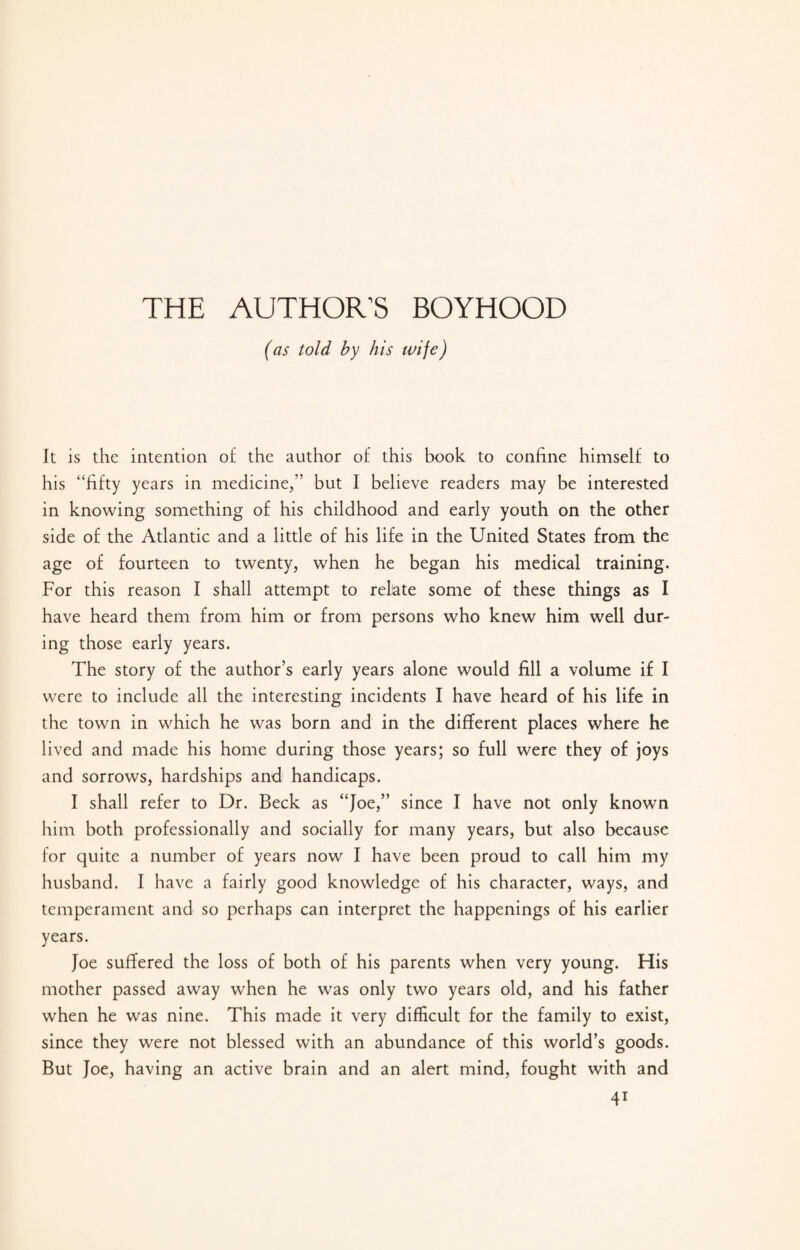 THE AUTHOR’S BOYHOOD (as told by his wife) It is the intention of the author of this book to confine himself to his “fifty years in medicine,” but I believe readers may be interested in knowing something of his childhood and early youth on the other side of the Atlantic and a little of his life in the United States from the age of fourteen to twenty, when he began his medical training. For this reason I shall attempt to relate some of these things as I have heard them from him or from persons who knew him well dur¬ ing those early years. The story of the author’s early years alone would fill a volume if I were to include all the interesting incidents I have heard of his life in the town in which he was born and in the different places where he lived and made his home during those years; so full were they of joys and sorrows, hardships and handicaps. I shall refer to Dr. Beck as “Joe/’ since I have not only known him both professionally and socially for many years, but also because for quite a number of years now I have been proud to call him my husband. I have a fairly good knowledge of his character, ways, and temperament and so perhaps can interpret the happenings of his earlier years. Joe suffered the loss of both of his parents when very young. His mother passed away when he was only two years old, and his father when he was nine. This made it very difficult for the family to exist, since they were not blessed with an abundance of this world’s goods. But Joe, having an active brain and an alert mind, fought with and