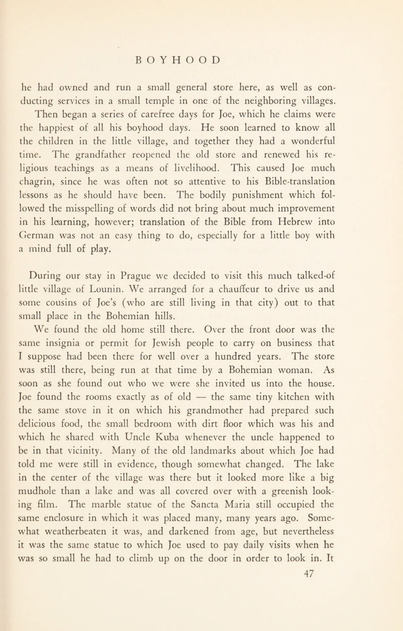 he had owned and run a small general store here, as well as con¬ ducting services in a small temple in one of the neighboring villages. Then began a series of carefree days for Joe, which he claims were the happiest of all his boyhood days. He soon learned to know all the children in the little village, and together they had a wonderful time. The grandfather reopened the old store and renewed his re¬ ligious teachings as a means of livelihood. This caused Joe much chagrin, since he was often not so attentive to his Bible-translation lessons as he should have been. The bodily punishment which fol¬ lowed the misspelling of words did not bring about much improvement in his learning, however; translation of the Bible from Hebrew into German was not an easy thing to do, especially for a little boy with a mind full of play. During our stay in Prague we decided to visit this much talked-of little village of Lounin. We arranged for a chauffeur to drive us and some cousins of Joe’s (who are still living in that city) out to that small place in the Bohemian hills. We found the old home still there. Over the front door was the same insignia or permit for Jewish people to carry on business that I suppose had been there for well over a hundred years. The store was still there, being run at that time by a Bohemian woman. As soon as she found out who we were she invited us into the house. Joe found the rooms exactly as of old — the same tiny kitchen with the same stove in it on which his grandmother had prepared such delicious food, the small bedroom with dirt floor which was his and which he shared with Uncle Kuba whenever the uncle happened to be in that vicinity. Many of the old landmarks about which Joe had told me were still in evidence, though somewhat changed. The lake in the center of the village was there but it looked more like a big mudhole than a lake and was all covered over with a greenish look¬ ing film. The marble statue of the Sancta Maria still occupied the same enclosure in which it was placed many, many years ago. Some¬ what weatherbeaten it was, and darkened from age, but nevertheless it was the same statue to which Joe used to pay daily visits when he was so small he had to climb up on the door in order to look in. It