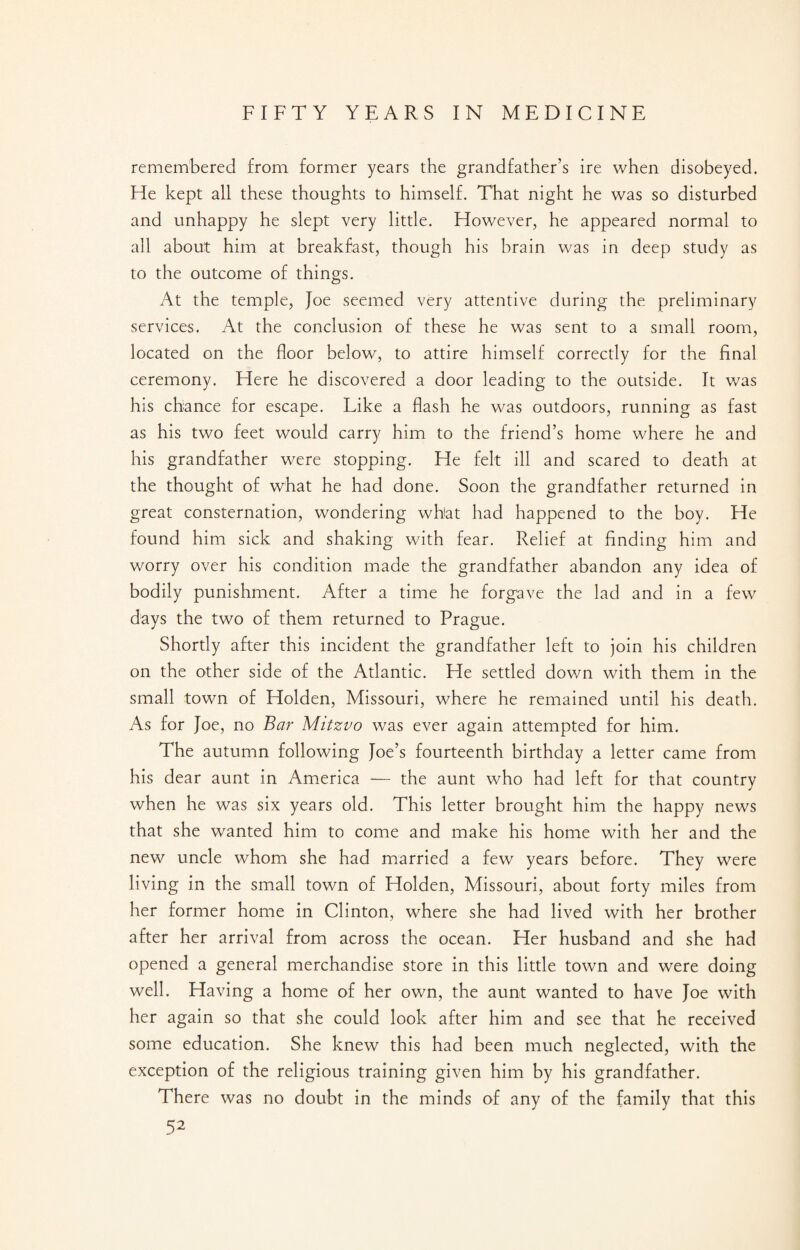 remembered from former years the grandfather’s ire when disobeyed. He kept all these thoughts to himself. That night he was so disturbed and unhappy he slept very little. However, he appeared normal to all about him at breakfast, though his brain was in deep study as to the outcome of things. At the temple, Joe seemed very attentive during the preliminary services. At the conclusion of these he was sent to a small room, located on the floor below, to attire himself correctly for the final ceremony. Here he discovered a door leading to the outside. It was his chance for escape. Like a flash he was outdoors, running as fast as his two feet would carry him to the friend’s home where he and his grandfather were stopping. He felt ill and scared to death at the thought of what he had done. Soon the grandfather returned in great consternation, wondering what had happened to the boy. He found him sick and shaking with fear. Relief at finding him and worry over his condition made the grandfather abandon any idea of bodily punishment. After a time he forgave the lad and in a few days the two of them returned to Prague. Shortly after this incident the grandfather left to join his children on the other side of the Atlantic. He settled down with them in the small town of Holden, Missouri, where he remained until his death. As for Joe, no Bar Mitzvo was ever again attempted for him. The autumn following Joe’s fourteenth birthday a letter came from his dear aunt in America — the aunt who had left for that country when he was six years old. This letter brought him the happy news that she wanted him to come and make his home with her and the new uncle whom she had married a few years before. They were living in the small town of Holden, Missouri, about forty miles from her former home in Clinton, where she had lived with her brother after her arrival from across the ocean. Her husband and she had opened a general merchandise store in this little town and were doing well. Having a home of her own, the aunt wanted to have Joe with her again so that she could look after him and see that he received some education. She knew this had been much neglected, with the exception of the religious training given him by his grandfather. There was no doubt in the minds of any of the family that this