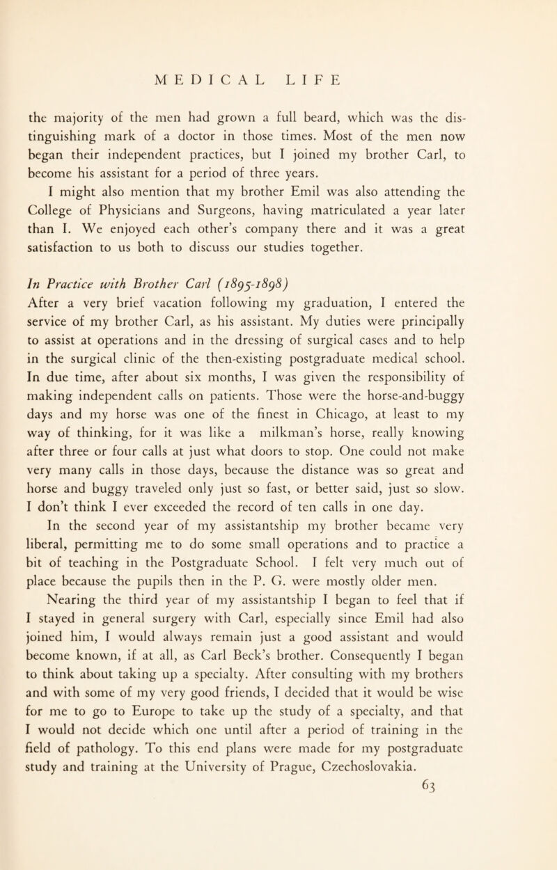 the majority of the men had grown a full beard, which was the dis¬ tinguishing mark of a doctor in those times. Most of the men now began their independent practices, but I joined my brother Carl, to become his assistant for a period of three years. I might also mention that my brother Emil was also attending the College of Physicians and Surgeons, having matriculated a year later than I. We enjoyed each other’s company there and it was a great satisfaction to us both to discuss our studies together. In Practice with Brother Carl (1895-1898) After a very brief vacation following my graduation, I entered the service of my brother Carl, as his assistant. My duties were principally to assist at operations and in the dressing of surgical cases and to help in the surgical clinic of the then-existing postgraduate medical school. In due time, after about six months, I was given the responsibility of making independent calls on patients. Those were the horse-and-buggy days and my horse was one of the finest in Chicago, at least to my way of thinking, for it was like a milkman’s horse, really knowing after three or four calls at just what doors to stop. One could not make very many calls in those days, because the distance was so great and horse and buggy traveled only just so fast, or better said, just so slow. I don’t think I ever exceeded the record of ten calls in one day. In the second year of my assistantship my brother became very liberal, permitting me to do some small operations and to practice a bit of teaching in the Postgraduate School. I felt very much out of place because the pupils then in the P. G. were mostly older men. Nearing the third year of my assistantship I began to feel that if I stayed in general surgery with Carl, especially since Emil had also joined him, I would always remain just a good assistant and would become known, if at all, as Carl Beck’s brother. Consequently I began to think about taking up a specialty. After consulting with my brothers and with some of my very good friends, I decided that it would be wise for me to go to Europe to take up the study of a specialty, and that I would not decide which one until after a period of training in the field of pathology. To this end plans were made for my postgraduate study and training at the University of Prague, Czechoslovakia.