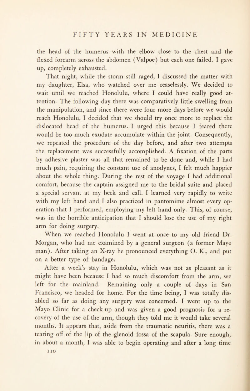 the head of the humerus with the elbow close to the chest and the flexed forearm across the abdomen (Valpoe) but each one failed. I gave up, completely exhausted. That night, while the storm still raged, I discussed the matter with my daughter, Elsa, who watched over me ceaselessly. We decided to wait until we reached Honolulu, where I could have really good at¬ tention. The following day there was comparatively little swelling from the manipulation, and since there were four more days before we would reach Honolulu, I decided that we should try once more to replace the dislocated head of the humerus. I urged this because I feared there would be too much exudate accumulate within the joint. Consequently, we repeated the procedure of the day before, and after two attempts the replacement was successfully accomplished. A fixation of the parts by adhesive plaster was all that remained to be done and, while I had much pain, requiring the constant use of anodynes, I felt much happier about the whole thing. During the rest of the voyage I had additional comfort, because the captain assigned me to the bridal suite and placed a special servant at my beck and call. I learned very rapidly to write with my left hand and I also practiced in pantomime almost every op¬ eration that I performed, employing my left hand only. This, of course, was in the horrible anticipation that I should lose the use of my right arm for doing surgery. When we reached Honolulu I went at once to my old friend Dr. Morgan, who had me examined by a general surgeon (a former Mayo man). After taking an X-ray he pronounced everything O. K., and put on a better type of bandage. After a week’s stay in Honolulu, which was not as pleasant as it might have been because I had so much discomfort from the arm, we left for the mainland. Remaining only a couple of days in San Francisco, we headed for home. For the time being, I was totally dis¬ abled so far as doing any surgery was concerned. I went up to the Mayo Clinic for a check-up and was given a good prognosis for a re¬ covery of the use of the arm, though they told me it would take several months. It appears that, aside from the traumatic neuritis, there was a tearing off of the lip of the glenoid fossa of the scapula. Sure enough, in about a month, I was able to begin operating and after a long time IIO