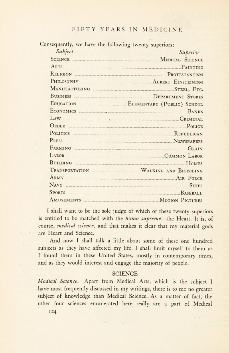 FIFTY YEARS IN M E D I C I N E Consequently, we have the following twenty superiors: Subject Superior Science -__Medical Science Arts - Painting Religion -..Protestantism Philosophy -Albert Einsteinism Manufacturing ___Steel, Etc. Business -Department Stores Education _Elementary (Public) School Economics - Banks Law -^-•_Criminal Order ___, Police Politics ---Republican Press -..._Newspapers Farming _ Grain Labor-..._Common Labor Building _ Homes Transportation _Walking and Bicycling Army --1„Air Force Navy -Ships Sports -_-Baseball Amusements __Motion Pictures I shall want to be the sole judge of which of these twenty superiors is entitled to be matched with the homo supreme—the Heart. It is, of course, medical science, and that makes it clear that my material gods are Heart and Science. And now I shall talk a little about some of these one hundred subjects as they have affected my life. I shall limit myself to them as I found them in these United States, mostly in contemporary times, and as they would interest and engage the majority of people. SCIENCE Medical Science. Apart from Medical Arts, which is the subject I have most frequently discussed in my writings, there is to me no greater subject of knowledge than Medical Science. As a matter of fact, the other four sciences enumerated here really are a part of Medical