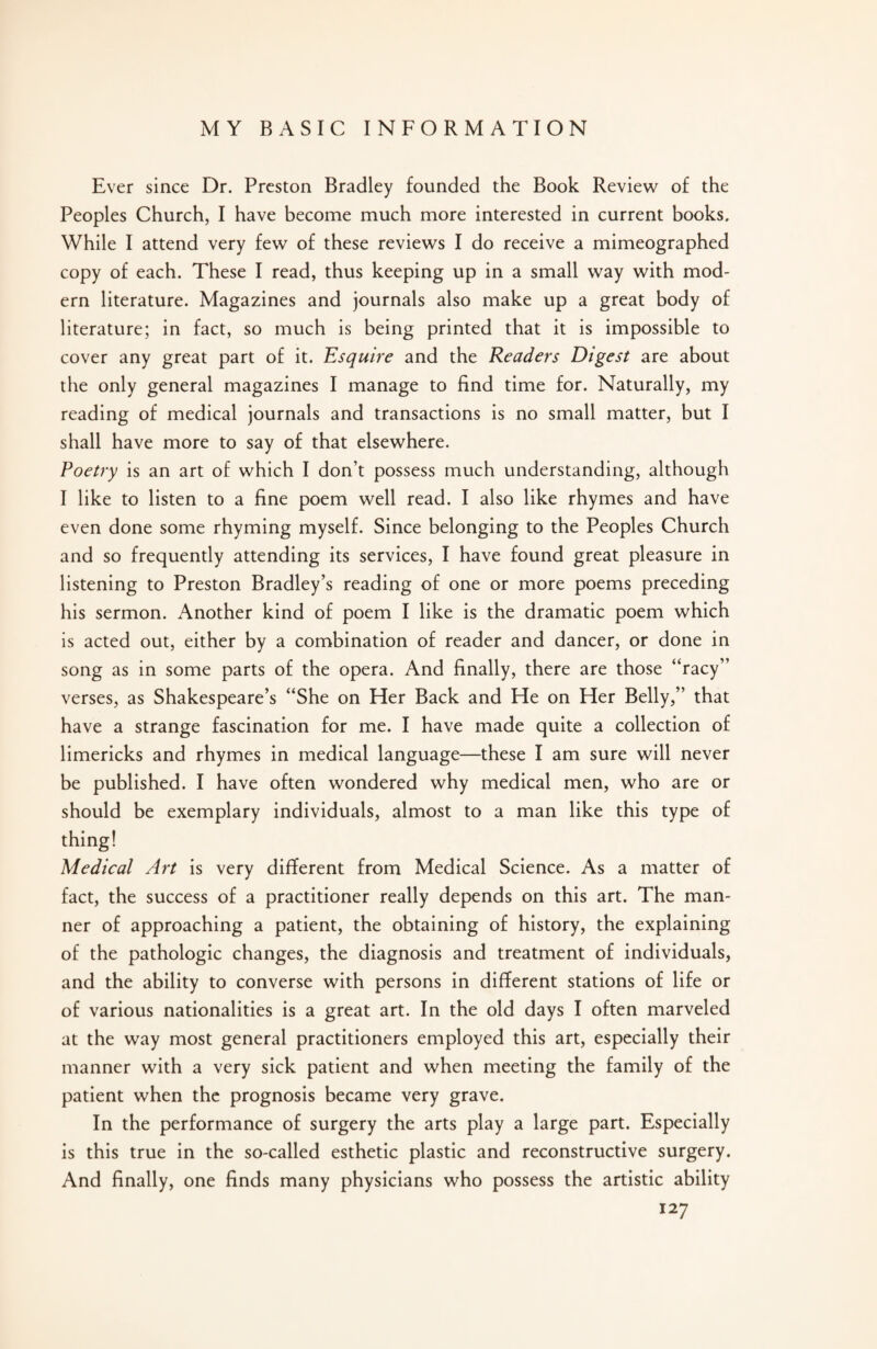 Ever since Dr. Preston Bradley founded the Book Review of the Peoples Church, I have become much more interested in current books. While I attend very few of these reviews I do receive a mimeographed copy of each. These I read, thus keeping up in a small way with mod¬ ern literature. Magazines and journals also make up a great body of literature; in fact, so much is being printed that it is impossible to cover any great part of it. Esquire and the Readers Digest are about the only general magazines I manage to find time for. Naturally, my reading of medical journals and transactions is no small matter, but I shall have more to say of that elsewhere. Poetry is an art of which I don’t possess much understanding, although I like to listen to a fine poem well read. I also like rhymes and have even done some rhyming myself. Since belonging to the Peoples Church and so frequently attending its services, I have found great pleasure in listening to Preston Bradley’s reading of one or more poems preceding his sermon. Another kind of poem I like is the dramatic poem which is acted out, either by a combination of reader and dancer, or done in song as in some parts of the opera. And finally, there are those “racy” verses, as Shakespeare’s “She on Her Back and He on Her Belly,” that have a strange fascination for me. I have made quite a collection of limericks and rhymes in medical language—these I am sure will never be published. I have often wondered why medical men, who are or should be exemplary individuals, almost to a man like this type of thing! Medical Art is very different from Medical Science. As a matter of fact, the success of a practitioner really depends on this art. The man¬ ner of approaching a patient, the obtaining of history, the explaining of the pathologic changes, the diagnosis and treatment of individuals, and the ability to converse with persons in different stations of life or of various nationalities is a great art. In the old days I often marveled at the way most general practitioners employed this art, especially their manner with a very sick patient and when meeting the family of the patient when the prognosis became very grave. In the performance of surgery the arts play a large part. Especially is this true in the so-called esthetic plastic and reconstructive surgery. And finally, one finds many physicians who possess the artistic ability