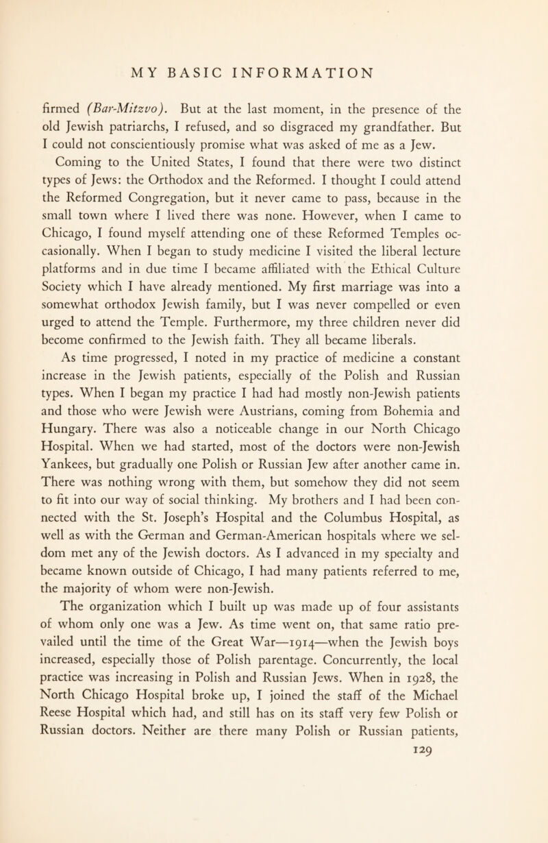 firmed (Bar-Mitzvo). But at the last moment, in the presence of the old Jewish patriarchs, I refused, and so disgraced my grandfather. But I could not conscientiously promise what was asked of me as a Jew. Coming to the United States, I found that there were two distinct types of Jews: the Orthodox and the Reformed. I thought I could attend the Reformed Congregation, but it never came to pass, because in the small town where I lived there was none. However, when I came to Chicago, I found myself attending one of these Reformed Temples oc¬ casionally. When I began to study medicine I visited the liberal lecture platforms and in due time I became affiliated with the Ethical Culture Society which I have already mentioned. My first marriage was into a somewhat orthodox Jewish family, but I was never compelled or even urged to attend the Temple. Furthermore, my three children never did become confirmed to the Jewish faith. They all became liberals. As time progressed, I noted in my practice of medicine a constant increase in the Jewish patients, especially of the Polish and Russian types. When I began my practice I had had mostly non-Jewish patients and those who were Jewish were Austrians, coming from Bohemia and Hungary. There was also a noticeable change in our North Chicago Hospital. When we had started, most of the doctors were non-Jewish Yankees, but gradually one Polish or Russian Jew after another came in. There was nothing wrong with them, but somehow they did not seem to fit into our way of social thinking. My brothers and I had been con¬ nected with the St. Joseph’s Hospital and the Columbus Hospital, as well as with the German and German-American hospitals where we sel¬ dom met any of the Jewish doctors. As I advanced in my specialty and became known outside of Chicago, I had many patients referred to me, the majority of whom were non-Jewish. The organization which I built up was made up of four assistants of whom only one was a Jew. As time went on, that same ratio pre¬ vailed until the time of the Great War—1914—when the Jewish boys increased, especially those of Polish parentage. Concurrently, the local practice was increasing in Polish and Russian Jews. When in 1928, the North Chicago Hospital broke up, I joined the staff of the Michael Reese Hospital which had, and still has on its staff very few Polish or Russian doctors. Neither are there many Polish or Russian patients,