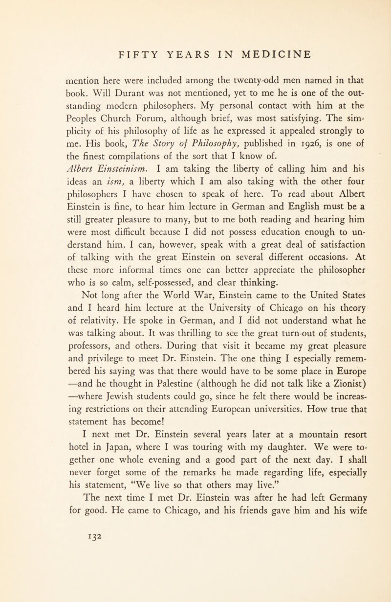 mention here were included among the twenty-odd men named in that book. Will Durant was not mentioned, yet to me he is one of the out¬ standing modern philosophers. My personal contact with him at the Peoples Church Forum, although brief, was most satisfying. The sim¬ plicity of his philosophy of life as he expressed it appealed strongly to me. His book, The Story of Philosophy, published in 1926, is one of the finest compilations of the sort that I know of. Albert Einsteinism. I am taking the liberty of calling him and his ideas an ism, a liberty which I am also taking with the other four philosophers I have chosen to speak of here. To read about Albert Einstein is fine, to hear him lecture in German and English must be a still greater pleasure to many, but to me both reading and hearing him were most difficult because I did not possess education enough to un¬ derstand him. I can, however, speak with a great deal of satisfaction of talking with the great Einstein on several different occasions. At these more informal times one can better appreciate the philosopher who is so calm, self-possessed, and clear thinking. Not long after the World War, Einstein came to the United States and I heard him lecture at the University of Chicago on his theory of relativity. He spoke in German, and I did not understand what he was talking about. It was thrilling to see the great turn-out of students, professors, and others. During that visit it became my great pleasure and privilege to meet Dr. Einstein. The one thing I especially remem¬ bered his saying was that there would have to be some place in Europe —and he thought in Palestine (although he did not talk like a Zionist) —where Jewish students could go, since he felt there would be increas¬ ing restrictions on their attending European universities. How true that statement has become! I next met Dr. Einstein several years later at a mountain resort hotel in Japan, where I was touring with my daughter. We were to¬ gether one whole evening and a good part of the next day. I shall never forget some of the remarks he made regarding life, especially his statement, “We live so that others may live.” The next time I met Dr. Einstein was after he had left Germany for good. He came to Chicago, and his friends gave him and his wife