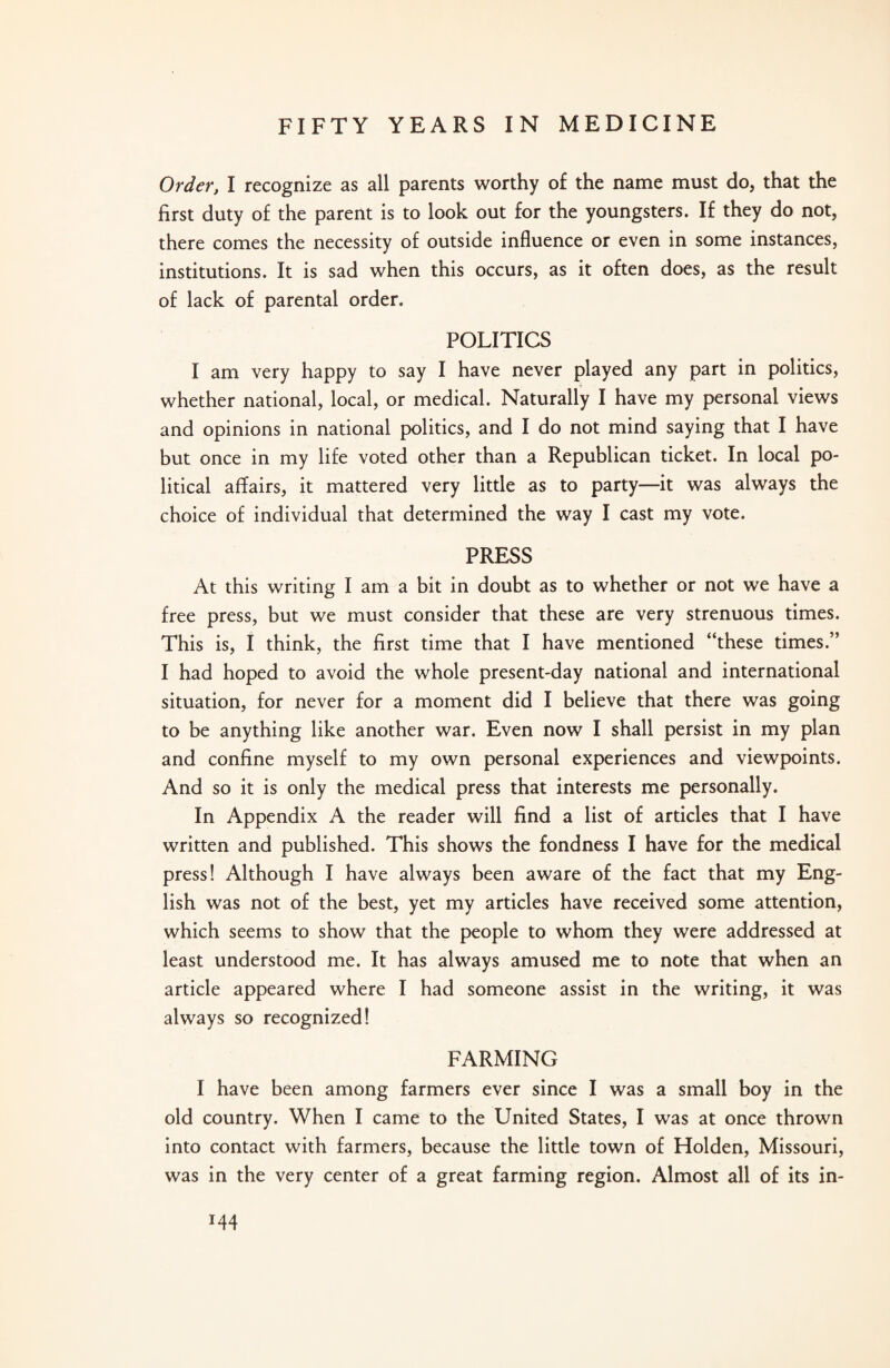 Order, I recognize as all parents worthy of the name must do, that the first duty of the parent is to look out for the youngsters. If they do not, there comes the necessity of outside influence or even in some instances, institutions. It is sad when this occurs, as it often does, as the result of lack of parental order. POLITICS I am very happy to say I have never played any part in politics, whether national, local, or medical. Naturally I have my personal views and opinions in national politics, and I do not mind saying that I have but once in my life voted other than a Republican ticket. In local po¬ litical affairs, it mattered very little as to party—it was always the choice of individual that determined the way I cast my vote. PRESS At this writing I am a bit in doubt as to whether or not we have a free press, but we must consider that these are very strenuous times. This is, I think, the first time that I have mentioned “these times.” I had hoped to avoid the whole present-day national and international situation, for never for a moment did I believe that there was going to be anything like another war. Even now I shall persist in my plan and confine myself to my own personal experiences and viewpoints. And so it is only the medical press that interests me personally. In Appendix A the reader will find a list of articles that I have written and published. This shows the fondness I have for the medical press! Although I have always been aware of the fact that my Eng¬ lish was not of the best, yet my articles have received some attention, which seems to show that the people to whom they were addressed at least understood me. It has always amused me to note that when an article appeared where I had someone assist in the writing, it was always so recognized! FARMING I have been among farmers ever since I was a small boy in the old country. When I came to the United States, I was at once thrown into contact with farmers, because the little town of Holden, Missouri, was in the very center of a great farming region. Almost all of its in- x44