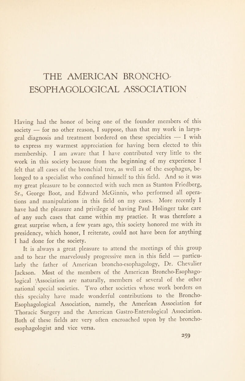 ESOPHAGOLOGICAL ASSOCIATION Having had the honor of being one of the founder members of this society — for no other reason, I suppose, than that my work in laryn¬ geal diagnosis and treatment bordered on these specialties — I wish to express my warmest appreciation for having been elected to this membership. I am aware that I have contributed very little to the work in this society because from the beginning of my experience I felt that all cases of the bronchial tree, as well as of the esophagus, be¬ longed to a specialist who confined himself to this field. And so it was my great pleasure to be connected with such men as Stanton Friedberg, Sr., George Boot, and Edward McGinnis, who performed all opera¬ tions and manipulations in this field on my cases. More recently I have had the pleasure and privilege of having Paul Holinger take care of any such cases that came within my practice. It was therefore a great surprise when, a few years ago, this society honored me with its presidency, which honor, I reiterate, could not have been for anything I had done for the society. It is always a great pleasure to attend the meetings of this group and to hear the marvelously progressive men in this field — particu¬ larly the father of American broncho-esophagology, Dr. Chevalier Jackson. Most of the members of the American Broncho-Esophago- logical Association are naturally, members of several of the other national special societies. Two other societies whose work borders on this specialty have made wonderful contributions to the Broncho- Esophagological Association, namely, the American Association for Thoracic Surgery and the American Gastro-Enterological Association. Both of these fields are very often encroached upon by the broncho- esophagologist and vice versa.