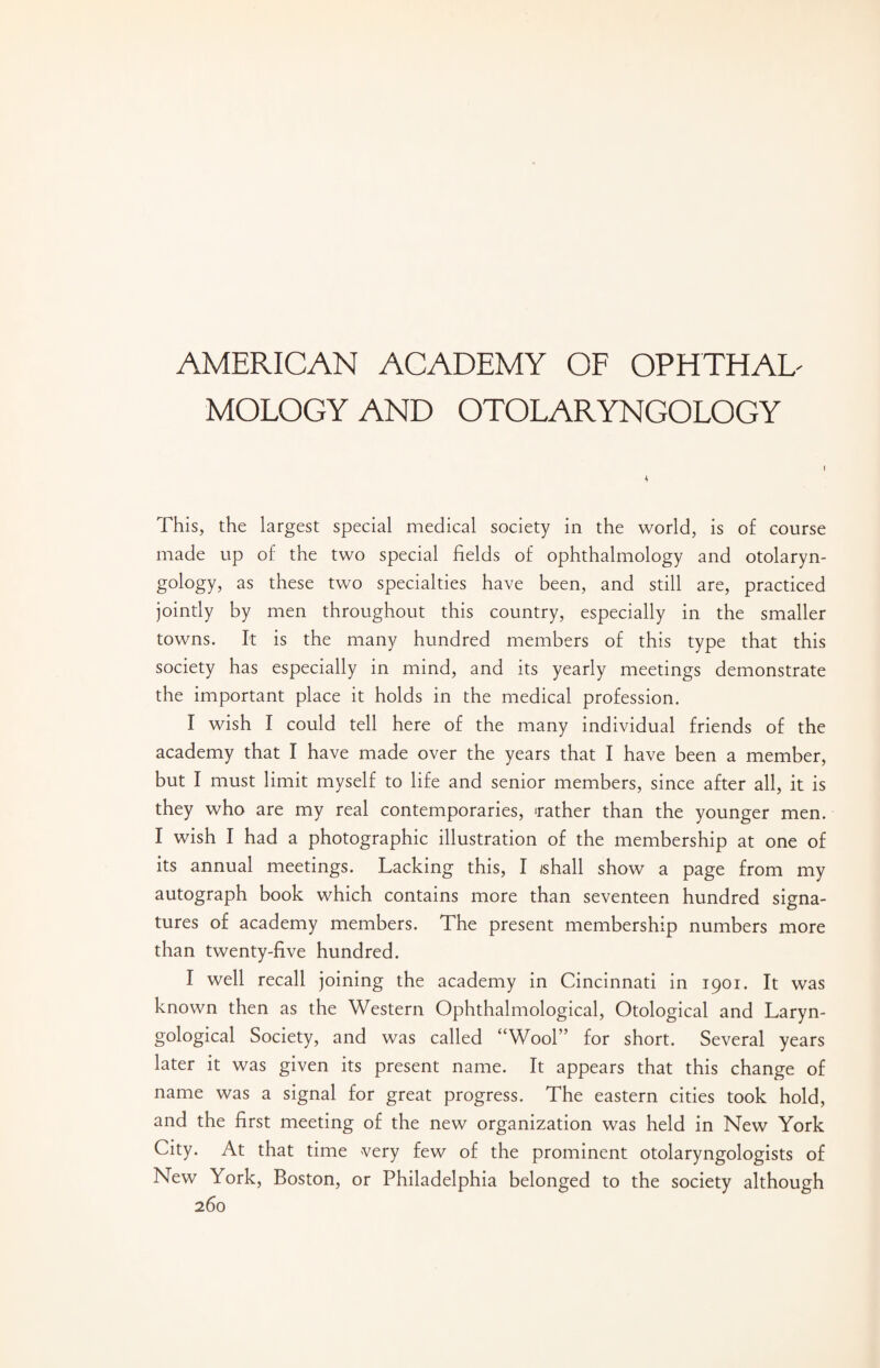 AMERICAN ACADEMY OF OPHTHAD MOLOGY AND OTOLARYNGOLOGY I 4 This, the largest special medical society in the world, is of course made up of the two special fields of ophthalmology and otolaryn¬ gology, as these two specialties have been, and still are, practiced jointly by men throughout this country, especially in the smaller towns. It is the many hundred members of this type that this society has especially in mind, and its yearly meetings demonstrate the important place it holds in the medical profession. I wish I could tell here of the many individual friends of the academy that I have made over the years that I have been a member, but I must limit myself to life and senior members, since after all, it is they who are my real contemporaries, ‘rather than the younger men. I wish I had a photographic illustration of the membership at one of its annual meetings. Lacking this, I /shall show a page from my autograph book which contains more than seventeen hundred signa¬ tures of academy members. The present membership numbers more than twenty-five hundred. I well recall joining the academy in Cincinnati in 1901. It was known then as the Western Ophthalmological, Otological and Laryn- gological Society, and was called “Wool” for short. Several years later it was given its present name. It appears that this change of name was a signal for great progress. The eastern cities took hold, and the first meeting of the new organization was held in New York City. At that time very few of the prominent otolaryngologists of New York, Boston, or Philadelphia belonged to the society although