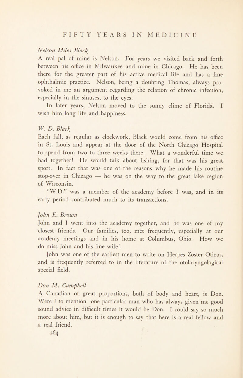Nelson Miles Blac\ A real pal of mine is Nelson. For years we visited back and forth between his office in Milwaukee and mine in Chicago. He has been there for the greater part of his active medical life and has a fine ophthalmic practice. Nelson, being a doubting Thomas, always pro¬ voked in me an argument regarding the relation of chronic infection, especially in the sinuses, to the eyes. In later years, Nelson moved to the sunny clime of Florida. I wish him long life and happiness. W. D. BlacJ{ Each fall, as regular as clockwork, Black would come from his office in St. Louis and appear at the door of the North Chicago Hospital to spend from two to three weeks there. What a wonderful time we had together! He would talk about fishing, for that was his great sport. In fact that was one of the reasons why he made his routine stop-over in Chicago — he was on the way to the great lake region of Wisconsin. “W.D.” was a member of the academy before I was, and in its early period contributed much to its transactions. John E. Brown John and I went into the academy together, and he was one of my closest friends. Our families, too, met frequently, especially at our academy meetings and in his home at Columbus, Ohio. How we do miss John and his fine wife! John was one of the earliest men to write on Herpes Zoster Oticus, and is frequently referred to in the literature of the otolaryngological special field. Don M. Campbell A Canadian of great proportions, both of body and heart, is Don. Were I to mention one particular man who has always given me good sound advice in difficult times it would be Don. I could say so much more about him, but it is enough to say that here is a real fellow and a real friend.
