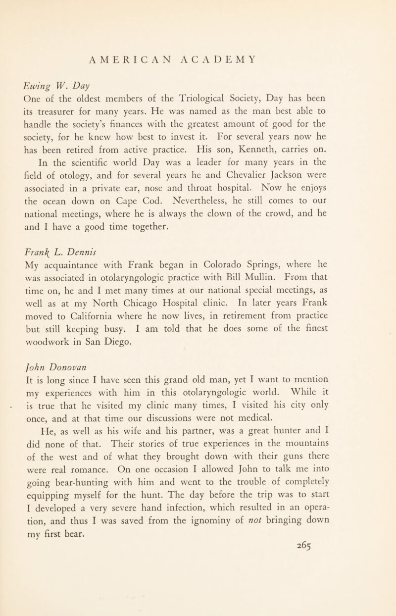 Ewing W. Day One of the oldest members of the Triological Society, Day has been its treasurer for many years. He was named as the man best able to handle the society’s finances with the greatest amount of good for the society, for he knew how best to invest it. For several years now he has been retired from active practice. His son, Kenneth, carries on. In the scientific world Day was a leader for many years in the field of otology, and for several years he and Chevalier Jackson were associated in a private ear, nose and throat hospital. Now he enjoys the ocean down on Cape Cod. Nevertheless, he still comes to our national meetings, where he is always the clown of the crowd, and he and I have a good time together. Fran\ L. Dennis My acquaintance with Frank began in Colorado Springs, where he was associated in otolaryngologic practice with Bill Mullin. From that time on, he and I met many times at our national special meetings, as well as at my North Chicago Hospital clinic. In later years Frank moved to California where he now lives, in retirement from practice but still keeping busy. I am told that he does some of the finest woodwork in San Diego. John Donovan It is long since I have seen this grand old man, yet I want to mention my experiences with him in this otolaryngologic world. While it is true that he visited my clinic many times, I visited his city only once, and at that time our discussions were not medical. He, as well as his wife and his partner, was a great hunter and I did none of that. Their stories of true experiences in the mountains of the west and of what they brought down with their guns there were real romance. On one occasion I allowed John to talk me into going bear-hunting with him and went to the trouble of completely equipping myself for the hunt. The day before the trip was to start I developed a very severe hand infection, which resulted in an opera¬ tion, and thus I was saved from the ignominy of not bringing down my first bear.