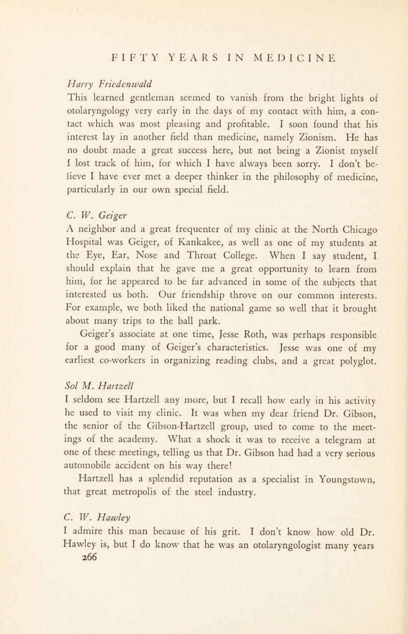 Harry Frieden wald This learned gentleman seemed to vanish from the bright lights of otolaryngology very early in the days of my contact with him, a con¬ tact which was most pleasing and profitable. I soon found that his interest lay in another field than medicine, namely Zionism. He has no doubt made a great success here, but not being a Zionist myself 1 lost track of him, for which I have always been sorry. I don’t be¬ lieve I have ever met a deeper thinker in the philosophy of medicine, particularly in our own special field. C. W. Geiger A neighbor and a great frequenter of my clinic at the North Chicago Hospital was Geiger, of Kankakee, as well as one of my students at the Eye, Ear, Nose and Throat College. When I say student, I should explain that he gave me a great opportunity to learn from him, for he appeared to be far advanced in some of the subjects that interested us both. Our friendship throve on our common interests. For example, we both liked the national game so well that it brought about many trips to the ball park. Geiger’s associate at one time, Jesse Roth, was perhaps responsible for a good many of Geiger’s characteristics. Jesse was one of my earliest co-workers in organizing reading clubs, and a great polyglot. Sol M. Hartzell I seldom see Hartzell any more, but I recall how early in his activity he used to visit my clinic. It was when my dear friend Dr. Gibson, the senior of the Gibson-Hartzell group, used to come to the meet¬ ings of the academy. What a shock it was to receive a telegram at one of these meetings, telling us that Dr. Gibson had had a very serious automobile accident on his way there! Hartzell has a splendid reputation as a specialist in Youngstown, that great metropolis of the steel industry. C. W. Hawley I admire this man because of his grit. I don’t know how old Dr. Hawley is, but I do know that he was an otolaryngologist many years
