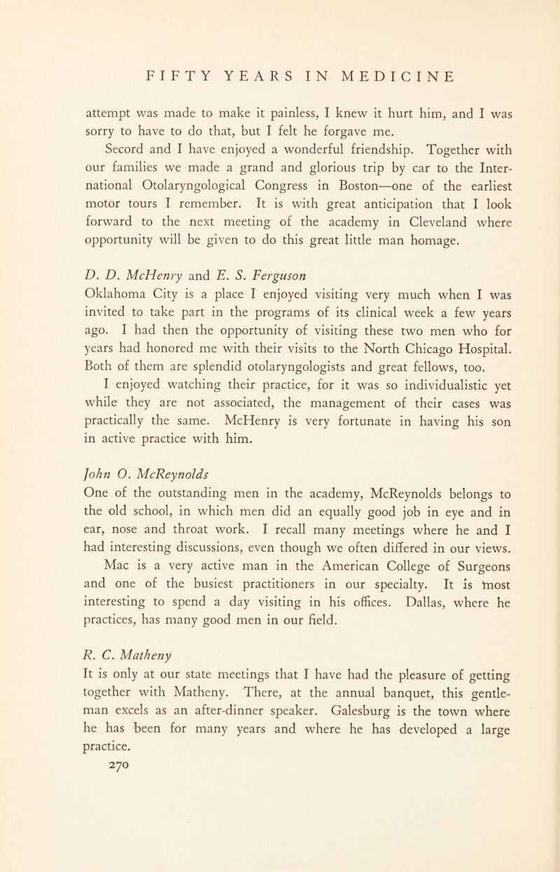 attempt was made to make it painless, I knew it hurt him, and I was sorry to have to do that, but I felt he forgave me. Secord and I have enjoyed a wonderful friendship. Together with our families we made a grand and glorious trip by car to the Inter¬ national Otolaryngological Congress in Boston—one of the earliest motor tours I remember. It is with great anticipation that I look forward to the next meeting of the academy in Cleveland where opportunity will be given to do this great little man homage. D. D. McHenry and E. S. Ferguscni Oklahoma City is a place I enjoyed visiting very much when I was invited to take part in the programs of its clinical week a few years ago. I had then the opportunity of visiting these two men who for years had honored me with their visits to the North Chicago Hospital. Both of them are splendid otolaryngologists and great fellows, too. I enjoyed watching their practice, for it was so individualistic yet while they are not associated, the management of their cases was practically the same. McFIenry is very fortunate in having his son in active practice with him. John 0. McReynolds One of the outstanding men in the academy, McReynolds belongs to the old school, in which men did an equally good job in eye and in ear, nose and throat work. I recall many meetings where he and I had interesting discussions, even though we often differed in our views. Mac is a very active man in the American College of Surgeons and one of the busiest practitioners in our specialty. It is tnost interesting to spend a day visiting in his offices. Dallas, where he practices, has many good men in our field. R. C. Matheny It is only at our state meetings that I have had the pleasure of getting together with Matheny. There, at the annual banquet, this gentle¬ man excels as an after-dinner speaker. Galesburg is the town where he has been for many years and where he has developed a large practice.