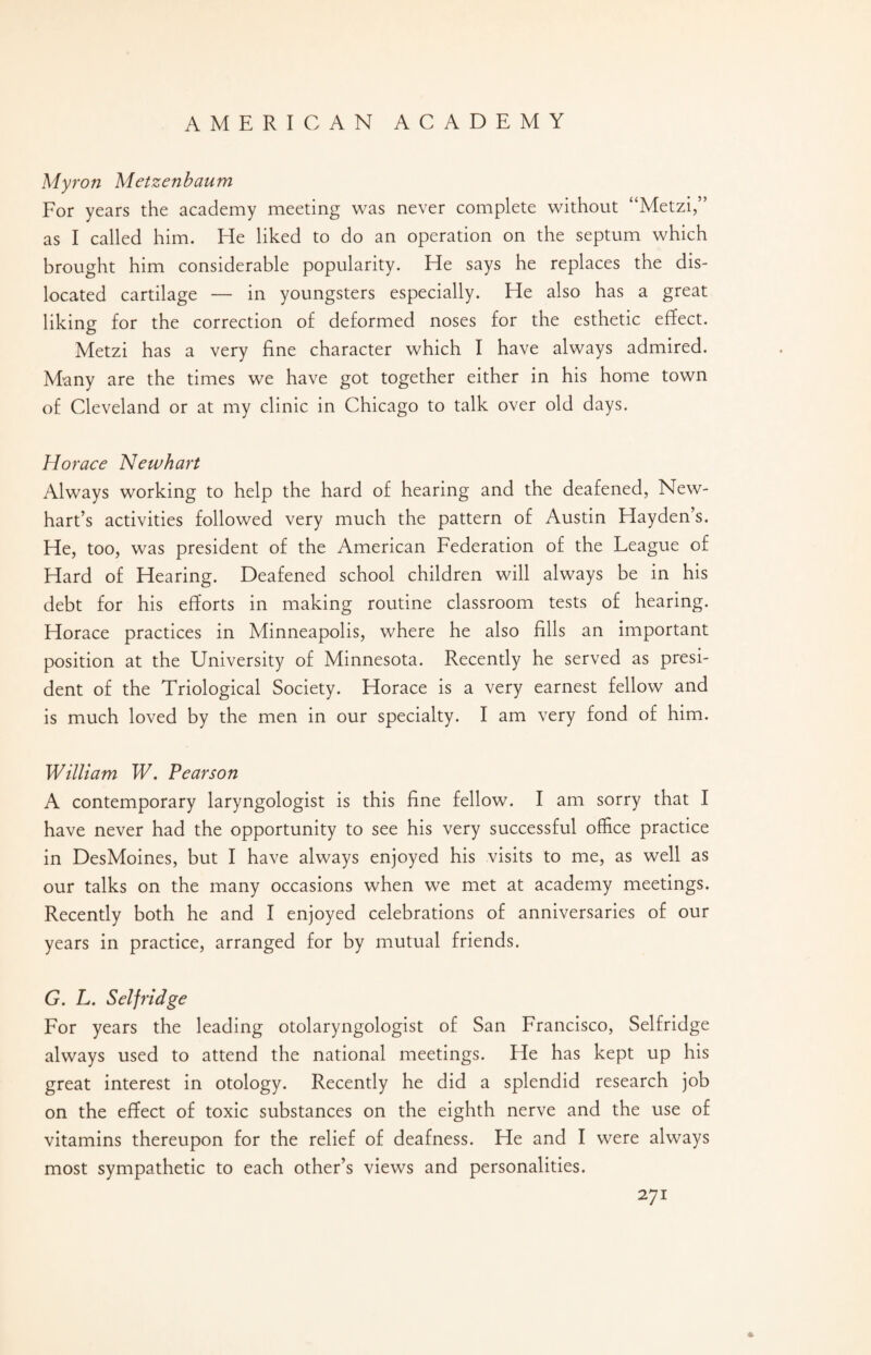 Myron Metzenbaum For years the academy meeting was never complete without “Metzi,” as I called him. He liked to do an operation on the septum which brought him considerable popularity. He says he replaces the dis¬ located cartilage — in youngsters especially. He also has a great liking for the correction of deformed noses for the esthetic effect. Metzi has a very fine character which I have always admired. Many are the times we have got together either in his home town of Cleveland or at my clinic in Chicago to talk over old days. Horace Newhart Always working to help the hard of hearing and the deafened, New- hart’s activities followed very much the pattern of Austin Hayden’s. He, too, was president of the American Federation of the League of Hard of Hearing. Deafened school children will always be in his debt for his efforts in making routine classroom tests of hearing. Horace practices in Minneapolis, where he also fills an important position at the University of Minnesota. Recently he served as presi¬ dent of the Triological Society. Horace is a very earnest fellow and is much loved by the men in our specialty. I am very fond of him. William W. Pearson A contemporary laryngologist is this fine fellow. I am sorry that I have never had the opportunity to see his very successful office practice in DesMoines, but I have always enjoyed his visits to me, as well as our talks on the many occasions when we met at academy meetings. Recently both he and I enjoyed celebrations of anniversaries of our years in practice, arranged for by mutual friends. G. L. Selfridge For years the leading otolaryngologist of San Francisco, Selfridge always used to attend the national meetings. He has kept up his great interest in otology. Recently he did a splendid research job on the effect of toxic substances on the eighth nerve and the use of vitamins thereupon for the relief of deafness. He and I were always most sympathetic to each other’s views and personalities.