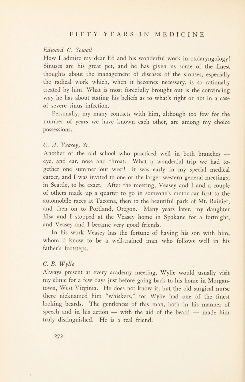 Edward C. Sewall How I admire my dear Ed and his wonderful work in otolaryngology! Sinuses are his great pet, and he has given us some of the finest thoughts about the management of diseases of the sinuses, especially the radical work which, when it becomes necessary, is so rationally treated by him. What is most forcefully brought out is the convincing way he has about stating his beliefs as to what’s right or not in a case of severe sinus infection. Personally, my many contacts with him, although too few for the number of years we have known each other, are among my choice possessions. C. A. Veasey, Sr. Another of the old school who practiced well in both branches — eye, and ear, nose and throat. What a wonderful trip we had to¬ gether one summer out west! It was early in my special medical career, and I was invited to one of the larger western general meetings; in Seattle, to be exact. After the meeting, Veasey and I and a couple of others made up a quartet to go in someone’s motor car first to the automobile races at Tacoma, then to the beautiful park of Mt. Rainier, and then on to Portland, Oregon. Many years later, my daughter Elsa and I stopped at the Veasey home in Spokane for a fortnight, and Veasey and I became very good friends. In his work Veasey has the fortune of having his son with him, whom I know to be a well-trained man who follows well in his father’s footsteps. C. B. Wylie Always present at every academy meeting, Wylie would usually visit my clinic for a few days just before going back to his home in Morgan¬ town, West Virginia. He does not know it, but the old surgical nurse there nicknamed him “whiskers,” for Wylie had one of the finest looking beards. The gentleness of this man, both in his manner of speech and in his action — with the aid of the beard — made him truly distinguished. He is a real friend.