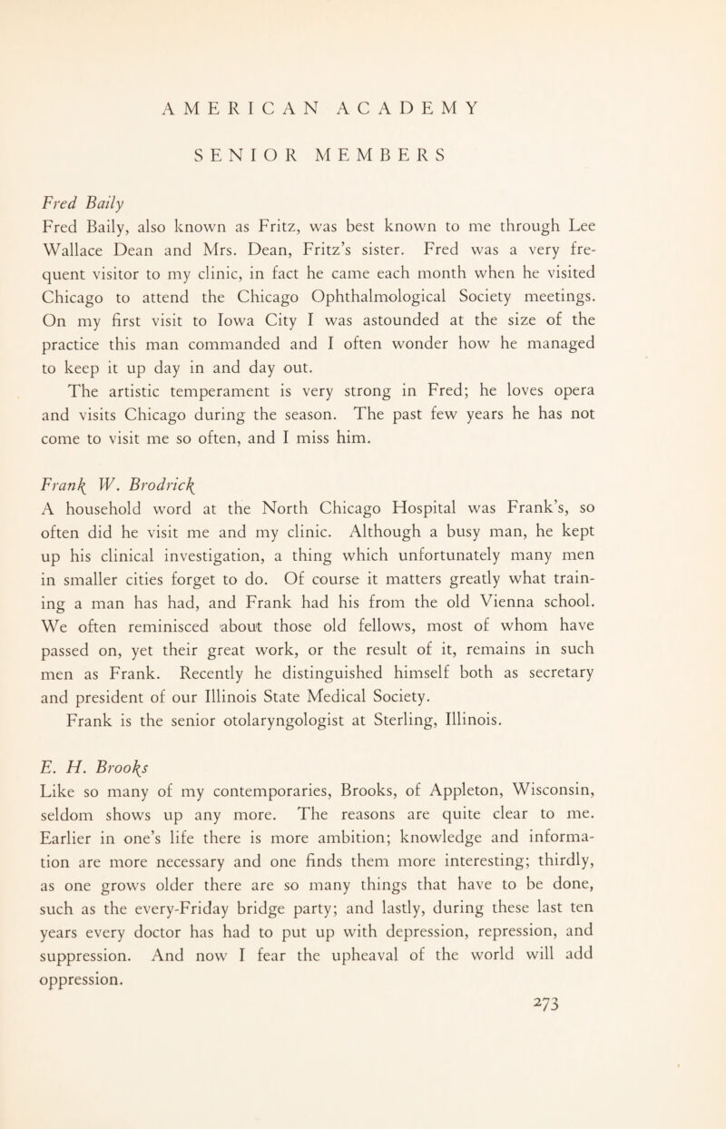 SENIOR MEMBERS Fred Baily Fred Baily, also known as Fritz, was best known to me through Lee Wallace Dean and Mrs. Dean, Fritz’s sister. Fred was a very fre¬ quent visitor to my clinic, in fact he came each month when he visited Chicago to attend the Chicago Ophthalmological Society meetings. On my first visit to Iowa City I was astounded at the size of the practice this man commanded and I often wonder how he managed to keep it up day in and day out. The artistic temperament is very strong in Fred; he loves opera and visits Chicago during the season. The past few years he has not come to visit me so often, and I miss him. Fran\ W. Brodric\ A household word at the North Chicago Hospital was Frank’s, so often did he visit me and my clinic. Although a busy man, he kept up his clinical investigation, a thing which unfortunately many men in smaller cities forget to do. Of course it matters greatly what train¬ ing a man has had, and Frank had his from the old Vienna school. We often reminisced about those old fellows, most of whom have passed on, yet their great work, or the result of it, remains in such men as Frank. Recently he distinguished himself both as secretary and president of our Illinois State Medical Society. Frank is the senior otolaryngologist at Sterling, Illinois. E. FI. Broods Like so many of my contemporaries, Brooks, of Appleton, Wisconsin, seldom shows up any more. The reasons are quite clear to me. Earlier in one’s life there is more ambition; knowledge and informa¬ tion are more necessary and one finds them more interesting; thirdly, as one grows older there are so many things that have to be done, such as the every-Friday bridge party; and lastly, during these last ten years every doctor has had to put up with depression, repression, and suppression. And now I fear the upheaval of the world will add oppression.